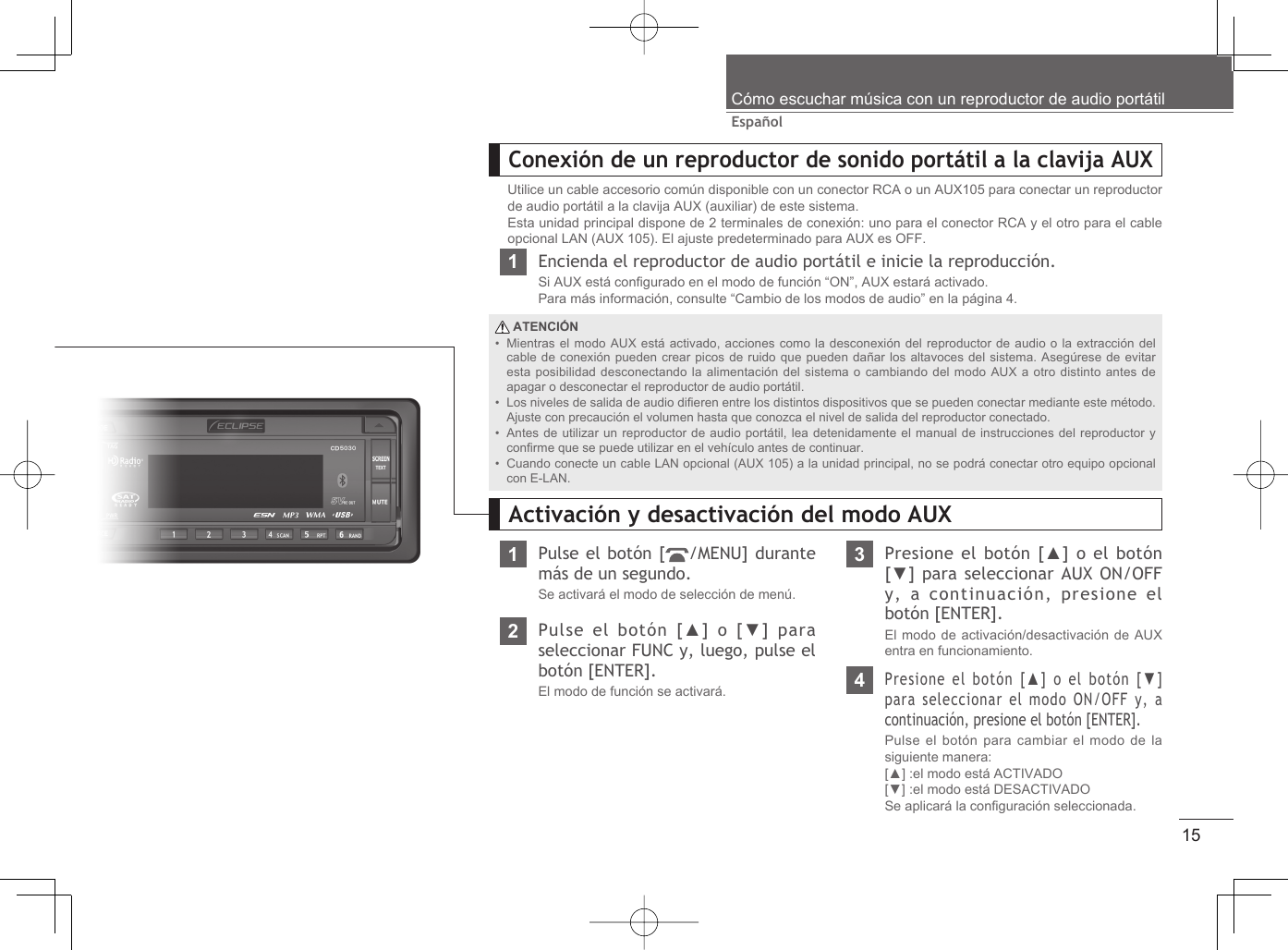 15EspañolCómo escuchar música con un reproductor de audio portátilConexión de un reproductor de sonido portátil a la clavija AUXUtilice un cable accesorio común disponible con un conector RCA o un AUX105 para conectar un reproductor de audio portátil a la clavija AUX (auxiliar) de este sistema.Esta unidad principal dispone de 2 terminales de conexión: uno para el conector RCA y el otro para el cable opcional LAN (AUX 105). El ajuste predeterminado para AUX es OFF.1Encienda el reproductor de audio portátil e inicie la reproducción.Si AUX está conﬁ gurado en el modo de función “ON”, AUX estará activado.Para más información, consulte “Cambio de los modos de audio” en la página 4. ATENCIÓNMientras el modo AUX está activado, acciones como la desconexión del reproductor de audio o la extracción del cable de conexión pueden crear picos de ruido que pueden dañar los altavoces del sistema. Asegúrese de evitar esta posibilidad desconectando la alimentación del sistema o cambiando del modo AUX a otro distinto antes de apagar o desconectar el reproductor de audio portátil.Los niveles de salida de audio diﬁ eren entre los distintos dispositivos que se pueden conectar mediante este método. Ajuste con precaución el volumen hasta que conozca el nivel de salida del reproductor conectado.Antes de utilizar un reproductor de audio portátil, lea detenidamente el manual de instrucciones del reproductor y conﬁ rme que se puede utilizar en el vehículo antes de continuar.Cuando conecte un cable LAN opcional (AUX 105) a la unidad principal, no se podrá conectar otro equipo opcional con E-LAN.••••1Pulse el botón [ /MENU] durante más de un segundo.Se activará el modo de selección de menú.Activación y desactivación del modo AUX3Presione el botón [▲] o el botón [▼] para seleccionar AUX ON/OFF y, a continuación, presione el botón [ENTER].El modo de activación/desactivación de AUX entra en funcionamiento.2Pulse el botón [▲] o [▼] para seleccionar FUNC y, luego, pulse el botón [ENTER].El modo de función se activará. 4Presione el botón [▲] o el botón [▼] para seleccionar el modo ON/OFF y, a continuación, presione el botón [ENTER].Pulse el botón para cambiar el modo de la siguiente manera:[▲] :el modo está ACTIVADO[▼] :el modo está DESACTIVADOSe aplicará la conﬁ guración seleccionada.