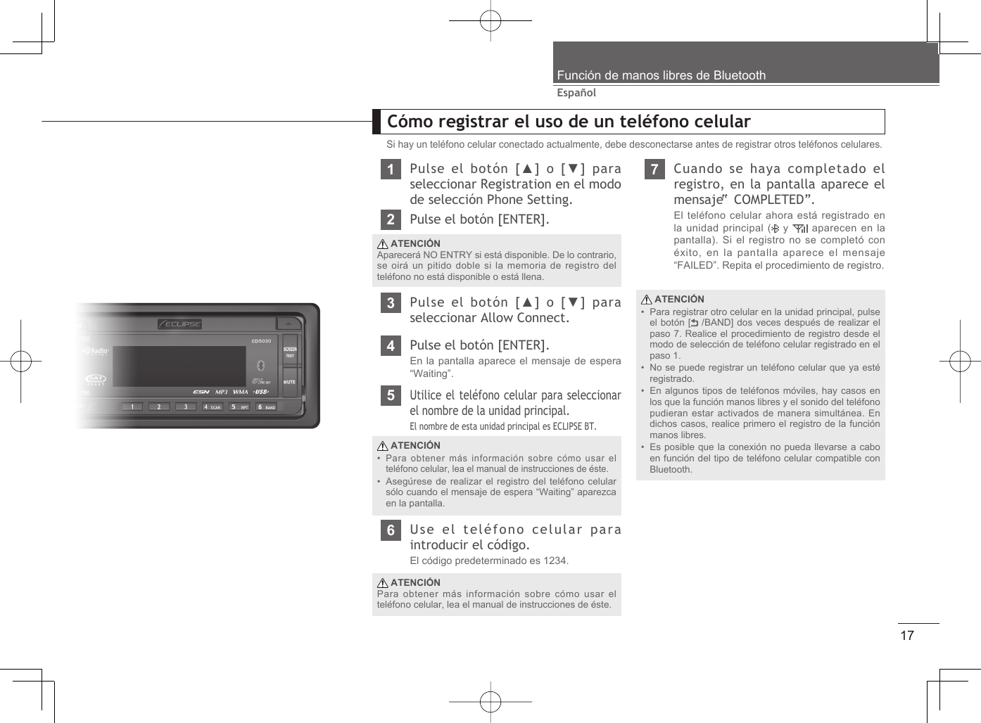 17EspañolFunción de manos libres de Bluetooth ATENCIÓNPara registrar otro celular en la unidad principal, pulse el botón [  /BAND] dos veces después de realizar el paso 7. Realice el procedimiento de registro desde el modo de selección de teléfono celular registrado en el paso 1.No se puede registrar un teléfono celular que ya esté registrado.En algunos tipos de teléfonos móviles, hay casos en los que la función manos libres y el sonido del teléfono pudieran estar activados de manera simultánea. En dichos casos, realice primero el registro de la función manos libres.Es posible que la conexión no pueda llevarse a cabo en función del tipo de teléfono celular compatible con Bluetooth.••••Cómo registrar el uso de un teléfono celularSi hay un teléfono celular conectado actualmente, debe desconectarse antes de registrar otros teléfonos celulares.1Pulse el botón [▲] o [▼] para seleccionar Registration en el modo de selección Phone Setting.2Pulse el botón [ENTER]. ATENCIÓNAparecerá NO ENTRY si está disponible. De lo contrario, se oirá un pitido doble si la memoria de registro del teléfono no está disponible o está llena.3Pulse el botón [▲] o [▼] para seleccionar Allow Connect.4Pulse el botón [ENTER].En la pantalla aparece el mensaje de espera “Waiting”.6Use el teléfono celular para introducir el código.El código predeterminado es 1234. ATENCIÓNPara obtener más información sobre cómo usar el teléfono celular, lea el manual de instrucciones de éste.7Cuando se haya completado el registro, en la pantalla aparece el mensaje “ COMPLETED”.El teléfono celular ahora está registrado en la unidad principal (  y   aparecen en la pantalla). Si el registro no se completó con éxito, en la pantalla aparece el mensaje “FAILED”. Repita el procedimiento de registro. ATENCIÓNPara obtener más información sobre cómo usar el teléfono celular, lea el manual de instrucciones de éste.Asegúrese de realizar el registro del teléfono celular sólo cuando el mensaje de espera “Waiting” aparezca en la pantalla.••5Utilice el teléfono celular para seleccionar el nombre de la unidad principal. El nombre de esta unidad principal es ECLIPSE BT.