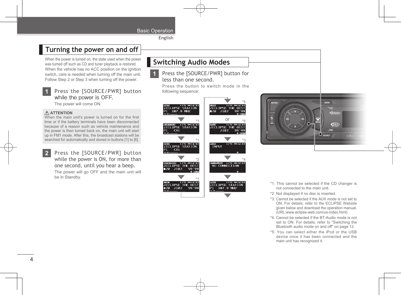 4EnglishWhen the power is turned on, the state used when the power was turned off such as CD and tuner playback is restored.When the vehicle has no ACC position on the ignition switch, care is needed when turning off the main unit. Follow Step 2 or Step 3 when turning off the power.1Press the [SOURCE/PWR] button while the power is OFF.The power will come ON.2Press the [SOURCE/PWR] button while the power is ON, for more than one second, until you hear a beep.The power will go OFF and the main unit will be in Standby. ATTENTIONWhen the main unit&apos;s power is turned on for the first time or if the battery terminals have been disconnected because of a reason such as vehicle maintenance and the power is then turned back on, the main unit will start up in FM1 mode. After this, the broadcast stations will be searched for automatically and stored in buttons [1] to [6].*1: This cannot be selected if the CD changer is not connected to the main unit.*2: Not displayed if no disc is inserted.*3: Cannot be selected if the AUX mode is not set to ON. For details, refer to the ECLIPSE Website given below and download the operation manual. (URL:www.eclipse-web.com/us-index.html)*4: Cannot be selected if the BT-Audio mode is not set to ON. For details, refer to &quot;Switching the Bluetooth audio mode on and off&quot; on page 12.*5: You can select either the iPod or the USB device once it has been connected and the main unit has recognized it.*1*1*2*1*5*4Turning the power on and offSwitching Audio ModesBasic Operation1Press the [SOURCE/PWR] button for less than one second. Press the button to switch mode in the following sequence:*3*5or