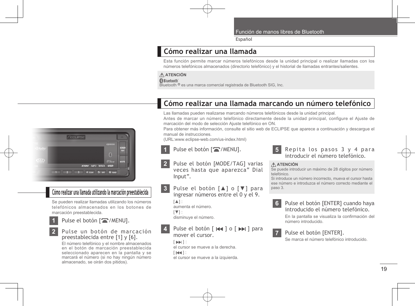 19EspañolFunción de manos libres de BluetoothCómo realizar una llamadaEsta función permite marcar números telefónicos desde la unidad principal o realizar llamadas con los números telefónicos almacenados (directorio telefónico) y el historial de llamadas entrantes/salientes.Cómo realizar una llamada marcando un número telefónicoLas llamadas pueden realizarse marcando números telefónicos desde la unidad principal.Antes de marcar un número telefónico directamente desde la unidad principal, configure el Ajuste de marcación del modo de selección Ajuste telefónico en ON.Para obtener más información, consulte el sitio web de ECLIPSE que aparece a continuación y descargue el manual de instrucciones.(URL:www.eclipse-web.com/us-index.html)1Pulse el botón [ /MENU].2Pulse el botón [MODE/TAG] varias veces hasta que aparezca “Dial Input”.3Pulse el botón [▲] o [▼] para ingresar números entre el 0 y el 9.[▲] : aumenta el número.[▼] : disminuye el número.4Pulse el botón [   ] o [   ] para mover el cursor.[  ] :el cursor se mueve a la derecha.[  ] :el cursor se mueve a la izquierda.5Repita los pasos 3 y 4 para introducir el número telefónico.6Pulse el botón [ENTER] cuando haya introducido el número telefónico.En la pantalla se visualiza la conﬁ rmación del número introducido.7Pulse el botón [ENTER].Se marca el número telefónico introducido. ATENCIÓNSe puede introducir un máximo de 28 dígitos por número telefónico.Si introduce un número incorrecto, mueva el cursor hasta ese número e introduzca el número correcto mediante el paso 3. ATENCIÓNBluetooth   es una marca comercial registrada de Bluetooth SIG, Inc.Cómo realizar una llamada utilizando la marcación preestablecidaSe pueden realizar llamadas utilizando los números telefónicos almacenados en los botones de marcación preestablecida.1Pulse el botón [ /MENU].2Pulse un botón de marcación preestablecida entre [1] y [6].El número telefónico y el nombre almacenados en el botón de marcación preestablecida seleccionado aparecen en la pantalla y se marcará el número (si no hay ningún número almacenado, se oirán dos pitidos).