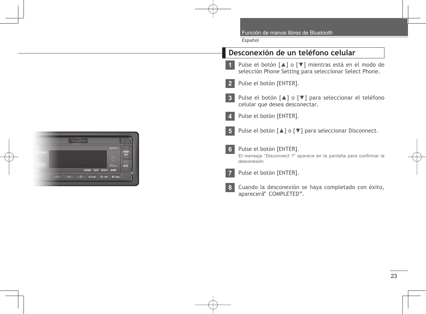 23EspañolFunción de manos libres de BluetoothDesconexión de un teléfono celular1Pulse el botón [▲] o [▼] mientras está en el modo de selección Phone Setting para seleccionar Select Phone.234567Pulse el botón [ENTER].Pulse el botón [ENTER].El mensaje “Disconnect ?” aparece en la pantalla para confirmar la desconexión.Pulse el botón [▲] o [▼] para seleccionar Disconnect.Pulse el botón [ENTER].Pulse el botón [▲] o [▼] para seleccionar el teléfono celular que desea desconectar.Pulse el botón [ENTER].8Cuando la desconexión se haya completado con éxito, aparecerá “ COMPLETED”.