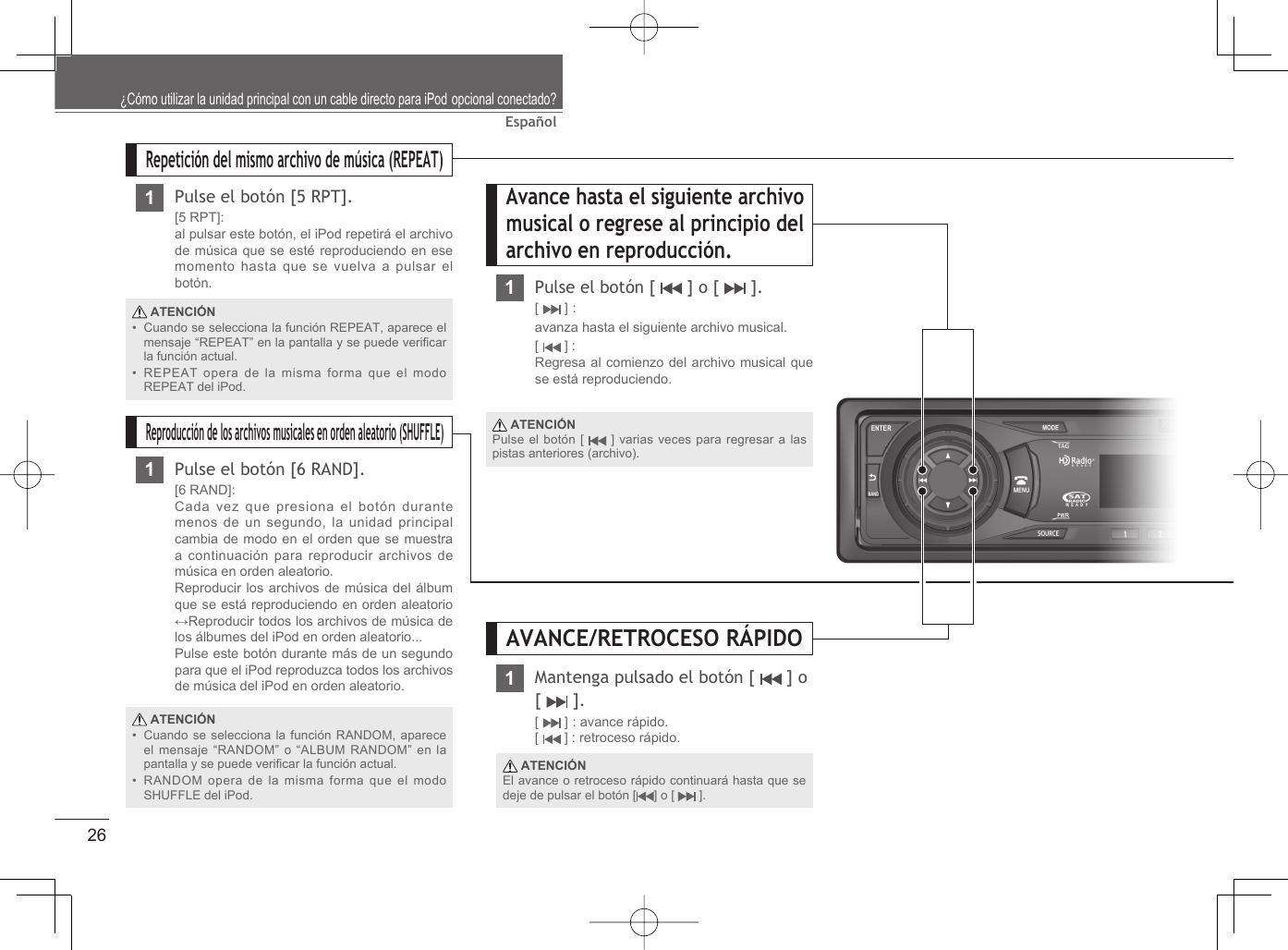 26EspañolAvance hasta el siguiente archivo musical o regrese al principio del archivo en reproducción.1Pulse el botón [   ] o [   ].[  ] : avanza hasta el siguiente archivo musical.[  ] : Regresa al comienzo del archivo musical que se está reproduciendo.Repetición del mismo archivo de música (REPEAT)1Pulse el botón [5 RPT].[5 RPT]:al pulsar este botón, el iPod repetirá el archivo de música que se esté reproduciendo en ese momento hasta que se vuelva a pulsar el botón.Reproducción de los archivos musicales en orden aleatorio (SHUFFLE)1Pulse el botón [6 RAND].[6 RAND]: Cada vez que presiona el botón durante menos de un segundo, la unidad principal cambia de modo en el orden que se muestra a continuación para reproducir archivos de música en orden aleatorio.Reproducir los archivos de música del álbum que se está reproduciendo en orden aleatorio ↔Reproducir todos los archivos de música de los álbumes del iPod en orden aleatorio... Pulse este botón durante más de un segundo para que el iPod reproduzca todos los archivos de música del iPod en orden aleatorio. ATENCIÓNCuando se selecciona la función REPEAT, aparece el mensaje “REPEAT” en la pantalla y se puede veriﬁ car la función actual.REPEAT opera de la misma forma que el modo REPEAT del iPod.•• ATENCIÓNCuando se selecciona la función RANDOM, aparece el mensaje “RANDOM” o “ALBUM RANDOM” en la pantalla y se puede veriﬁ car la función actual. RANDOM opera de la misma forma que el modo SHUFFLE del iPod.•• ATENCIÓNPulse el botón [   ] varias veces para regresar a las pistas anteriores (archivo).¿Cómo utilizar la unidad principal con un cable directo para iPod opcional conectado?Mantenga pulsado el botón [   ] o [  ].[  ] : avance rápido.[  ] : retroceso rápido. ATENCIÓNEl avance o retroceso rápido continuará hasta que se deje de pulsar el botón [ ] o [   ].AVANCE/RETROCESO RÁPIDO1