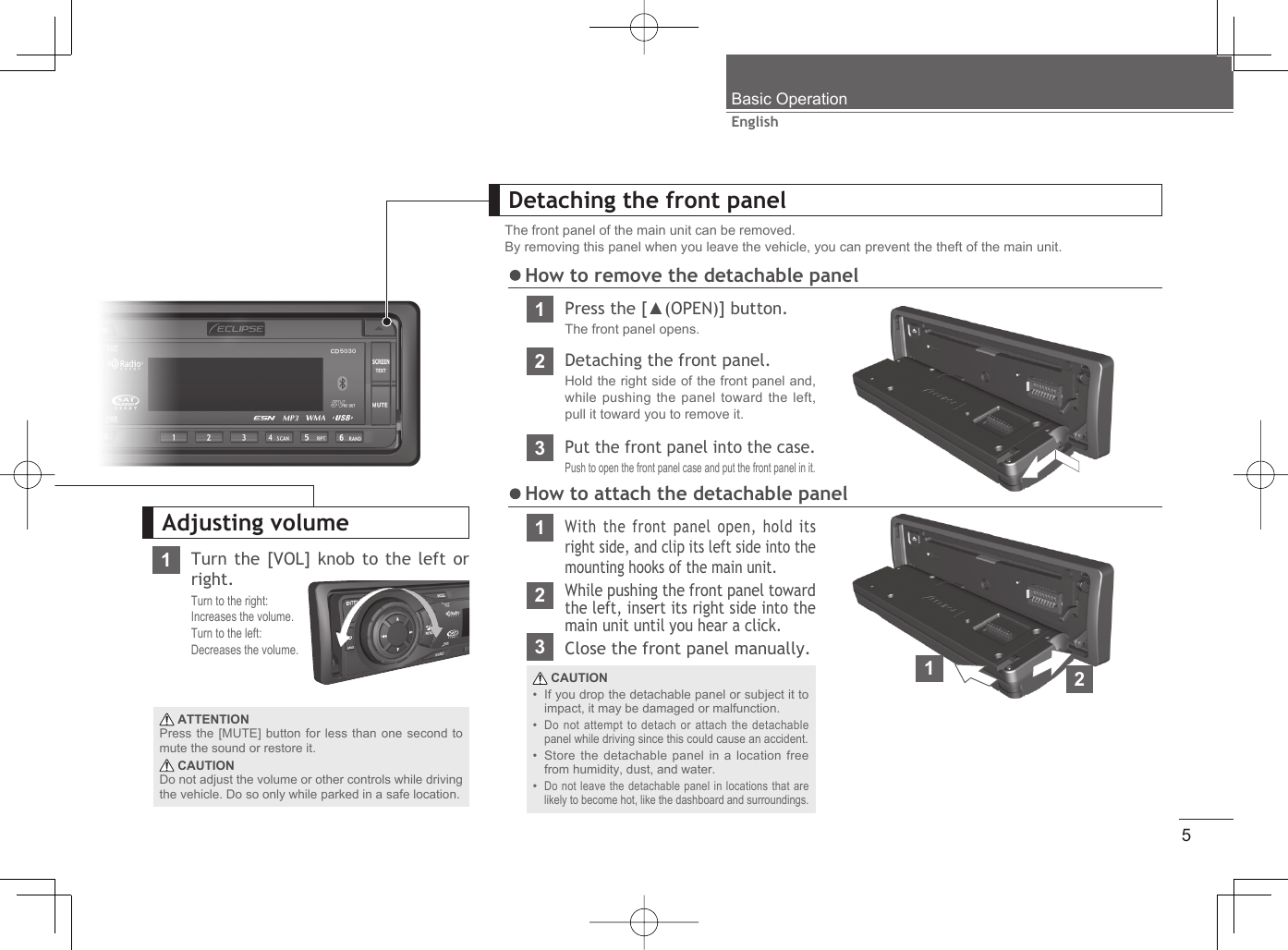 5EnglishTurn the [VOL] knob to the left or right.Turn to the right:Increases the volume.Turn to the left:Decreases the volume. ATTENTIONPress the [MUTE] button for less than one second to mute the sound or restore it. CAUTIONDo not adjust the volume or other controls while driving the vehicle. Do so only while parked in a safe location.Detaching the front panelThe front panel of the main unit can be removed.By removing this panel when you leave the vehicle, you can prevent the theft of the main unit.2Detaching the front panel.Hold the right side of the front panel and, while pushing the panel toward the left, pull it toward you to remove it.312While pushing the front panel toward the left, insert its right side into the main unit until you hear a click.With the front panel open, hold its right side, and clip its left side into the mounting hooks of the main unit.Put the front panel into the case.Push to open the front panel case and put the front panel in it. CAUTIONIf you drop the detachable panel or subject it to impact, it may be damaged or malfunction.Do not attempt to detach or attach the detachable panel while driving since this could cause an accident.Store the detachable panel in a location free from humidity, dust, and water.Do not leave the detachable panel in locations that are likely to become hot, like the dashboard and surroundings.••••Adjusting volume How to attach the detachable panel1Press the [▲(OPEN)] button.The front panel opens. How to remove the detachable panelBasic Operation1123Close the front panel manually.