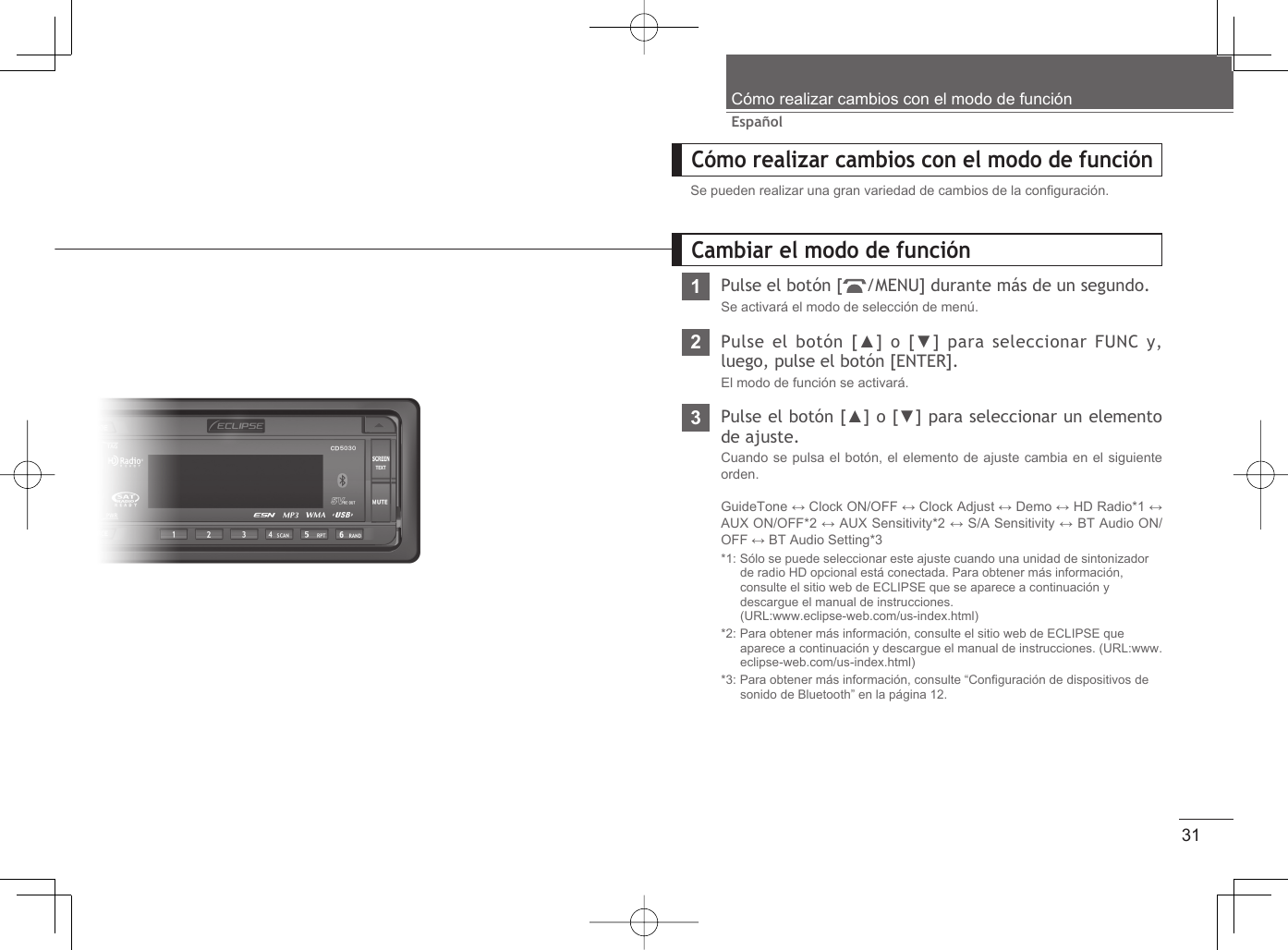 31EspañolCómo realizar cambios con el modo de funciónCómo realizar cambios con el modo de funciónSe pueden realizar una gran variedad de cambios de la conﬁ guración.1Pulse el botón [ /MENU] durante más de un segundo.Se activará el modo de selección de menú.2Pulse el botón [▲] o [▼] para seleccionar FUNC y, luego, pulse el botón [ENTER].El modo de función se activará.3Pulse el botón [▲] o [▼] para seleccionar un elemento de ajuste.Cuando se pulsa el botón, el elemento de ajuste cambia en el siguiente orden.GuideTone ↔ Clock ON/OFF ↔ Clock Adjust ↔ Demo ↔ HD Radio*1 ↔ AUX ON/OFF*2 ↔ AUX Sensitivity*2 ↔ S/A Sensitivity ↔ BT Audio ON/OFF ↔ BT Audio Setting*3 *1: Sólo se puede seleccionar este ajuste cuando una unidad de sintonizador de radio HD opcional está conectada. Para obtener más información, consulte el sitio web de ECLIPSE que se aparece a continuación y descargue el manual de instrucciones.  (URL:www.eclipse-web.com/us-index.html)*2: Para obtener más información, consulte el sitio web de ECLIPSE que aparece a continuación y descargue el manual de instrucciones. (URL:www.eclipse-web.com/us-index.html)*3: Para obtener más información, consulte “Conﬁ guración de dispositivos de sonido de Bluetooth” en la página 12.Cambiar el modo de función