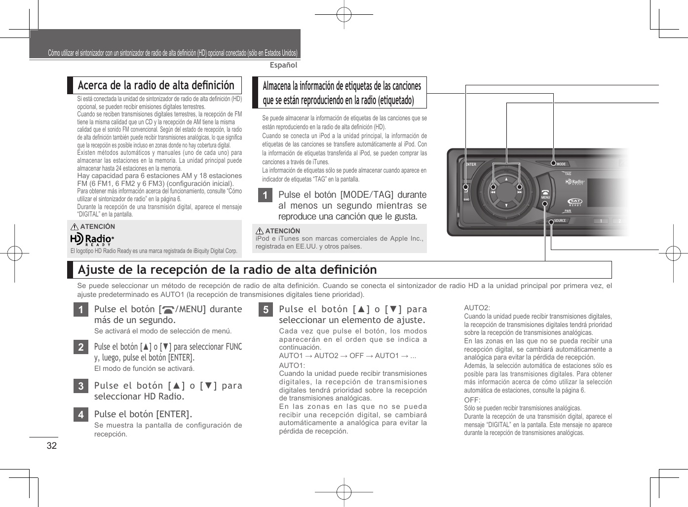 32EspañolCómo utilizar el sintonizador con un sintonizador de radio de alta deﬁ nición (HD) opcional conectado (sólo en Estados Unidos)Acerca de la radio de alta deﬁ niciónSi está conectada la unidad de sintonizador de radio de alta deﬁ nición (HD) opcional, se pueden recibir emisiones digitales terrestres.Cuando se reciben transmisiones digitales terrestres, la recepción de FM tiene la misma calidad que un CD y la recepción de AM tiene la mismacalidad que el sonido FM convencional. Según del estado de recepción, la radio de alta deﬁ nición también puede recibir transmisiones analógicas, lo que signiﬁ ca que la recepción es posible incluso en zonas donde no hay cobertura digital.Existen métodos automáticos y manuales (uno de cada uno) para almacenar las estaciones en la memoria. La unidad principal puede almacenar hasta 24 estaciones en la memoria.Hay capacidad para 6 estaciones AM y 18 estaciones FM (6 FM1, 6 FM2 y 6 FM3) (conﬁ guración inicial).Para obtener más información acerca del funcionamiento, consulte “Cómo utilizar el sintonizador de radio” en la página 6.Durante la recepción de una transmisión digital, aparece el mensaje “DIGITAL” en la pantalla. ATENCIÓNEl logotipo HD Radio Ready es una marca registrada de iBiquity Digital Corp.Almacena la información de etiquetas de las canciones que se están reproduciendo en la radio (etiquetado)Se puede almacenar la información de etiquetas de las canciones que se están reproduciendo en la radio de alta deﬁ nición (HD).Cuando se conecta un iPod a la unidad principal, la información de etiquetas de las canciones se transﬁ ere automáticamente al iPod. Con la información de etiquetas transferida al iPod, se pueden comprar las canciones a través de iTunes.La información de etiquetas sólo se puede almacenar cuando aparece en indicador de etiquetas “TAG” en la pantalla.1Pulse el botón [MODE/TAG]  durante al menos un segundo  mientras  se reproduce una canción que le gusta.La información de etiqueta de la canción se almacena en la unidad principal. ATENCIÓNiPod e iTunes son marcas comerciales de Apple Inc., registrada en EE.UU. y otros países.Ajuste de la recepción de la radio de alta deﬁ niciónSe puede seleccionar un método de recepción de radio de alta deﬁ nición. Cuando se conecta el sintonizador de radio HD a la unidad principal por primera vez, el ajuste predeterminado es AUTO1 (la recepción de transmisiones digitales tiene prioridad).1Pulse el botón [ /MENU] durante más de un segundo.Se activará el modo de selección de menú.2Pulse el botón [▲] o [▼] para seleccionar FUNC y, luego, pulse el botón [ENTER].El modo de función se activará.3Pulse el botón [▲] o [▼] para seleccionar HD Radio.4Pulse el botón [ENTER].Se muestra la pantalla de configuración de recepción.5Pulse el botón [▲] o [▼] para seleccionar un elemento de ajuste.Cada vez que pulse el botón, los modos aparecerán en el orden que se indica a continuación.AUTO1 → AUTO2 → OFF → AUTO1 → ...AUTO1:Cuando la unidad puede recibir transmisiones digitales, la recepción de transmisiones digitales tendrá prioridad sobre la recepción de transmisiones analógicas.En las zonas en las que no se pueda recibir una recepción digital, se cambiará automáticamente a analógica para evitar la pérdida de recepción.AUTO2:Cuando la unidad puede recibir transmisiones digitales, la recepción de transmisiones digitales tendrá prioridad sobre la recepción de transmisiones analógicas.En las zonas en las que no se pueda recibir una recepción digital, se cambiará automáticamente a analógica para evitar la pérdida de recepción.Además, la selección automática de estaciones sólo es posible para las transmisiones digitales. Para obtener más información acerca de cómo utilizar la selección automática de estaciones, consulte la página 6.OFF:Sólo se pueden recibir transmisiones analógicas.Durante la recepción de una transmisión digital, aparece el mensaje “DIGITAL” en la pantalla. Este mensaje no aparece durante la recepción de transmisiones analógicas.