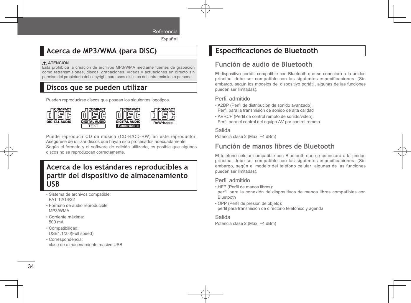 34EspañolReferenciaAcerca de MP3/WMA (para DISC) ATENCIÓNEstá prohibida la creación de archivos MP3/WMA mediante fuentes de grabación como retransmisiones, discos, grabaciones, vídeos y actuaciones en directo sin permiso del propietario del copyright para usos distintos del entretenimiento personal.Discos que se pueden utilizarPueden reproducirse discos que posean los siguientes logotipos.Puede reproducir CD de música (CD-R/CD-RW) en este reproductor. Asegúrese de utilizar discos que hayan sido procesados adecuadamente.Según el formato y el software de edición utilizado, es posible que algunos discos no se reproduzcan correctamente.Acerca de los estándares reproducibles a partir del dispositivo de almacenamiento USB• Sistema de archivos compatible:FAT 12/16/32• Formato de audio reproducible:MP3/WMA• Corriente máxima:500 mA• Compatibilidad:USB1.1/2.0(Full speed)• Correspondencia:clase de almacenamiento masivo USBPerﬁ l admitido• HFP (Perﬁ l de manos libres):perfil para la conexión de dispositivos de manos libres compatibles con Bluetooth• OPP (Perﬁ l de presión de objeto):perﬁ l para transmisión de directorio telefónico y agenda SalidaPotencia clase 2 (Máx. +4 dBm)Perﬁ l admitido• A2DP (Perﬁ l de distribución de sonido avanzado):Perﬁ l para la transmisión de sonido de alta calidad • AVRCP (Perﬁ l de control remoto de sonido/video):Perﬁ l para el control del equipo AV por control remotoSalidaPotencia clase 2 (Máx. +4 dBm)Especiﬁ caciones de BluetoothFunción de audio de BluetoothEl dispositivo portátil compatible con Bluetooth que se conectará a la unidad principal debe ser compatible con las siguientes especificaciones. (Sin embargo, según los modelos del dispositivo portátil, algunas de las funciones pueden ser limitadas). Función de manos libres de BluetoothEl teléfono celular compatible con Bluetooth que se conectará a la unidad principal debe ser compatible con las siguientes especificaciones. (Sin embargo, según el modelo del teléfono celular, algunas de las funciones pueden ser limitadas). 