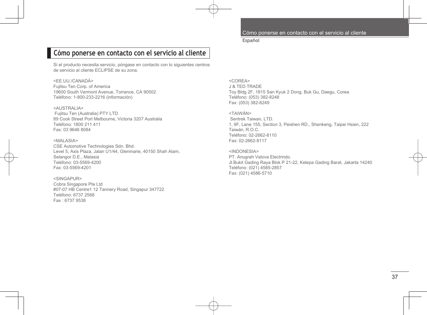 37EspañolCómo ponerse en contacto con el servicio al clienteCómo ponerse en contacto con el servicio al clienteSi el producto necesita servicio, póngase en contacto con lo siguientes centros de servicio al cliente ECLIPSE de su zona.&lt;EE.UU./CANADÁ&gt;Fujitsu Ten Corp. of America19600 South Vermont Avenue, Torrance, CA 90502Teléfono: 1-800-233-2216 (información)&lt;AUSTRALIA&gt; Fujitsu Ten (Australia) PTY LTD.89 Cook Street Port Melbourne, Victoria 3207 AustraliaTeléfono: 1800 211 411Fax: 03 9646 8084&lt;MALASIA&gt;CSE Automotive Technologies Sdn. Bhd.Level 5, Axis Plaza, Jalan U1/44, Glenmarie, 40150 Shah Alam,Selangor D.E., MalasiaTeléfono: 03-5569-4200Fax: 03-5569-4201&lt;SINGAPUR&gt;Cobra Singapore Pte Ltd#07-07 HB Centre1 12 Tannery Road, Singapur 347722Teléfono: 6737 2568Fax : 6737 9538&lt;COREA&gt;J &amp; TED TRADEToy Bldg 2F, 1815 San Kyuk 2 Dong, Buk Gu, Daegu, CoreaTeléfono: (053) 382-8248Fax: (053) 382-8249&lt;TAIWÁN&gt; Sentrek Taiwan, LTD.1, 9F, Lane 155, Section 3, Peishen RD., Shenkeng, Taipei Hsien, 222Taiwán, R.O.C.Teléfono: 02-2662-8110Fax: 02-2662-8117&lt;INDONESIA&gt; PT. Anugrah Valova Electrindo.Jl.Bukit Gading Raya Blok P 21-22, Kelepa Gading Barat, Jakarta 14240Teléfono: (021) 4585-2857Fax: (021) 4586-5710