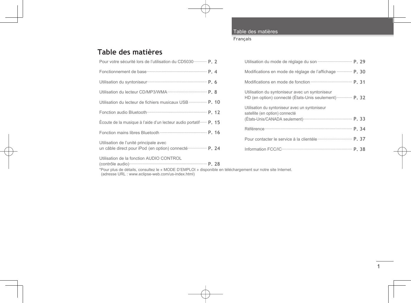 1FrançaisTable des matièresTable des matièresPour votre sécurité lors de l’utilisation du CD5030 ··········· P. 2Fonctionnement de base ·················································· P. 4Utilisation du syntoniseur·················································· P. 6Utilisation du lecteur CD/MP3/WMA ································· P. 8Utilisation du lecteur de ﬁ chiers musicaux USB ··············· P. 10Fonction audio Bluetooth ·················································· P. 12Écoute de la musique à l’aide d’un lecteur audio portatif······ P. 15Fonction mains libres Bluetooth ······································· P. 16Utilisation de l’unité principale avec un câble direct pour iPod (en option) connecté ················ P. 24Utilisation de la fonction AUDIO CONTROL (contrôle audio)································································· P. 28Utilisation du mode de réglage du son ····························· P. 29Modiﬁ cations en mode de réglage de l’afﬁ chage ············· P. 30Modiﬁ cations en mode de fonction ··································· P. 31Utilisation du syntoniseur avec un syntoniseur HD (en option) connecté (États-Unis seulement) ············· P. 32Utilisation du syntoniseur avec un syntoniseur satellite (en option) connecté(États-Unis/CANADA seulement) ········································· P. 33Référence ········································································· P. 34Pour contacter le service à la clientèle ····························· P. 37Information FCC/IC··························································· P. 38*Pour plus de détails, consultez le « MODE D’EMPLOI » disponible en téléchargement sur notre site Internet. (adresse URL : www.eclipse-web.com/us-index.html)