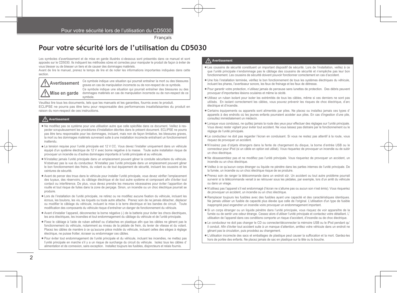 2FrançaisPour votre sécurité lors de l’utilisation du CD5030  Pour votre sécurité lors de l’utilisation du CD5030Les symboles d’avertissement et de mise en garde illustrés ci-dessous sont présentés dans ce manuel et sont apposés sur le CD5030. Ils indiquent les méthodes sûres et correctes pour manipuler le produit de façon à éviter de vous blesser ou de blesser un tiers et de causer des dommages matériels.Avant de lire le manuel, prenez le temps de lire et de noter les informations importantes indiquées dans cette section.AvertissementCe symbole indique une situation qui pourrait entraîner la mort ou des blessures graves en cas de manipulation incorrecte ou de non-respect de ce symbole.Mise en garde Ce symbole indique une situation qui pourrait entraîner des blessures ou des dommages matériels en cas de manipulation incorrecte ou de non-respect de ce symbole.Veuillez lire tous les documents, tels que les manuels et les garanties, fournis avec le produit.ECLIPSE ne pourra pas être tenu pour responsable des performances insatisfaisantes du produit en raison du non-respect de ces instructions. AvertissementLes coussins de sécurité constituent un important dispositif de sécurité. Lors de l’installation, veillez à ce que l’unité principale n’endommage pas le câblage des coussins de sécurité et n’empêche pas leur bon fonctionnement. Les coussins de sécurité doivent pouvoir fonctionner correctement en cas d’accident.Une fois l’installation terminée, vériﬁ ez le bon fonctionnement de tous les systèmes électriques du véhicule, incluant les phares, l’avertisseur sonore, les feux de freinage et les feux de détresse.Pour garantir votre protection, n’utilisez jamais de perceuse sans lunettes de protection.  Des débris peuvent provoquer d’importantes lésions oculaires et même la cécité.Utilisez un ruban isolant pour isoler les extrémités de tous les câbles, même si ces derniers ne sont pas utilisés.  En isolant correctement les câbles, vous pouvez prévenir les risques de choc électrique, d’arc électrique et d’incendie.Certains équipements ou appareils sont alimentés par piles. Ne placez ou installez jamais ces types d’appareils à des endroits où les jeunes enfants pourraient accéder aux piles. En cas d’ingestion d’une pile, consultez immédiatement un médecin.Lorsque vous conduisez, ne quittez jamais la route des yeux pour effectuer des réglages sur l’unité principale. Vous devez rester vigilant pour éviter tout accident. Ne vous laissez pas distraire par le fonctionnement ou le réglage de l’unité principale.Le conducteur ne doit pas regarder l’écran en conduisant. Si vous ne restez pas attentif à la route, vous risquez de provoquer un accident. N’insérez pas d’objets étrangers dans la fente de chargement du disque, la borne d’entrée USB ou le connecteur pour iPod (si un câble en option est utilisé). Vous risqueriez de provoquer un incendie ou de subir un choc électrique.Ne désassemblez pas et ne modiﬁ ez pas l’unité principale. Vous risqueriez de provoquer un accident, un incendie ou un choc électrique.Veillez à ce qu’aucun corps étranger ou liquide ne pénètre dans les parties internes de l’unité principale. De la fumée, un incendie ou un choc électrique risque de se produire.Prenez soin de ranger la télécommande dans un endroit sûr. Un accident ou tout autre problème pourrait survenir si la télécommande venait à se retrouver sous les pédales, par exemple, lors d’un arrêt du véhicule ou dans un virage.N’utilisez pas l’appareil s’il est endommagé (l’écran ne s’allume pas ou aucun son n’est émis). Vous risqueriez de provoquer un accident, un incendie ou un choc électrique. Remplacer toujours les fusibles avec des fusibles ayant une capacité et des caractéristiques identiques. Ne jamais utiliser un fusible de capacité plus élevée que celle de l&apos;original. L&apos;utilisation d&apos;un type de fusible inapproprié peut engendrer un incendie voire provoquer un endommagement important.Si un corps étranger ou un liquide pénètre dans l’unité principale, vous risquez de voir apparaître de la fumée ou de sentir une odeur étrange. Cessez alors d’utiliser l’unité principale et contactez votre détaillant. L’utilisation de l’appareil dans ces conditions comporte un risque d’accident, d’incendie ou de choc électrique.Le conducteur ne doit pas changer le CD ou connecter/déconnecter la mémoire USB ou le iPod pendant qu’il conduit. Aﬁ n d’éviter tout accident suite à un manque d’attention, arrêtez votre véhicule dans un endroit ne gênant pas la circulation, puis procédez au changement.L’utilisation incorrecte des sacs et emballages de plastique peut causer la suffocation et la mort. Gardez-les hors de portée des enfants. Ne placez jamais de sac en plastique sur la tête ou la bouche.•••••••••••••••• AvertissementNe modiﬁ ez pas ce système pour une utilisation autre que celle spéciﬁ ée dans ce document. Veillez à res-pecter scrupuleusement les procédures d’installation décrites dans le présent document. ECLIPSE ne pourra pas être tenu responsable pour les dommages, incluant, mais non de façon limitative, les blessures graves, la mort ou les dommages matériels survenant suite à une installation incorrecte entraînant un fonctionnement inattendu. La tension requise pour l’unité principale est 12 V CC. Vous devez l’installer uniquement dans un véhicule équipé d’un système électrique de 12 V avec borne négative à la masse.  Toute autre installation risque de provoquer un incendie ou d’autres dommages importants à l’unité principale et au véhicule.N’installez jamais l’unité principale dans un emplacement pouvant gêner la conduite sécuritaire du véhicule. N’obstruez pas la vue du conducteur. N’installez pas l’unité principale dans un emplacement pouvant gêner le bon fonctionnement des freins, du volant ou de tout équipement de sécurité, incluant les coussins et les ceintures de sécurité.Avant de percer des trous dans le véhicule pour installer l’unité principale, vous devez vériﬁ er l’emplacement des tuyaux, des réservoirs, du câblage électrique et de tout autre système et composant aﬁ n  d’éviter  tout contact ou interférence. De plus, vous devez prendre les mesures nécessaires pour éviter l’apparition de rouille et tout risque de fuites dans la zone de perçage. Sinon, un incendie ou un choc électrique pourrait se produire.Lors de l’installation de l’unité principale, ne retirez ou ne modiﬁ ez  aucune ﬁ xation du véhicule, incluant les écrous, les boulons, les vis, les loquets ou toute autre attache.  Prenez soin de ne jamais détacher, déplacer ou modiﬁ er le câblage du véhicule, incluant la mise à la terre électrique et les bandes de circuit.  Toute modiﬁ cation des composants du véhicule risque d’entraîner un danger de fonctionnement du véhicule.Avant d’installer l’appareil, déconnectez la borne négative (-) de la batterie pour éviter les chocs électriques, les arcs électriques, les incendies et tout endommagement du câblage du véhicule et de l’unité principale.Fixez le câblage à l’aide de ruban adhésif ou d’attaches en plastique aﬁ n que les câbles ne gênent pas le fonctionnement du véhicule, notamment au niveau de la pédale de frein, du levier de vitesse et du volant.  Placez les câbles de manière à ce qu’aucune pièce mobile du véhicule, incluant celles des sièges à réglage électrique, ne puisse frotter, écraser ou endommager ces câbles.Pour éviter tout endommagement de l’unité principale et du véhicule, incluant les incendies, ne mettez pas l’unité principale en marche s’il y a un risque de surcharge du circuit du véhicule.  Isolez tous les câbles d’alimentation et de connexion, sans exception.  Installez toujours les fusibles, disjoncteurs et relais fournis.••••••••