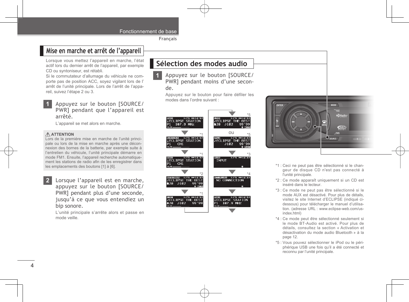 4FrançaisLorsque vous mettez l’appareil en marche, l’état actif lors du dernier arrêt de l’appareil, par exemple CD ou syntoniseur, est rétabli.Si le commutateur d’allumage du véhicule ne com-porte pas de position ACC, soyez vigilant lors de l’arrêt de l’unité principale. Lors de l’arrêt de l’appa-reil, suivez l’étape 2 ou 3.1Appuyez sur le bouton [SOURCE/PWR] pendant que l’appareil est arrêté.L’appareil se met alors en marche.2Lorsque l’appareil est en marche, appuyez sur le bouton [SOURCE/ PWR] pendant plus d’une seconde, jusqu’à ce que vous entendiez un bip sonore.L’unité principale s’arrête alors et passe en mode veille. ATTENTIONLors de la première mise en marche de l’unité princi-pale ou lors de la mise en marche après une décon-nexion des bornes de la batterie, par exemple suite à l’entretien du véhicule, l’unité principale démarre en mode FM1. Ensuite, l’appareil recherche automatique-ment les stations de radio aﬁ n de les enregistrer dans les emplacements des boutons [1] à [6]. *1 :  Ceci ne peut pas être sélectionné si le chan-geur de disque CD n&apos;est pas connecté à l&apos;unité principale.*2 :  Ce mode apparaît uniquement si un CD est inséré dans le lecteur.*3 :  Ce mode ne peut pas être sélectionné si le mode AUX est désactivé. Pour plus de détails, visitez le site Internet d’ECLIPSE (indiqué ci-dessous) pour télécharger le manuel d’utilisa-tion. (adresse URL : www.eclipse-web.com/us-index.html)*4 :  Ce mode peut être sélectionné seulement si le mode BT-Audio est activé. Pour plus de détails, consultez la section « Activation et désactivation du mode audio Bluetooth » à la page 12.*5 :  Vous pouvez sélectionner le iPod ou le péri-phérique USB une fois qu’il a été connecté et reconnu par l’unité principale.*1*1*2*1*5*4Mise en marche et arrêt de l’appareilSélection des modes audioFonctionnement de base1Appuyez sur le bouton [SOURCE/PWR] pendant moins d’une secon-de.Appuyez sur le bouton pour faire défiler les modes dans l’ordre suivant :*3*5ou