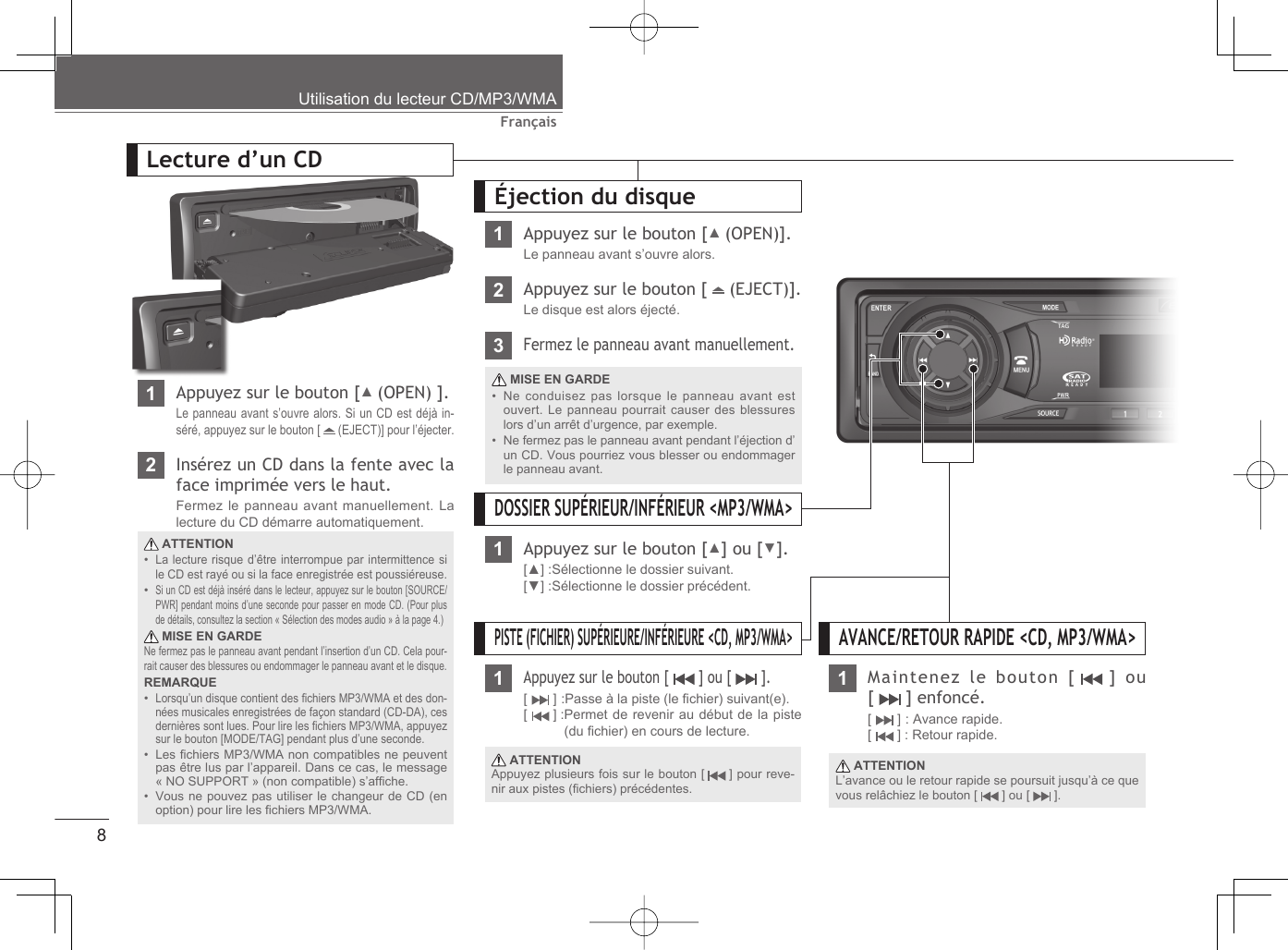 8FrançaisUtilisation du lecteur CD/MP3/WMA1Appuyez sur le bouton [▲ (OPEN) ].Le panneau avant s’ouvre alors. Si un CD est déjà in-séré, appuyez sur le bouton [   (EJECT)] pour l’éjecter.2Insérez un CD dans la fente avec la face imprimée vers le haut.Fermez le panneau avant manuellement. La lecture du CD démarre automatiquement.Lecture d’un CD ATTENTIONLa lecture risque d’être interrompue par intermittence si le CD est rayé ou si la face enregistrée est poussiéreuse.Si un CD est déjà inséré dans le lecteur, appuyez sur le bouton [SOURCE/PWR] pendant moins d’une seconde pour passer en mode CD. (Pour plus de détails, consultez la section « Sélection des modes audio » à la page 4.) MISE EN GARDENe fermez pas le panneau avant pendant l’insertion d’un CD. Cela pour-rait causer des blessures ou endommager le panneau avant et le disque.REMARQUELorsqu’un disque contient des ﬁ chiers MP3/WMA et des don-nées musicales enregistrées de façon standard (CD-DA), ces dernières sont lues. Pour lire les ﬁ chiers MP3/WMA, appuyez sur le bouton [MODE/TAG] pendant plus d’une seconde.Les ﬁ chiers MP3/WMA non compatibles ne peuvent pas être lus par l’appareil. Dans ce cas, le message « NO SUPPORT » (non compatible) s’afﬁ che.Vous ne pouvez pas utiliser le changeur de CD (en option) pour lire les ﬁ chiers MP3/WMA.•••••Éjection du disque1Appuyez sur le bouton [▲ (OPEN)].Le panneau avant s’ouvre alors.2Appuyez sur le bouton [   (EJECT)].Le disque est alors éjecté. MISE EN GARDENe conduisez pas lorsque le panneau avant est ouvert. Le panneau pourrait causer des blessures lors d’un arrêt d’urgence, par exemple.Ne fermez pas le panneau avant pendant l’éjection d’un CD. Vous pourriez vous blesser ou endommager le panneau avant.••3Fermez le panneau avant manuellement.PISTE (FICHIER) SUPÉRIEURE/INFÉRIEURE &lt;CD, MP3/WMA&gt;1Appuyez sur le bouton [   ] ou [   ].[  ] :Passe à la piste (le ﬁ chier) suivant(e).[  ] : Permet de revenir au début de la piste (du ﬁ chier) en cours de lecture. ATTENTIONAppuyez plusieurs fois sur le bouton [   ] pour reve-nir aux pistes (ﬁ chiers) précédentes.Maintenez le bouton [   ]  ou [   ] enfoncé.[  ] : Avance rapide.[  ] : Retour rapide. ATTENTIONL’avance ou le retour rapide se poursuit jusqu’à ce que vous relâchiez le bouton [   ] ou [   ].AVANCE/RETOUR RAPIDE &lt;CD, MP3/WMA&gt;1DOSSIER SUPÉRIEUR/INFÉRIEUR &lt;MP3/WMA&gt;1Appuyez sur le bouton [▲] ou [▼].[▲] :Sélectionne le dossier suivant.[▼] :Sélectionne le dossier précédent.