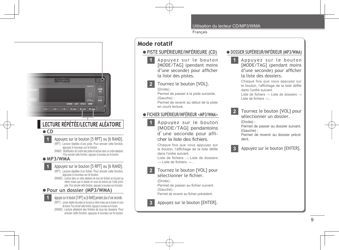 9FrançaisUtilisation du lecteur CD/MP3/WMALECTURE RÉPÉTÉE/LECTURE ALÉATOIRE CD1Appuyez sur le bouton [5 RPT] ou [6 RAND].(RPT) :  Lecture répétée d’une piste. Pour annuler cette fonction, appuyez à nouveau sur le bouton.(RAND) :  Modiﬁ cation de l’ordre des pistes et lecture dans un ordre aléatoire. Pour annuler cette fonction, appuyez à nouveau sur le bouton. MP3/WMA1Appuyez sur le bouton [5 RPT] ou [6 RAND].(RPT) :  Lecture répétée d’un ﬁ chier. Pour annuler cette fonction, appuyez à nouveau sur le bouton.(RAND) :  Lecture dans un ordre aléatoire de tous les ﬁ chiers se trouvant au même niveau que le dossier en cours de lecture par l’unité princi-pale. Pour annuler cette fonction, appuyez à nouveau sur le bouton. Pour un dossier (MP3/WMA)1Appuyez sur le bouton [5 RPT] ou [6 RAND] pendant plus d’une seconde.(RPT) :  Lecture répétée des pistes se trouvant au même niveau que le dossier en cours de lecture. Pour annuler cette fonction, appuyez à nouveau sur le bouton.(RAND) :  Lecture aléatoire des ﬁ chiers de tous les dossiers. Pour annuler cette fonction, appuyez à nouveau sur le bouton.Mode rotatif PISTE SUPÉRIEURE/INFÉRIEURE (CD)1Appuyez sur le bouton [MODE/TAG]  pendantoins d’ une seconde pour affi-cher la liste des ﬁ chiers.Chaque fois que vous appuyez sur le bouton, l’afﬁ chage de la liste déﬁ le dans l’ordre suivant.Liste de fichiers → Liste de dossiers → Liste de ﬁ chiers →… FICHIER SUPÉRIEUR/INFÉRIEUR &lt;MP3/WMA&gt;2Tournez le bouton [VOL] pour sélectionner le ﬁ chier.(Droite) : Permet de passer au ﬁ chier suivant.(Gauche) : Permet de revenir au ﬁ chier précédent.3Appuyez sur le bouton [ENTER].1Appuyez sur le bouton [MODE/TAG] (pendant moins d’une seconde) pour afﬁ cher la liste des dossiers.Chaque fois que vous appuyez sur le bouton, l’afﬁ chage de la liste déﬁ le dans l’ordre suivant. Liste de ﬁ chiers → Liste de dossiers → Liste de ﬁ chiers →...2Tournez le bouton [VOL] pour sélectionner un dossier.(Droite) : Permet de passer au dossier suivant.(Gauche) : Permet de revenir au  dossier précé-dent.3Appuyez sur le bouton [ENTER]. DOSSIER SUPÉRIEUR/INFÉRIEUR (MP3/WMA)1Appuyez sur le bouton [MODE/TAG] (pendant moins d’une seconde) pour afﬁ cher la liste des pistes.2Tournez le bouton [VOL].(Droite) : Permet de passer à la piste suivante.(Gauche) : Permet de revenir au début de la pisteen cours lecture.