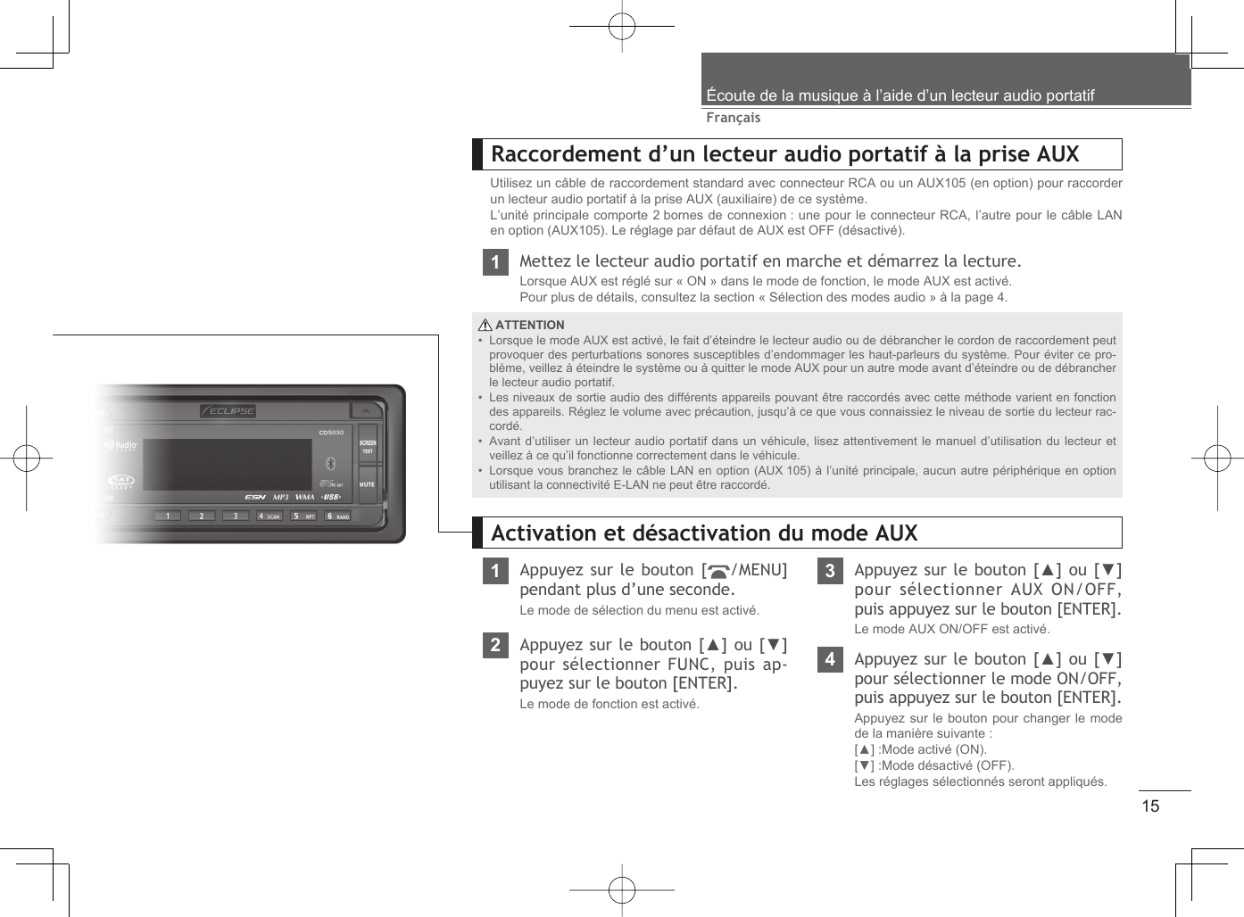 15FrançaisÉcoute de la musique à l’aide d’un lecteur audio portatifRaccordement d’un lecteur audio portatif à la prise AUXUtilisez un câble de raccordement standard avec connecteur RCA ou un AUX105 (en option) pour raccorder un lecteur audio portatif à la prise AUX (auxiliaire) de ce système.L’unité principale comporte 2 bornes de connexion : une pour le connecteur RCA, l’autre pour le câble LAN en option (AUX105). Le réglage par défaut de AUX est OFF (désactivé).1Mettez le lecteur audio portatif en marche et démarrez la lecture.Lorsque AUX est réglé sur « ON » dans le mode de fonction, le mode AUX est activé.Pour plus de détails, consultez la section « Sélection des modes audio » à la page 4. ATTENTIONLorsque le mode AUX est activé, le fait d’éteindre le lecteur audio ou de débrancher le cordon de raccordement peut provoquer des perturbations sonores susceptibles d’endommager les haut-parleurs du système. Pour éviter ce pro-blème, veillez à éteindre le système ou à quitter le mode AUX pour un autre mode avant d’éteindre ou de débrancher le lecteur audio portatif.Les niveaux de sortie audio des différents appareils pouvant être raccordés avec cette méthode varient en fonction des appareils. Réglez le volume avec précaution, jusqu’à ce que vous connaissiez le niveau de sortie du lecteur rac-cordé.Avant d’utiliser un lecteur audio portatif dans un véhicule, lisez attentivement le manuel d’utilisation du lecteur et veillez à ce qu’il fonctionne correctement dans le véhicule.Lorsque vous branchez le câble LAN en option (AUX 105) à l’unité principale, aucun autre périphérique en option utilisant la connectivité E-LAN ne peut être raccordé.••••1Appuyez sur le bouton [ /MENU] pendant plus d’une seconde.Le mode de sélection du menu est activé.Activation et désactivation du mode AUX3Appuyez sur le bouton [▲] ou [▼] pour sélectionner AUX ON/OFF, puis appuyez sur le bouton [ENTER].Le mode AUX ON/OFF est activé.2Appuyez sur le bouton [▲] ou [▼] pour sélectionner FUNC, puis ap-puyez sur le bouton [ENTER].Le mode de fonction est activé.4Appuyez sur le bouton [▲] ou [▼] pour sélectionner le mode ON/OFF, puis appuyez sur le bouton [ENTER].Appuyez sur le bouton pour changer le mode de la manière suivante :[▲] :Mode activé (ON).[▼] :Mode désactivé (OFF).Les réglages sélectionnés seront appliqués.