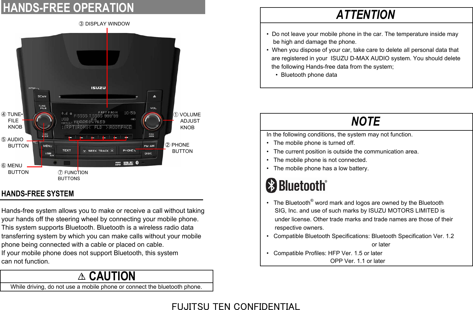 •  Do not leave your mobile phone in the car. The temperature inside may    be high and damage the phone.•  When you dispose of your car, take care to delete all personal data that   are registered in your  ISUZU D-MAX AUDIO system. You should delete   the following Hands-free data from the system;•  Bluetooth phone dataIn the following conditions, the system may not function.•   The mobile phone is turned off.•   The current position is outside the communication area.•   The mobile phone is not connected.•   The mobile phone has a low battery.HANDS-FREE SYSTEM•   The Bluetooth® word mark and logos are owned by the BluetoothHands-free system allows you to make or receive a call without taking     SIG, Inc. and use of such marks by ISUZU MOTORS LIMITED isyour hands off the steering wheel by connecting your mobile phone.     under license. Other trade marks and trade names are those of theirThis system supports Bluetooth. Bluetooth is a wireless radio data     respective owners.transferring system by which you can make calls without your mobile•   Compatible Bluetooth Specifications: Bluetooth Specification Ver. 1.2phone being connected with a cable or placed on cable.                                                                or laterIf your mobile phone does not support Bluetooth, this system•   Compatible Profiles: HFP Ver. 1.5 or latercan not function.                                       OPP Ver. 1.1 or laterATTENTIONNOTE    CAUTIONWhile driving, do not use a mobile phone or connect the bluetooth phone.HANDS-FREE OPERATION③ DISPLAY WINDOW⑦ FUNCTIONBUTTONS① VOLUME     ADJUST     KNOB② PHONE     BUTTON⑤ AUDIO     BUTTON④ TUNE•     FILE     KNOB⑥ MENU     BUTTON!!!!FUJITSU TEN CONFIDENTIAL