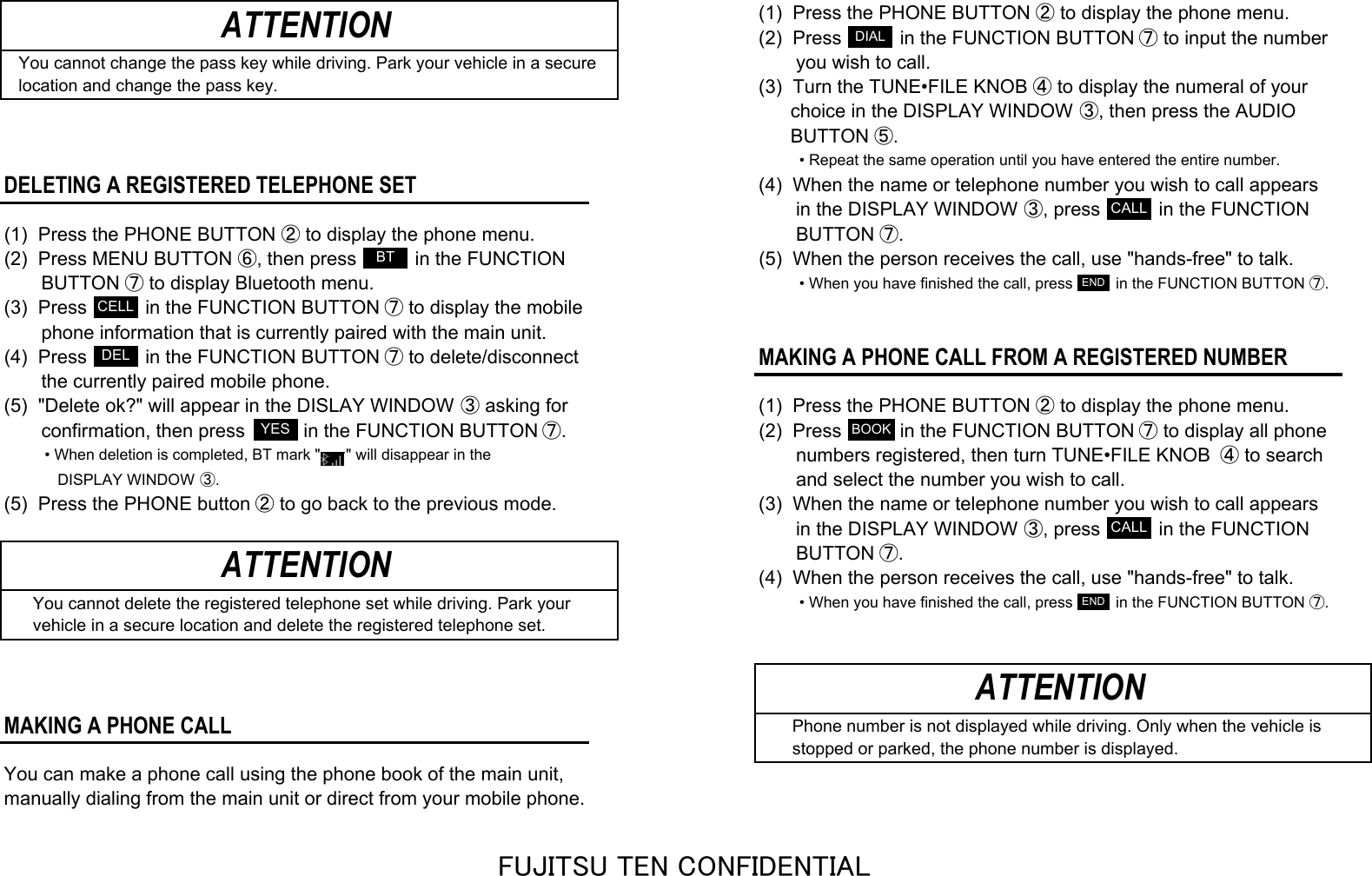 (1)  Press the PHONE BUTTON ② to display the phone menu.(2)  Press           in the FUNCTION BUTTON ⑦ to input the numberYou cannot change the pass key while driving. Park your vehicle in a secure       you wish to call.location and change the pass key.(3)  Turn the TUNE•FILE KNOB ④ to display the numeral of your      choice in the DISPLAY WINDOW ③, then press the AUDIO      BUTTON ⑤.• Repeat the same operation until you have entered the entire number.DELETING A REGISTERED TELEPHONE SET(4)  When the name or telephone number you wish to call appears       in the DISPLAY WINDOW ③, press           in the FUNCTION(1)  Press the PHONE BUTTON ② to display the phone menu.        BUTTON ⑦.(2)  Press MENU BUTTON ⑥, then press           in the FUNCTION (5)  When the person receives the call, use &quot;hands-free&quot; to talk.       BUTTON ⑦ to display Bluetooth menu.• When you have finished the call, press          in the FUNCTION BUTTON ⑦.(3)  Press           in the FUNCTION BUTTON ⑦ to display the mobile       phone information that is currently paired with the main unit.(4)  Press           in the FUNCTION BUTTON ⑦ to delete/disconnectMAKING A PHONE CALL FROM A REGISTERED NUMBER       the currently paired mobile phone.(5)  &quot;Delete ok?&quot; will appear in the DISLAY WINDOW ③ asking for (1)  Press the PHONE BUTTON ② to display the phone menu.       confirmation, then press           in the FUNCTION BUTTON ⑦. (2)  Press           in the FUNCTION BUTTON ⑦ to display all phone• When deletion is completed, BT mark &quot;      &quot; will disappear in the       numbers registered, then turn TUNE•FILE KNOB  ④ to search   DISPLAY WINDOW ③.       and select the number you wish to call.(5)  Press the PHONE button ② to go back to the previous mode. (3)  When the name or telephone number you wish to call appears       in the DISPLAY WINDOW ③, press           in the FUNCTION       BUTTON ⑦.(4)  When the person receives the call, use &quot;hands-free&quot; to talk.   You cannot delete the registered telephone set while driving. Park your• When you have finished the call, press          in the FUNCTION BUTTON ⑦.   vehicle in a secure location and delete the registered telephone set.MAKING A PHONE CALL    Phone number is not displayed while driving. Only when the vehicle is    stopped or parked, the phone number is displayed.You can make a phone call using the phone book of the main unit, manually dialing from the main unit or direct from your mobile phone.ATTENTIONATTENTIONATTENTIONBTCELLDELYESDIALCALLBOOKCALLENDENDFUJITSU TEN CONFIDENTIAL