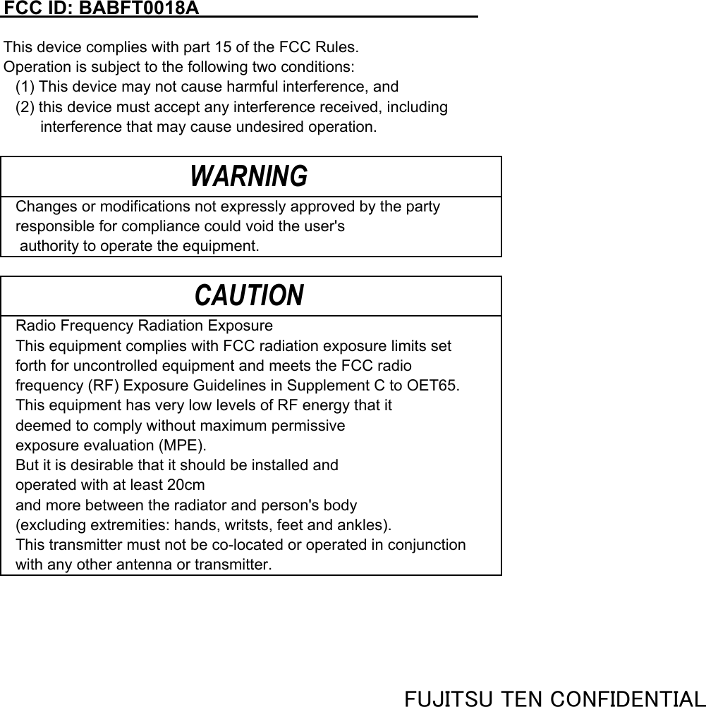 FCC ID: BABFT0018AThis device complies with part 15 of the FCC Rules. Operation is subject to the following two conditions:(1) This device may not cause harmful interference, and(2) this device must accept any interference received, including 　　 interference that may cause undesired operation.Changes or modifications not expressly approved by the party responsible for compliance could void the user&apos;s  authority to operate the equipment.Radio Frequency Radiation ExposureThis equipment complies with FCC radiation exposure limits setforth for uncontrolled equipment and meets the FCC radiofrequency (RF) Exposure Guidelines in Supplement C to OET65. This equipment has very low levels of RF energy that it deemed to comply without maximum permissive exposure evaluation (MPE).But it is desirable that it should be installed and operated with at least 20cmand more between the radiator and person&apos;s body (excluding extremities: hands, writsts, feet and ankles).This transmitter must not be co-located or operated in conjunction with any other antenna or transmitter.WARNINGCAUTIONFUJITSU TEN CONFIDENTIAL