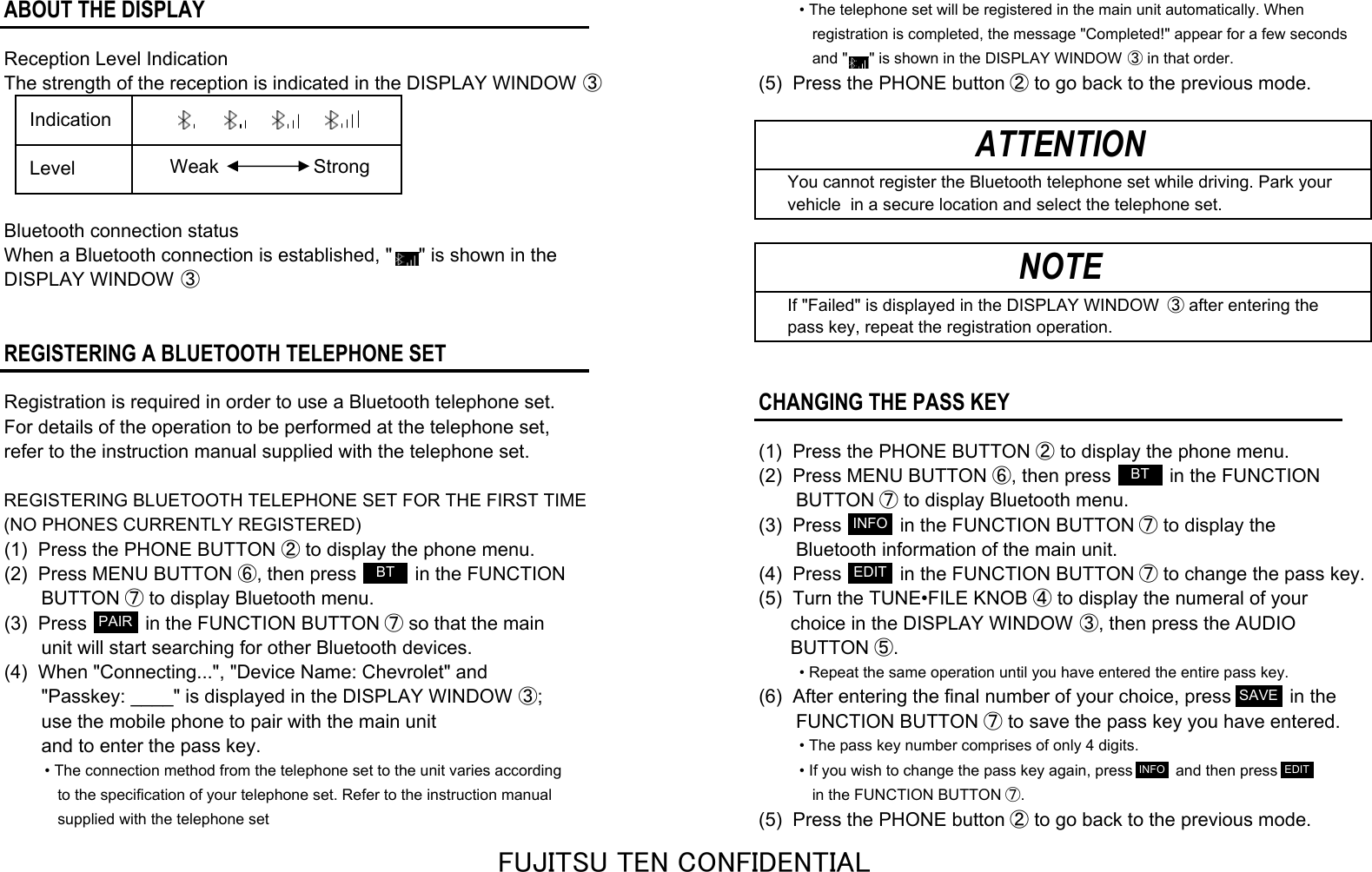 ABOUT THE DISPLAY• The telephone set will be registered in the main unit automatically. When   registration is completed, the message &quot;Completed!&quot; appear for a few seconds Reception Level Indication   and &quot;     &quot; is shown in the DISPLAY WINDOW ③ in that order.The strength of the reception is indicated in the DISPLAY WINDOW ③(5)  Press the PHONE button ② to go back to the previous mode.   You cannot register the Bluetooth telephone set while driving. Park your   vehicle  in a secure location and select the telephone set.Bluetooth connection statusWhen a Bluetooth connection is established, &quot;     &quot; is shown in theDISPLAY WINDOW ③   If &quot;Failed&quot; is displayed in the DISPLAY WINDOW  ③ after entering the   pass key, repeat the registration operation.REGISTERING A BLUETOOTH TELEPHONE SETRegistration is required in order to use a Bluetooth telephone set.CHANGING THE PASS KEYFor details of the operation to be performed at the telephone set, refer to the instruction manual supplied with the telephone set. (1)  Press the PHONE BUTTON ② to display the phone menu.(2)  Press MENU BUTTON ⑥, then press           in the FUNCTIONREGISTERING BLUETOOTH TELEPHONE SET FOR THE FIRST TIME       BUTTON ⑦ to display Bluetooth menu.(NO PHONES CURRENTLY REGISTERED)(3)  Press           in the FUNCTION BUTTON ⑦ to display the(1)  Press the PHONE BUTTON ② to display the phone menu.        Bluetooth information of the main unit.(2)  Press MENU BUTTON ⑥, then press           in the FUNCTION (4)  Press           in the FUNCTION BUTTON ⑦ to change the pass key.       BUTTON ⑦ to display Bluetooth menu. (5)  Turn the TUNE•FILE KNOB ④ to display the numeral of your(3)  Press           in the FUNCTION BUTTON ⑦ so that the main       choice in the DISPLAY WINDOW ③, then press the AUDIO       unit will start searching for other Bluetooth devices.       BUTTON ⑤.(4)  When &quot;Connecting...&quot;, &quot;Device Name: Chevrolet&quot; and• Repeat the same operation until you have entered the entire pass key.       &quot;Passkey: ____&quot; is displayed in the DISPLAY WINDOW ③; (6)  After entering the final number of your choice, press           in the       use the mobile phone to pair with the main unit        FUNCTION BUTTON ⑦ to save the pass key you have entered.       and to enter the pass key.• The pass key number comprises of only 4 digits.• The connection method from the telephone set to the unit varies according • If you wish to change the pass key again, press          and then press    to the specification of your telephone set. Refer to the instruction manual     in the FUNCTION BUTTON ⑦.   supplied with the telephone set(5)  Press the PHONE button ② to go back to the previous mode.NOTE  Indication  LevelATTENTIONStrongWeakBTPAIRINFOEDITBTSAVEINFO EDITFUJITSU TEN CONFIDENTIAL