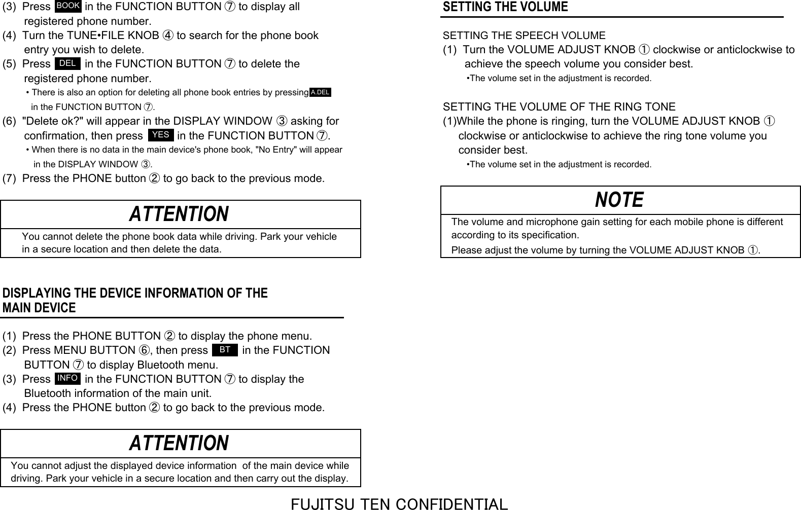 (3)  Press           in the FUNCTION BUTTON ⑦ to display allSETTING THE VOLUME       registered phone number.(4)  Turn the TUNE•FILE KNOB ④ to search for the phone bookSETTING THE SPEECH VOLUME       entry you wish to delete. (1)  Turn the VOLUME ADJUST KNOB ① clockwise or anticlockwise to(5)  Press           in the FUNCTION BUTTON ⑦ to delete the        achieve the speech volume you consider best.       registered phone number.•The volume set in the adjustment is recorded.• There is also an option for deleting all phone book entries by pressing  in the FUNCTION BUTTON ⑦.SETTING THE VOLUME OF THE RING TONE(6)  &quot;Delete ok?&quot; will appear in the DISPLAY WINDOW ③ asking for (1)While the phone is ringing, turn the VOLUME ADJUST KNOB ①       confirmation, then press           in the FUNCTION BUTTON ⑦.      clockwise or anticlockwise to achieve the ring tone volume you• When there is no data in the main device&apos;s phone book, &quot;No Entry&quot; will appear     consider best.   in the DISPLAY WINDOW ③. •The volume set in the adjustment is recorded.(7)  Press the PHONE button ② to go back to the previous mode.The volume and microphone gain setting for each mobile phone is different    You cannot delete the phone book data while driving. Park your vehicle according to its specification.    in a secure location and then delete the data. Please adjust the volume by turning the VOLUME ADJUST KNOB ①.DISPLAYING THE DEVICE INFORMATION OF THEMAIN DEVICE(1)  Press the PHONE BUTTON ② to display the phone menu.(2)  Press MENU BUTTON ⑥, then press           in the FUNCTION       BUTTON ⑦ to display Bluetooth menu.(3)  Press           in the FUNCTION BUTTON ⑦ to display the       Bluetooth information of the main unit.(4)  Press the PHONE button ② to go back to the previous mode.You cannot adjust the displayed device information  of the main device whiledriving. Park your vehicle in a secure location and then carry out the display.ATTENTIONATTENTION NOTEBOOKYESDELA.DELINFOBTFUJITSU TEN CONFIDENTIAL