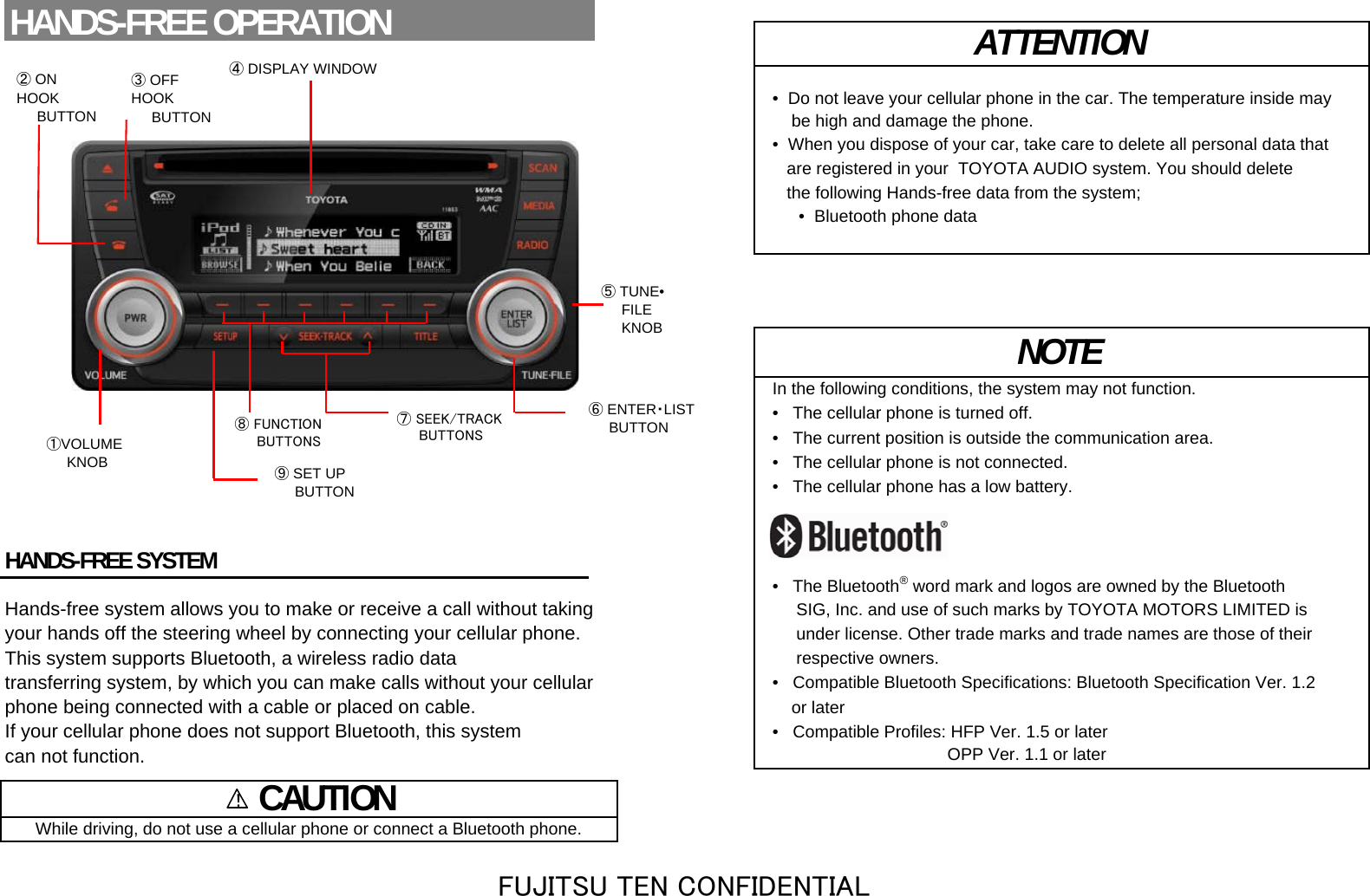 •  Do not leave your cellular phone in the car. The temperature inside may    be high and damage the phone.•  When you dispose of your car, take care to delete all personal data that   are registered in your  TOYOTA AUDIO system. You should delete   the following Hands-free data from the system;•  Bluetooth phone dataIn the following conditions, the system may not function.•   The cellular phone is turned off.•   The current position is outside the communication area.•   The cellular phone is not connected.•   The cellular phone has a low battery.HANDS-FREE SYSTEM•   The Bluetooth®word mark and logos are owned by the BluetoothHands-free system allows you to make or receive a call without taking      SIG, Inc. and use of such marks by TOYOTA MOTORS LIMITED isyour hands off the steering wheel by connecting your cellular phone.      under license. Other trade marks and trade names are those of theirThis system supports Bluetooth, a wireless radio data      respective owners.transferring system, by which you can make calls without your cellular •   Compatible Bluetooth Specifications: Bluetooth Specification Ver. 1.2 phone being connected with a cable or placed on cable.     or later If your cellular phone does not support Bluetooth, this system •   Compatible Profiles: HFP Ver. 1.5 or latercan not function.                                      OPP Ver. 1.1 or later    CAUTIONWhile driving, do not use a cellular phone or connect a Bluetooth phone.ATTENTIONNOTEHANDS-FREE OPERATION④ DISPLAY WINDOW⑧ FUNCTION    BUTTONS①VOLUME     KNOB③ OFFHOOK     BUTTON⑥ ENTER・LIST     BUTTON⑤ TUNE•     FILE     KNOB⑨ SET UP     BUTTON!② ONHOOK     BUTTON⑦ SEEK/TRACK     BUTTONSFUJITSU TEN CONFIDENTIAL