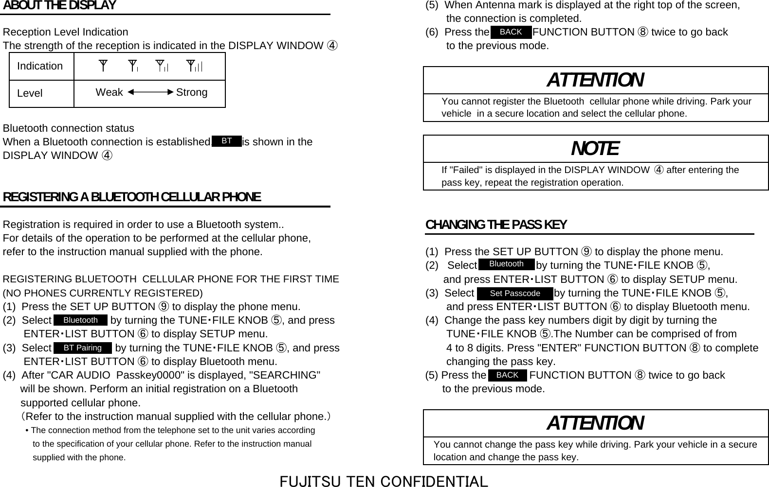 ABOUT THE DISPLAY (5)  When Antenna mark is displayed at the right top of the screen,        the connection is completed.Reception Level Indication (6)  Press the &quot;BACK&quot; FUNCTION BUTTON ⑧ twice to go backThe strength of the reception is indicated in the DISPLAY WINDOW ④       to the previous mode.   You cannot register the Bluetooth  cellular phone while driving. Park your   vehicle  in a secure location and select the cellular phone.Bluetooth connection statusWhen a Bluetooth connection is established, &quot;     &quot; is shown in theDISPLAY WINDOW ④   If &quot;Failed&quot; is displayed in the DISPLAY WINDOW  ④ after entering the   pass key, repeat the registration operation.REGISTERING A BLUETOOTH CELLULAR PHONERegistration is required in order to use a Bluetooth system.. CHANGING THE PASS KEYFor details of the operation to be performed at the cellular phone, refer to the instruction manual supplied with the phone. (1)  Press the SET UP BUTTON ⑨ to display the phone menu.(2)   Select &quot;Bluetooth&quot; by turning the TUNE・FILE KNOB ⑤,REGISTERING BLUETOOTH  CELLULAR PHONE FOR THE FIRST TIME       and press ENTER・LIST BUTTON ⑥ to display SETUP menu.(NO PHONES CURRENTLY REGISTERED) (3)  Select &quot;Set Passcode&quot; by turning the TUNE・FILE KNOB ⑤,(1)  Press the SET UP BUTTON ⑨ to display the phone menu.        and press ENTER・LIST BUTTON ⑥ to display Bluetooth menu.(2)  Select &quot;Bluetooth&quot; by turning the TUNE・FILE KNOB ⑤, and press (4)  Change the pass key numbers digit by digit by turning the        ENTER・LIST BUTTON ⑥ to display SETUP menu. 　　　TUNE・FILE KNOB ⑤ .The Number can be comprised of from (3)  Select &quot;BT Pairing&quot; by turning the TUNE・FILE KNOB ⑤, and press 　　　4 to 8 digits. Press &quot;ENTER&quot; FUNCTION BUTTON ⑧ to complete       ENTER・LIST BUTTON ⑥ to display Bluetooth menu. 　　　changing the pass key. (4)  After &quot;CAR AUDIO  Passkey0000&quot; is displayed, &quot;SEARCHING&quot;      (5) Press the &quot;BACK&quot; FUNCTION BUTTON ⑧ twice to go back        will be shown. Perform an initial registration on a Bluetooth  　　 to the previous mode.      supported cellular phone.      （Refer to the instruction manual supplied with the cellular phone.）• The connection method from the telephone set to the unit varies according   to the specification of your cellular phone. Refer to the instruction manual  You cannot change the pass key while driving. Park your vehicle in a secure   supplied with the phone. location and change the pass key.ATTENTION  Indication  Level ATTENTIONNOTEStrongWeakBluetoothBT PairingSet PasscodeBTBluetoothBACKBACKFUJITSU TEN CONFIDENTIAL