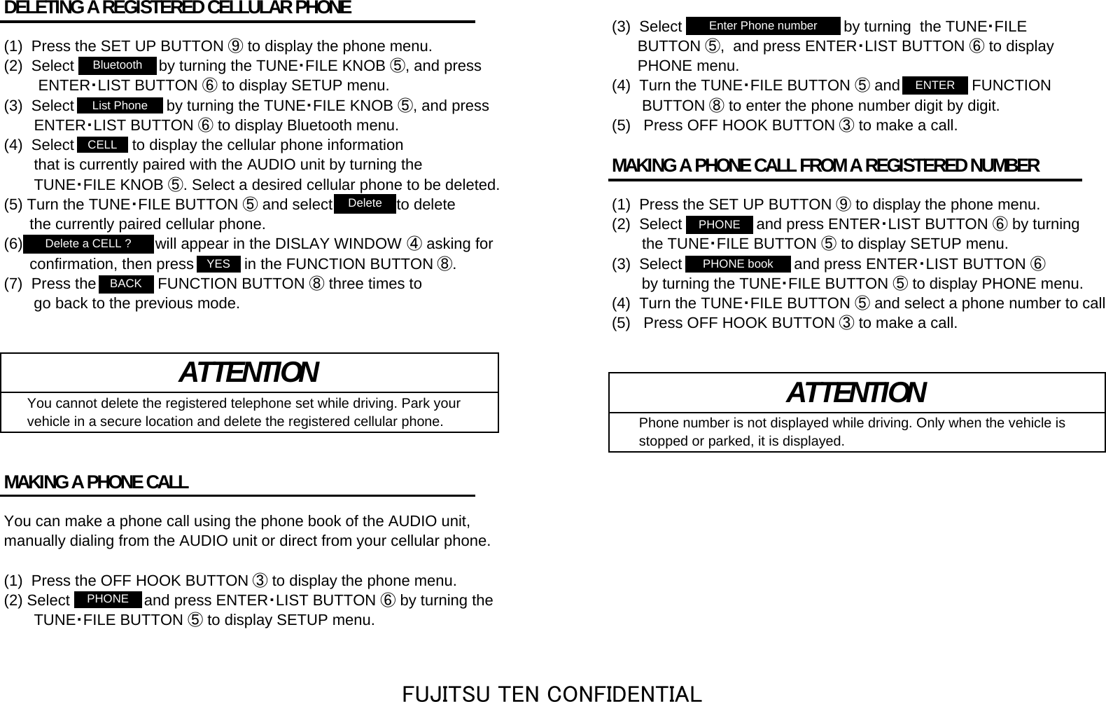 DELETING A REGISTERED CELLULAR PHONE (3)  Select &quot;Enter Phone number&quot; by turning  the TUNE・FILE(1)  Press the SET UP BUTTON ⑨ to display the phone menu.       BUTTON ⑤,  and press ENTER・LIST BUTTON ⑥ to display(2)  Select &quot;Bluetooth&quot; by turning the TUNE・FILE KNOB ⑤, and press       PHONE menu.        ENTER・LIST BUTTON ⑥ to display SETUP menu. (4)  Turn the TUNE・FILE BUTTON ⑤ and &quot;ENTER&quot; FUNCTION(3)  Select &quot;List Phone&quot; by turning the TUNE・FILE KNOB ⑤, and press        BUTTON ⑧ to enter the phone number digit by digit.       ENTER・LIST BUTTON ⑥ to display Bluetooth menu. (5)   Press OFF HOOK BUTTON ③ to make a call.(4)  Select &quot;CELL&quot; to display the cellular phone information        that is currently paired with the AUDIO unit by turning the  MAKING A PHONE CALL FROM A REGISTERED NUMBER       TUNE・FILE KNOB ⑤. Select a desired cellular phone to be deleted.(5) Turn the TUNE・FILE BUTTON ⑤ and select &quot;Delete&quot; to delete (1)  Press the SET UP BUTTON ⑨ to display the phone menu.      the currently paired cellular phone. (2)  Select &quot;PHONE&quot; and press ENTER・LIST BUTTON ⑥ by turning(6) &quot;Delete a CELL ?&quot; will appear in the DISLAY WINDOW ④ asking for        the TUNE・FILE BUTTON ⑤ to display SETUP menu.      confirmation, then press &quot;YES&quot; in the FUNCTION BUTTON ⑧. (3)  Select &quot;PHONE book&quot; and press ENTER・LIST BUTTON ⑥(7)  Press the &quot;BACK&quot; FUNCTION BUTTON ⑧ three times to        by turning the TUNE・FILE BUTTON ⑤ to display PHONE menu.       go back to the previous mode. (4)  Turn the TUNE・FILE BUTTON ⑤and select a phone number to call(5)   Press OFF HOOK BUTTON ③ to make a call.   You cannot delete the registered telephone set while driving. Park your   vehicle in a secure location and delete the registered cellular phone.     Phone number is not displayed while driving. Only when the vehicle is    stopped or parked, it is displayed.MAKING A PHONE CALLYou can make a phone call using the phone book of the AUDIO unit, manually dialing from the AUDIO unit or direct from your cellular phone.(1)  Press the OFF HOOK BUTTON ③ to display the phone menu.(2) Select &quot;PHONE&quot; and press ENTER・LIST BUTTON ⑥ by turning the       TUNE・FILE BUTTON ⑤ to display SETUP menu.ATTENTION ATTENTIONDelete a CELL ?YESPHONEENTERBluetoothList PhoneCELLDeleteEnter Phone numberPHONEPHONE bookBACKFUJITSU TEN CONFIDENTIAL