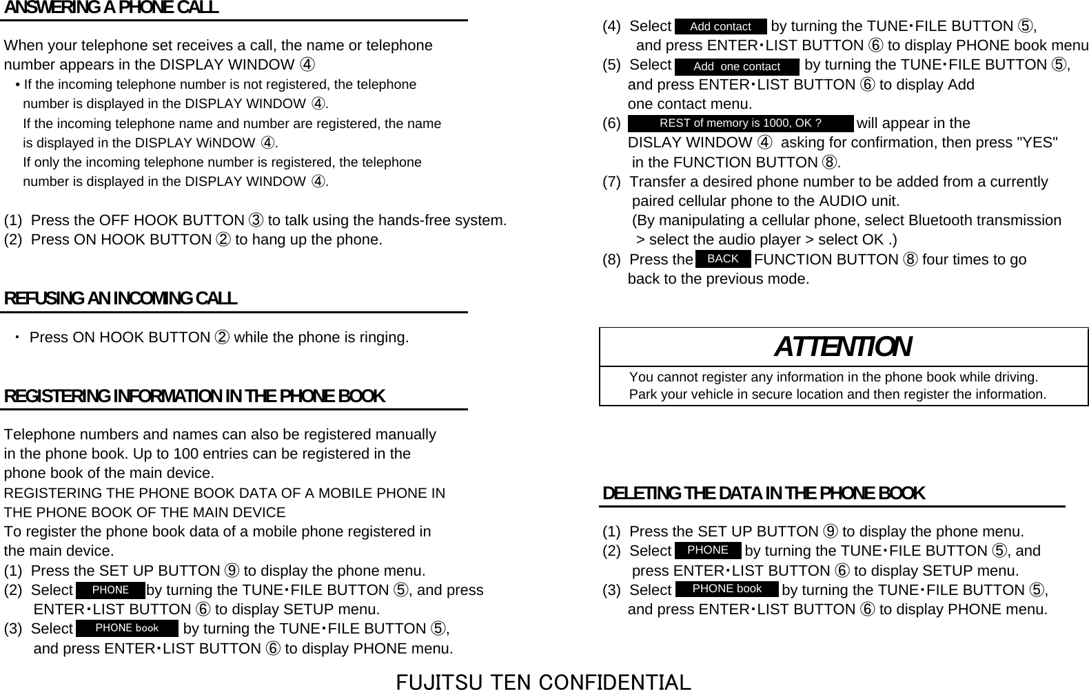 ANSWERING A PHONE CALL (4)  Select &quot;Add contact&quot; by turning the TUNE・FILE BUTTON ⑤,When your telephone set receives a call, the name or telephone         and press ENTER・LIST BUTTON ⑥to display PHONE book menunumber appears in the DISPLAY WINDOW ④(5)  Select &quot;Add  one contact&quot; by turning the TUNE・FILE BUTTON ⑤,• If the incoming telephone number is not registered, the telephone       and press ENTER・LIST BUTTON ⑥ to display Add  number is displayed in the DISPLAY WINDOW ④.      one contact menu.   If the incoming telephone name and number are registered, the name (6)  &quot;REST of memory is 1000, OK ?&quot; will appear in the   is displayed in the DISPLAY WiNDOW  ④.      DISLAY WINDOW ④  asking for confirmation, then press &quot;YES&quot;  If only the incoming telephone number is registered, the telephone        in the FUNCTION BUTTON ⑧.  number is displayed in the DISPLAY WINDOW ④.(7)  Transfer a desired phone number to be added from a currently        paired cellular phone to the AUDIO unit.(1)  Press the OFF HOOK BUTTON ③ to talk using the hands-free system.        (By manipulating a cellular phone, select Bluetooth transmission (2)  Press ON HOOK BUTTON ② to hang up the phone.         &gt; select the audio player &gt; select OK .)(8)  Press the &quot;BACK&quot; FUNCTION BUTTON ⑧ four times to go      back to the previous mode.REFUSING AN INCOMING CALL　・  Press ON HOOK BUTTON ② while the phone is ringing.    You cannot register any information in the phone book while driving.REGISTERING INFORMATION IN THE PHONE BOOK     Park your vehicle in secure location and then register the information.Telephone numbers and names can also be registered manuallyin the phone book. Up to 100 entries can be registered in thephone book of the main device.REGISTERING THE PHONE BOOK DATA OF A MOBILE PHONE IN DELETING THE DATA IN THE PHONE BOOKTHE PHONE BOOK OF THE MAIN DEVICETo register the phone book data of a mobile phone registered in (1)  Press the SET UP BUTTON ⑨ to display the phone menu.the main device. (2)  Select &quot;PHONE&quot; by turning the TUNE・FILE BUTTON ⑤, and(1)  Press the SET UP BUTTON ⑨ to display the phone menu.        press ENTER・LIST BUTTON ⑥ to display SETUP menu.(2)  Select &quot;PHONE&quot; by turning the TUNE・FILE BUTTON ⑤, and press (3)  Select &quot;PHONE book&quot; by turning the TUNE・FILE BUTTON ⑤,　　　ENTER・LIST BUTTON ⑥ to display SETUP menu.       and press ENTER・LIST BUTTON ⑥ to display PHONE menu.(3)  Select &quot;PHONE book&quot; by turning the TUNE・FILE BUTTON ⑤,       and press ENTER・LIST BUTTON ⑥ to display PHONE menu.ATTENTIONAdd contactPHONEPHONEPHONE bookAdd  one contactREST of memory is 1000, OK ?PHONE bookBACKFUJITSU TEN CONFIDENTIAL