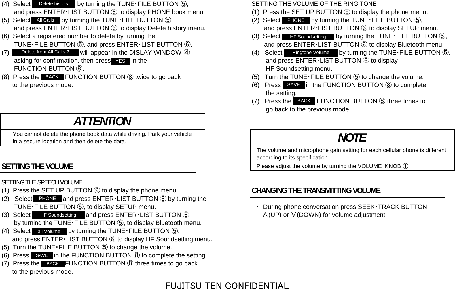 (4)  Select &quot;Delete history&quot; by turning the TUNE・FILE BUTTON ⑤,SETTING THE VOLUME OF THE RING TONE       and press ENTER・LIST BUTTON ⑥ to display PHONE book menu. (1)  Press the SET UP BUTTON ⑨ to display the phone menu.(5)  Select &quot;All Calls&quot; by turning the TUNE・FILE BUTTON ⑤, (2)  Select &quot;PHONE&quot; by turning the TUNE・FILE BUTTON ⑤,       and press ENTER・LIST BUTTON ⑥ to display Delete history menu.        and press ENTER・LIST BUTTON ⑥ to display SETUP menu.(6)  Select a registered number to delete by turning the  (3)  Select &quot;HF Soundsetting&quot; by turning the TUNE・FILE BUTTON ⑤,       TUNE・FILE BUTTON ⑤, and press ENTER・LIST BUTTON ⑥.        and press ENTER・LIST BUTTON ⑥ to display Bluetooth menu.(7)  &quot;Delete from All Calls?&quot; will appear in the DISLAY WINDOW ④(4)   Select &quot;Ringtone Volume&quot; by turning the TUNE・FILE BUTTON ⑤,       asking for confirmation, then press &quot;YES&quot; in the          and press ENTER・LIST BUTTON ⑥ to display       FUNCTION BUTTON ⑧.         HF Soundsetting menu.(8)  Press the &quot;BACK&quot; FUNCTION BUTTON ⑧ twice to go back (5)   Turn the TUNE・FILE BUTTON ⑤ to change the volume.      to the previous mode. (6)   Press &quot;SAVE&quot; in the FUNCTION BUTTON ⑧ to complete        the setting. (7)   Press the &quot;BACK&quot; FUNCTION BUTTON ⑧ three times to        go back to the previous mode.    You cannot delete the phone book data while driving. Park your vehicle    in a secure location and then delete the data.The volume and microphone gain setting for each cellular phone is differentaccording to its specification.SETTING THE VOLUME Please adjust the volume by turning the VOLUME  KNOB ①.SETTING THE SPEECH VOLUME(1)  Press the SET UP BUTTON ⑨ to display the phone menu. CHANGING THE TRANSMITTING VOLUME (2)   Select &quot;PHONE&quot; and press ENTER・LIST BUTTON ⑥ by turning the       TUNE・FILE BUTTON ⑤, to display SETUP menu. 　・　During phone conversation press SEEK・TRACK BUTTON(3)  Select &quot;HF Soundsetting&quot; and press ENTER・LIST BUTTON ⑥      ∧(UP) or ∨(DOWN) for volume adjustment.       by turning the TUNE・FILE BUTTON ⑤, to display Bluetooth menu.(4)  Select &quot;all Volume&quot; by turning the TUNE・FILE BUTTON ⑤,      and press ENTER・LIST BUTTON ⑥ to display HF Soundsetting menu.(5)  Turn the TUNE・FILE BUTTON ⑤ to change the volume.(6)  Press &quot;SAVE&quot; in the FUNCTION BUTTON ⑧ to complete the setting.(7)  Press the &quot;BACK&quot; FUNCTION BUTTON ⑧ three times to go back      to the previous mode.ATTENTIONNOTEDelete historyHF SoundsettingPHONEAll Callsall VolumeBACKBACKBACKSAVESAVEPHONEHF SoundsettingRingtone VolumeDelete from All Calls ?YESFUJITSU TEN CONFIDENTIAL