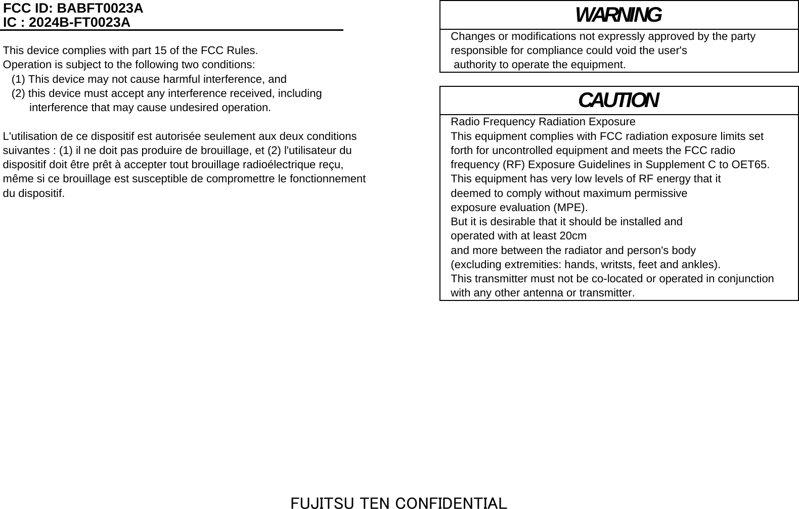 FCC ID: BABFT0023AIC : 2024B-FT0023AChanges or modifications not expressly approved by the party This device complies with part 15 of the FCC Rules.  responsible for compliance could void the user&apos;sOperation is subject to the following two conditions:   authority to operate the equipment.(1) This device may not cause harmful interference, and(2) this device must accept any interference received, including 　　 interference that may cause undesired operation.Radio Frequency Radiation ExposureL&apos;utilisation de ce dispositif est autorisée seulement aux deux conditions  This equipment complies with FCC radiation exposure limits setsuivantes : (1) il ne doit pas produire de brouillage, et (2) l&apos;utilisateur du  forth for uncontrolled equipment and meets the FCC radiodispositif doit être prêt à accepter tout brouillage radioélectrique reçu,  frequency (RF) Exposure Guidelines in Supplement C to OET65. même si ce brouillage est susceptible de compromettre le fonctionnement  This equipment has very low levels of RF energy that it  du dispositif.  deemed to comply without maximum permissive exposure evaluation (MPE).But it is desirable that it should be installed and operated with at least 20cmand more between the radiator and person&apos;s body (excluding extremities: hands, writsts, feet and ankles).This transmitter must not be co-located or operated in conjunction with any other antenna or transmitter.WARNINGCAUTIONFUJITSU TEN CONFIDENTIAL