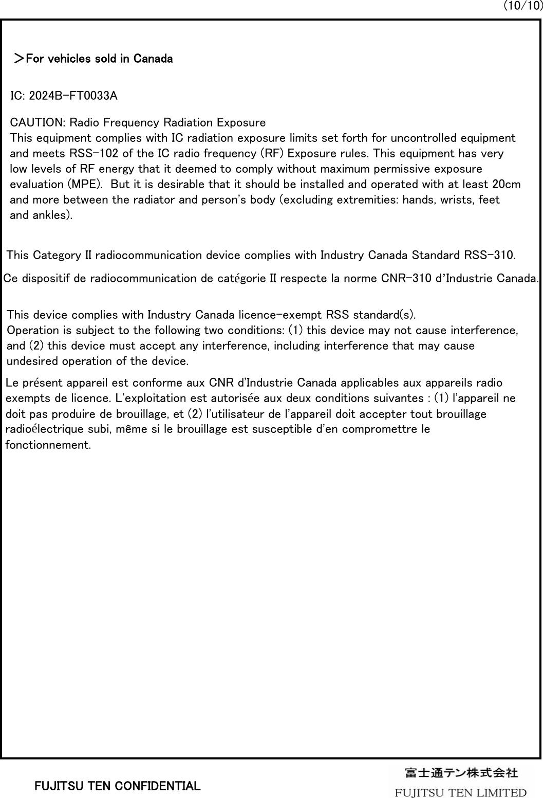 (10/10)FUJITSU TEN CONFIDENTIAL＞For vehicles sold in CanadaCAUTION: Radio Frequency Radiation ExposureThis equipment complies with IC radiation exposure limits set forth for uncontrolled equipment and meets RSS-102 of the IC radio frequency (RF) Exposure rules. This equipment has very low levels of RF energy that it deemed to comply without maximum permissive exposure evaluation (MPE).  But it is desirable that it should be installed and operated with at least 20cm and more between the radiator and person&apos;s body (excluding extremities: hands, wrists, feet and ankles).This Category II radiocommunication device complies with Industry Canada Standard RSS-310.Ce dispositif de radiocommunication de catégorie II respecte la norme CNR-310 d’Industrie Canada.This device complies with Industry Canada licence-exempt RSS standard(s). Operation is subject to the following two conditions: (1) this device may not cause interference, and (2) this device must accept any interference, including interference that may cause undesired operation of the device.Le présent appareil est conforme aux CNR d&apos;Industrie Canada applicables aux appareils radioexempts de licence. L&apos;exploitation est autorisée aux deux conditions suivantes : (1) l&apos;appareil nedoit pas produire de brouillage, et (2) l&apos;utilisateur de l&apos;appareil doit accepter tout brouillageradioélectrique subi, même si le brouillage est susceptible d&apos;en compromettre le fonctionnement.IC: 2024B-FT0033A
