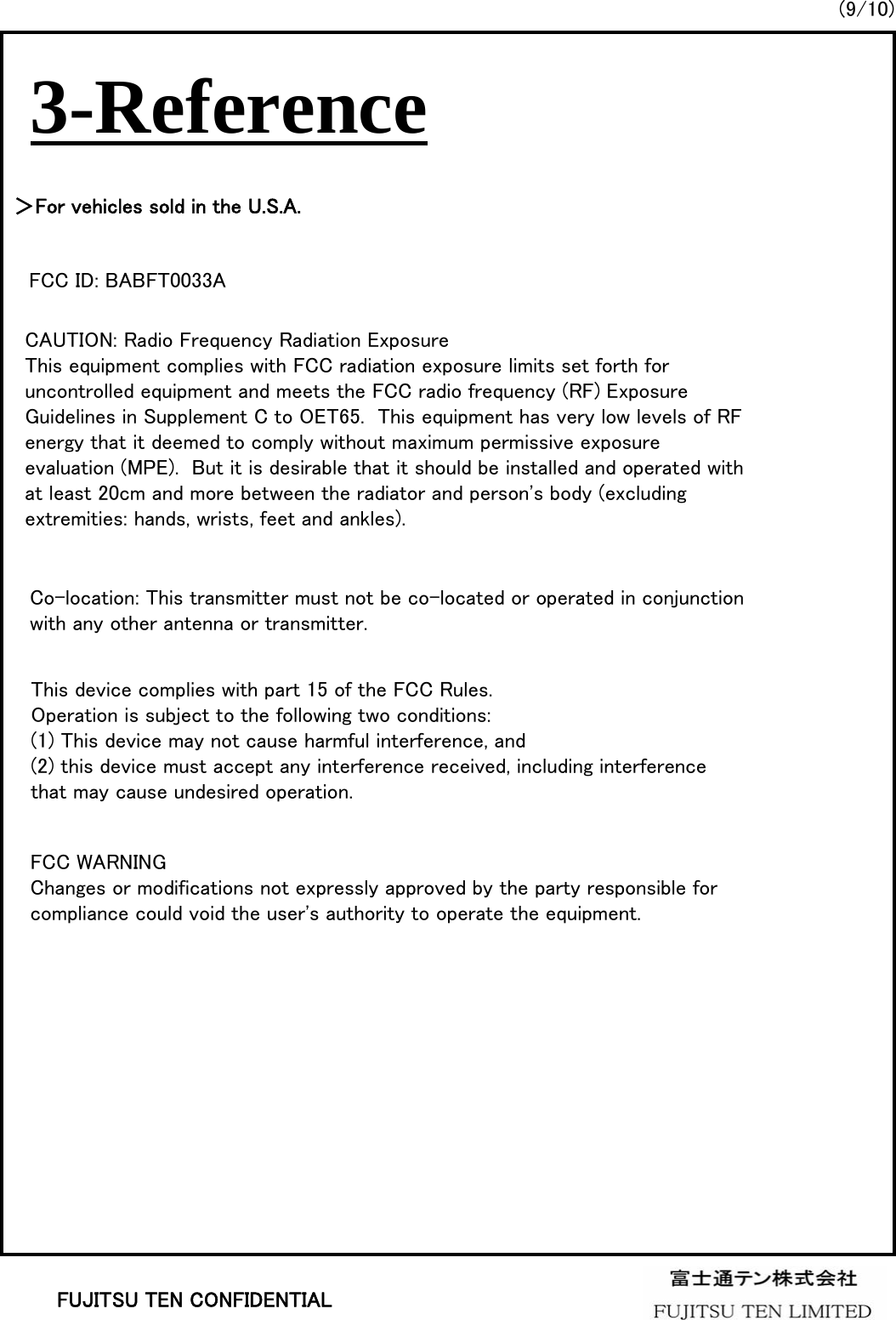 (9/10)FUJITSU TEN CONFIDENTIAL3-Reference＞For vehicles sold in the U.S.A.FCC ID: BABFT0033ACAUTION: Radio Frequency Radiation ExposureThis equipment complies with FCC radiation exposure limits set forth for uncontrolled equipment and meets the FCC radio frequency (RF) Exposure Guidelines in Supplement C to OET65.  This equipment has very low levels of RF energy that it deemed to comply without maximum permissive exposure evaluation (MPE).  But it is desirable that it should be installed and operated with at least 20cm and more between the radiator and person&apos;s body (excluding extremities: hands, wrists, feet and ankles).Co-location: This transmitter must not be co-located or operated in conjunction with any other antenna or transmitter.This device complies with part 15 of the FCC Rules. Operation is subject to the following two conditions: (1) This device may not cause harmful interference, and (2) this device must accept any interference received, including interference that may cause undesired operation. FCC WARNINGChanges or modifications not expressly approved by the party responsible for compliance could void the user&apos;s authority to operate the equipment.