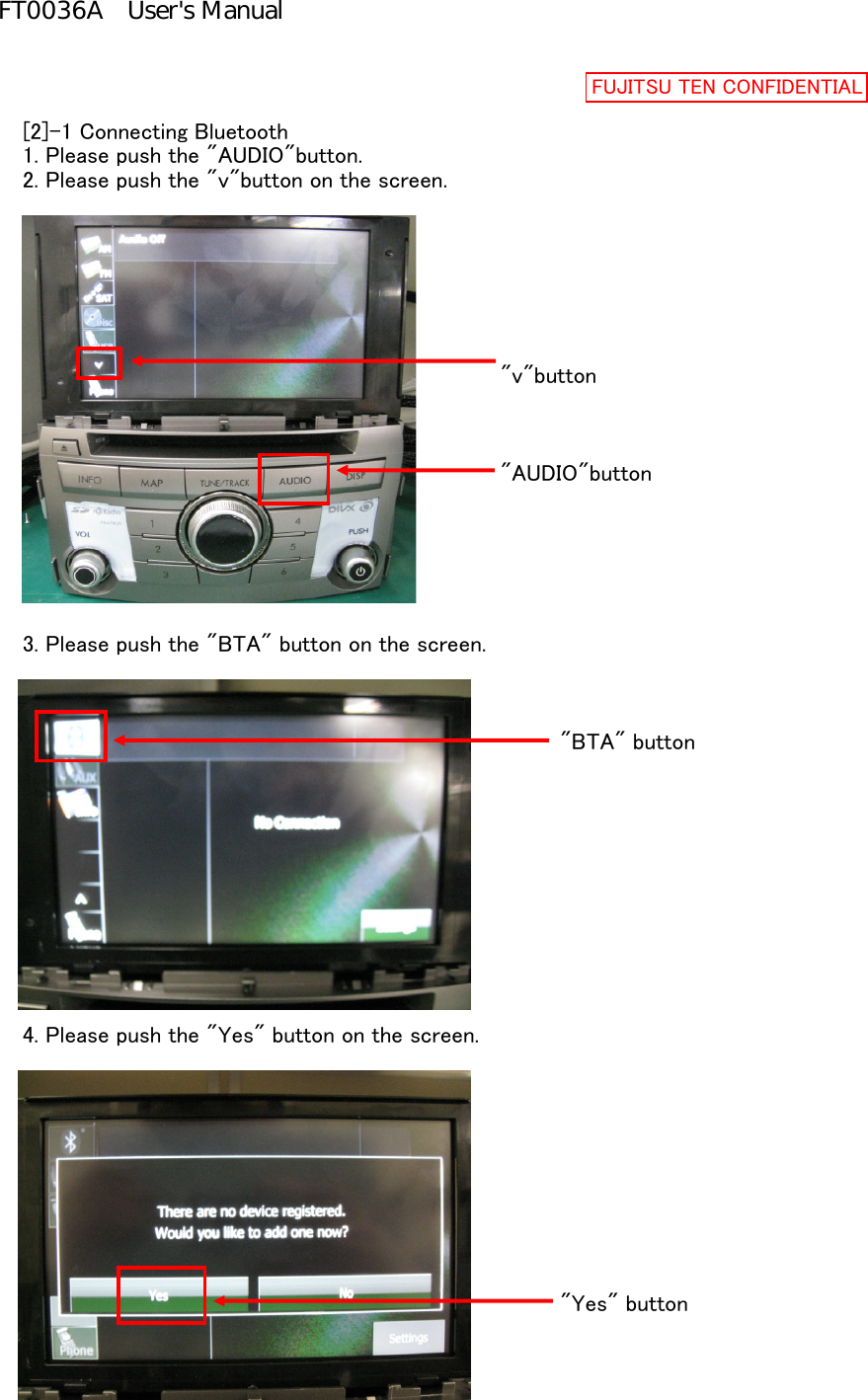 [2]-1 Connecting Bluetooth1. Please push the &quot;AUDIO&quot;button.2. Please push the &quot;v&quot;button on the screen.&quot;v&quot;button&quot;AUDIO&quot;button3. Please push the &quot;BTA&quot; button on the screen.&quot;BTA&quot; button4. Please push the &quot;Yes&quot; button on the screen.&quot;Yes&quot; buttonFUJITSU TEN CONFIDENTIALFT0036A User&apos;s Manual