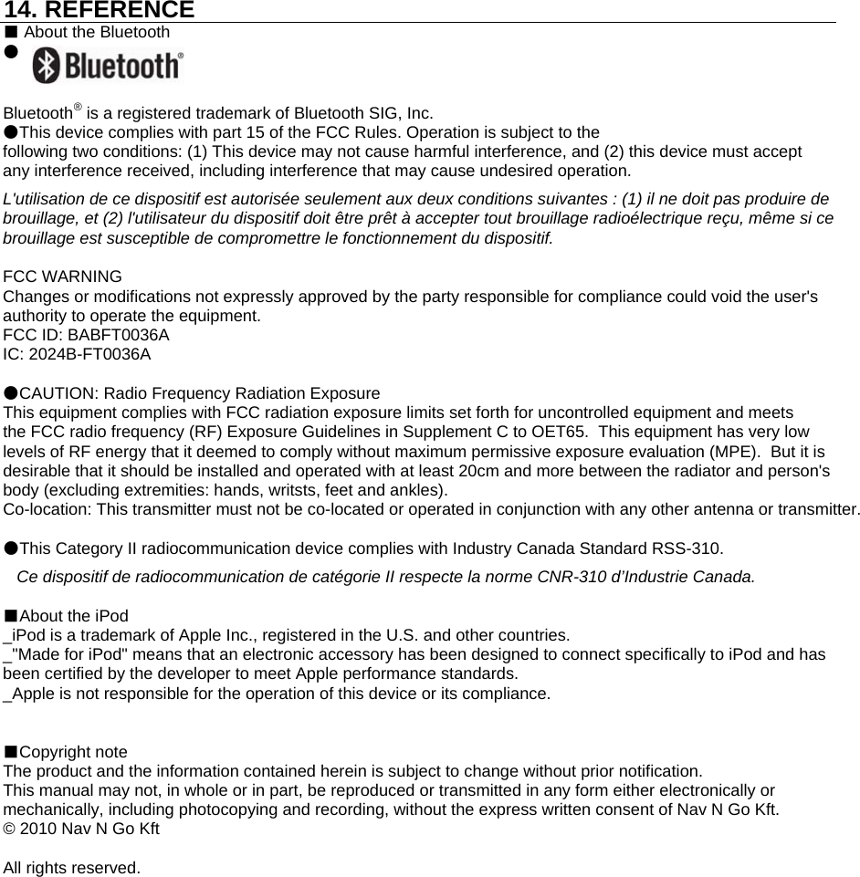 14. REFERENCE■ About the Bluetooth●Bluetooth® is a registered trademark of Bluetooth SIG, Inc.●This device complies with part 15 of the FCC Rules. Operation is subject to thefollowing two conditions: (1) This device may not cause harmful interference, and (2) this device must acceptany interference received, including interference that may cause undesired operation.L&apos;utilisation de ce dispositif est autorisée seulement aux deux conditions suivantes : (1) il ne doit pas produire de brouillage, et (2) l&apos;utilisateur du dispositif doit être prêt à accepter tout brouillage radioélectrique reçu, même si ce brouillage est susceptible de compromettre le fonctionnement du dispositif.FCC WARNINGChanges or modifications not expressly approved by the party responsible for compliance could void the user&apos;sauthority to operate the equipment.FCC ID: BABFT0036AIC: 2024B-FT0036A●CAUTION: Radio Frequency Radiation ExposureThis equipment complies with FCC radiation exposure limits set forth for uncontrolled equipment and meets the FCC radio frequency (RF) Exposure Guidelines in Supplement C to OET65.  This equipment has very low  levels of RF energy that it deemed to comply without maximum permissive exposure evaluation (MPE).  But it is desirable that it should be installed and operated with at least 20cm and more between the radiator and person&apos;s body (excluding extremities: hands, writsts, feet and ankles).Co-location: This transmitter must not be co-located or operated in conjunction with any other antenna or transmitter.●This Category II radiocommunication device complies with Industry Canada Standard RSS-310.   Ce dispositif de radiocommunication de catégorie II respecte la norme CNR-310 d’Industrie Canada.■About the iPod_iPod is a trademark of Apple Inc., registered in the U.S. and other countries._&quot;Made for iPod&quot; means that an electronic accessory has been designed to connect specifically to iPod and hasbeen certified by the developer to meet Apple performance standards._Apple is not responsible for the operation of this device or its compliance.■Copyright noteThe product and the information contained herein is subject to change without prior notification.This manual may not, in whole or in part, be reproduced or transmitted in any form either electronically ormechanically, including photocopying and recording, without the express written consent of Nav N Go Kft.© 2010 Nav N Go KftAll rights reserved.