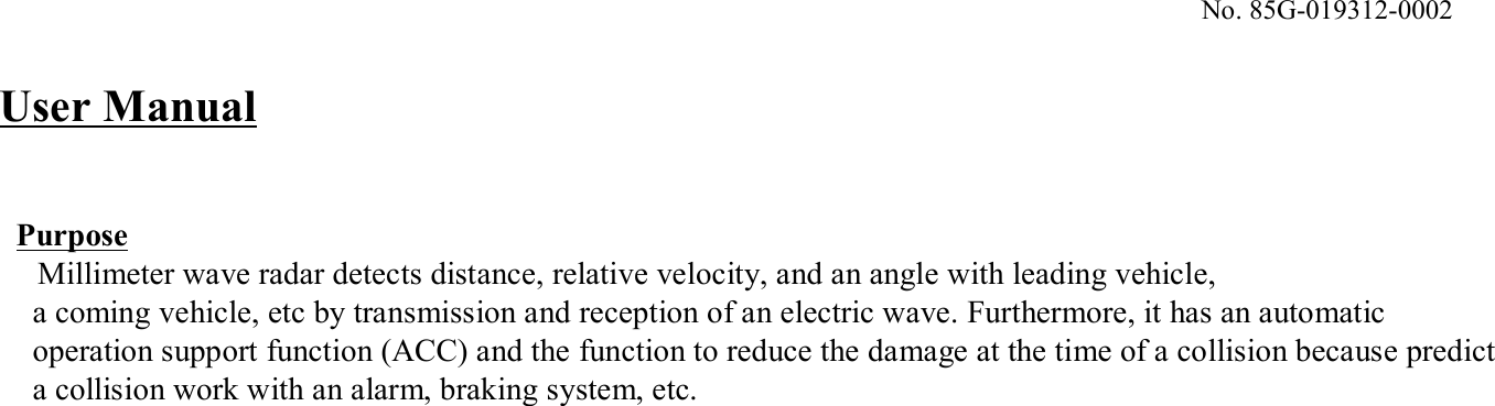 No. 85G-019312-0002PurposeMillimeter wave radar detects distance, relative velocity, and an angle with leading vehicle, a coming vehicle, etc by transmission and reception of an electric wave. Furthermore, it has an automaticoperation support function (ACC) and the function to reduce the damage at the time of a collision because predicta collision work with an alarm, braking system, etc. User Manual