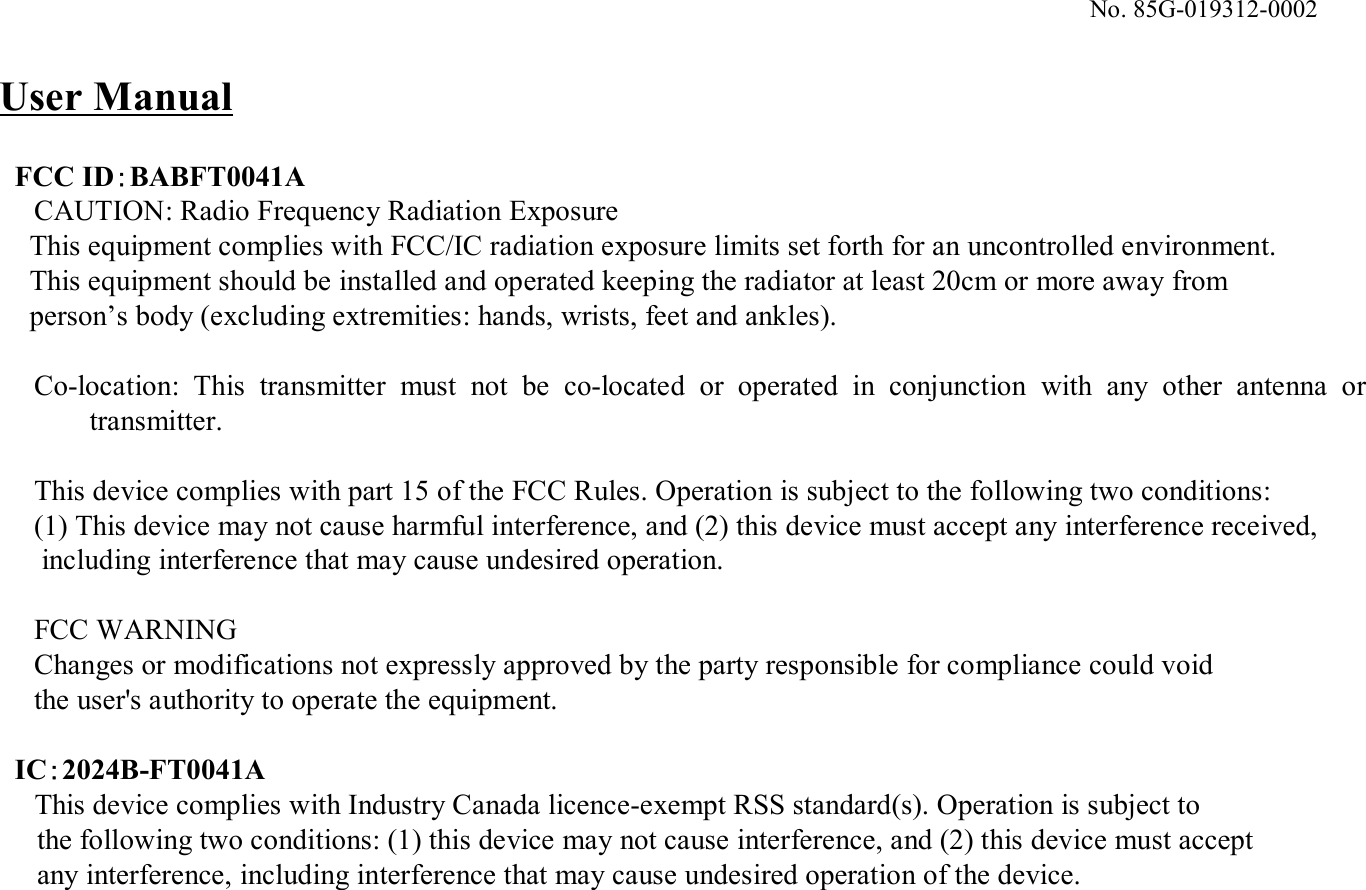 No. 85G-019312-0002FCC ID：BABFT0041ACAUTION: Radio Frequency Radiation ExposureThis equipment complies with FCC/IC radiation exposure limits set forth for an uncontrolled environment.This equipment should be installed and operated keeping the radiator at least 20cm or more away fromperson’s body (excluding extremities: hands, wrists, feet and ankles).Co-location: This transmitter  must  not be co-located  or  operated  in  conjunction  with  any  other  antenna  or transmitter.This device complies with part 15 of the FCC Rules. Operation is subject to the following two conditions: (1) This device may not cause harmful interference, and (2) this device must accept any interference received,including interference that may cause undesired operation. FCC WARNINGChanges or modifications not expressly approved by the party responsible for compliance could void the user&apos;s authority to operate the equipment.IC：2024B-FT0041AThis device complies with Industry Canada licence-exempt RSS standard(s). Operation is subject to the following two conditions: (1) this device may not cause interference, and (2) this device must accept any interference, including interference that may cause undesired operation of the device.User Manual