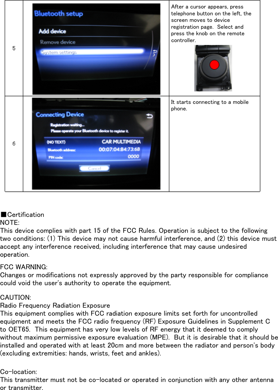 ■CertificationNOTE:FCC WARNING:CAUTION:Co-location: This device complies with part 15 of the FCC Rules. Operation is subject to the followingtwo conditions: (1) This device may not cause harmful interference, and (2) this device mustaccept any interference received, including interference that may cause undesiredoperation.Changes or modifications not expressly approved by the party responsible for compliancecould void the user&apos;s authority to operate the equipment.Radio Frequency Radiation ExposureThis equipment complies with FCC radiation exposure limits set forth for uncontrolledequipment and meets the FCC radio frequency (RF) Exposure Guidelines in Supplement Cto OET65.  This equipment has very low levels of RF energy that it deemed to complywithout maximum permissive exposure evaluation (MPE).  But it is desirable that it should beinstalled and operated with at least 20cm and more between the radiator and person&apos;s body(excluding extremities: hands, wrists, feet and ankles).This transmitter must not be co-located or operated in conjunction with any other antennaor transmitter.After a cursor appears, presstelephone button on the left, thescreen moves to deviceregistration page.  Select andpress the knob on the remotecontroller.It starts connecting to a mobilephone.