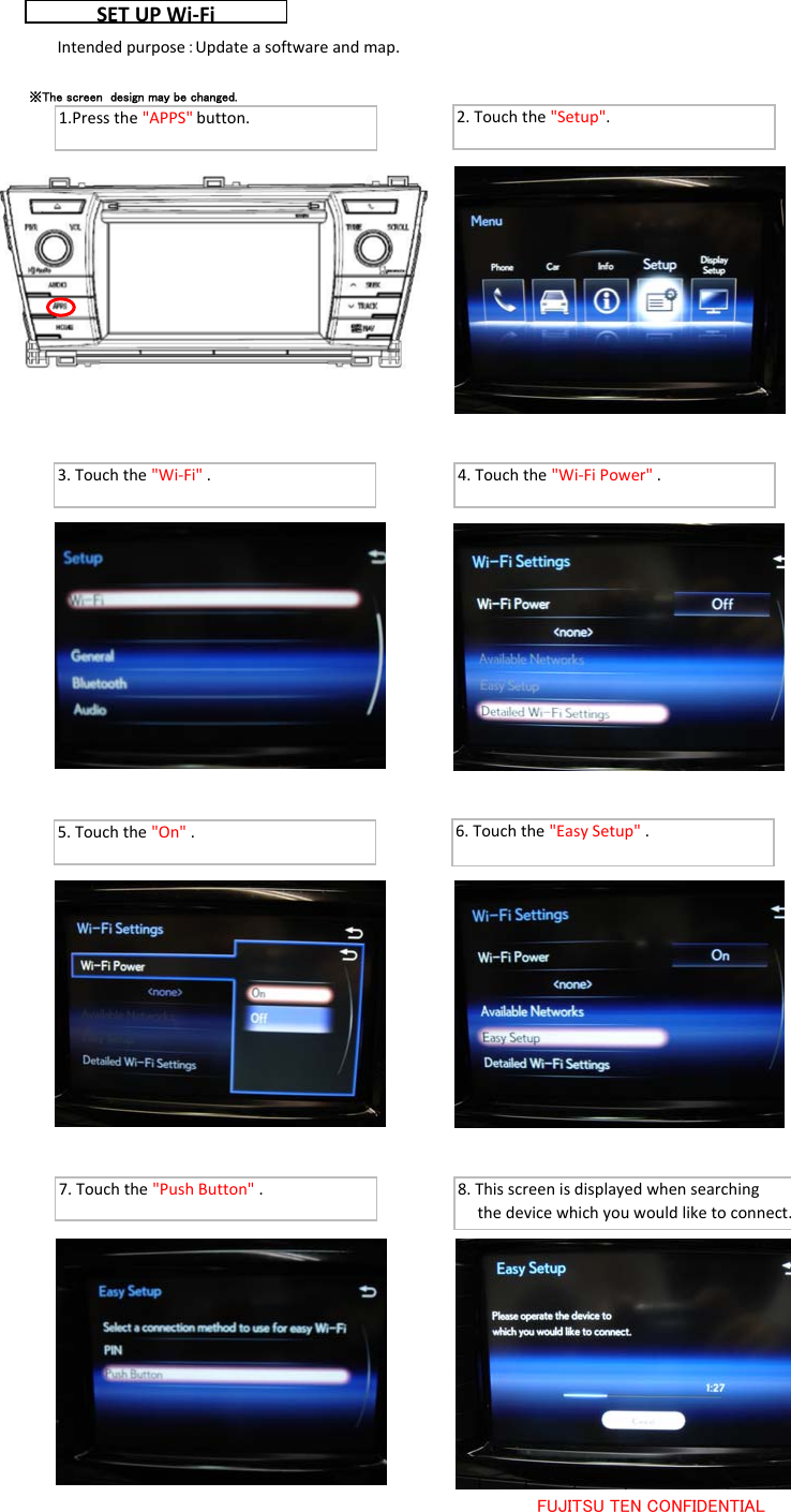 FUJITSU TEN CONFIDENTIALSETUP Wi‐Fi2.Touchthe&quot;Setup&quot;.※The screen  design may be changed.3.Touchthe&quot;Wi‐Fi&quot;. 4.Touchthe&quot;Wi‐FiPower&quot;.5.Touchthe&quot;On&quot;.6.Touchthe&quot;EasySetup&quot;.7.Touchthe&quot;PushButton&quot;. 8.Thisscreenisdisplayedwhensearchingthedevicewhichyouwouldliketoconnect.1.Pressthe&quot;APPS&quot;button.Intendedpurpose：Updateasoftwareandmap.