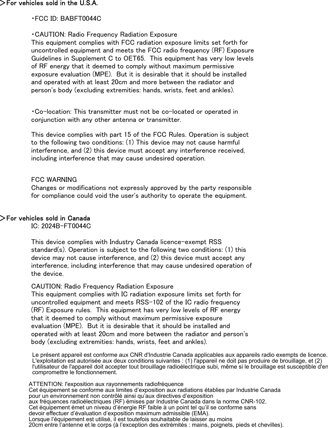 ＞For vehicles sold in the U.S.A.・FCC ID: BABFT0044C＞For vehicles sold in CanadaIC: 2024B-FT0044CCAUTION: Radio Frequency Radiation ExposureThis equipment complies with IC radiation exposure limits set forth foruncontrolled equipment and meets RSS-102 of the IC radio frequency(RF) Exposure rules.  This equipment has very low levels of RF energythat it deemed to comply without maximum permissive exposureevaluation (MPE).  But it is desirable that it should be installed andoperated with at least 20cm and more between the radiator and person&apos;sbody (excluding extremities: hands, wrists, feet and ankles).This device complies with Industry Canada licence-exempt RSSstandard(s). Operation is subject to the following two conditions: (1) thisdevice may not cause interference, and (2) this device must accept anyinterference, including interference that may cause undesired operation ofthe device.・CAUTION: Radio Frequency Radiation ExposureThis equipment complies with FCC radiation exposure limits set forth foruncontrolled equipment and meets the FCC radio frequency (RF) ExposureGuidelines in Supplement C to OET65.  This equipment has very low levelsof RF energy that it deemed to comply without maximum permissiveexposure evaluation (MPE).  But it is desirable that it should be installedand operated with at least 20cm and more between the radiator andperson&apos;s body (excluding extremities: hands, wrists, feet and ankles).・Co-location: This transmitter must not be co-located or operated inconjunction with any other antenna or transmitter.This device complies with part 15 of the FCC Rules. Operation is subjectto the following two conditions: (1) This device may not cause harmfulinterference, and (2) this device must accept any interference received,including interference that may cause undesired operation.FCC WARNINGChanges or modifications not expressly approved by the party responsiblefor compliance could void the user&apos;s authority to operate the equipment.Le présent appareil est conforme aux CNR d&apos;Industrie Canada applicables aux appareils radio exempts de licence. L&apos;exploitation est autorisée aux deux conditions suivantes : (1) l&apos;appareil ne doit pas produire de brouillage, et (2) l&apos;utilisateur de l&apos;appareil doit accepter tout brouillage radioélectrique subi, même si le brouillage est susceptible d&apos;en compromettre le fonctionnement.ATTENTION: l&apos;exposition aux rayonnements radiofréquence Cet équipement se conforme aux limites d’exposition aux radiations établies par Industrie Canada  pour un environnement non contrôlé ainsi qu’aux directives d’exposition  aux fréquences radioélectriques (RF) émises par Industrie Canada dans la norme CNR-102.  Cet équipement émet un niveau d’énergie RF faible à un point tel qu’il se conforme sans  devoir effectuer d’évaluation d’exposition maximum admissible (EMA).  Lorsque l’équipement est utilisé, il est toutefois souhaitable de laisser au moins  20cm entre l’antenne et le corps (à l’exception des extrémités : mains, poignets, pieds et chevilles).