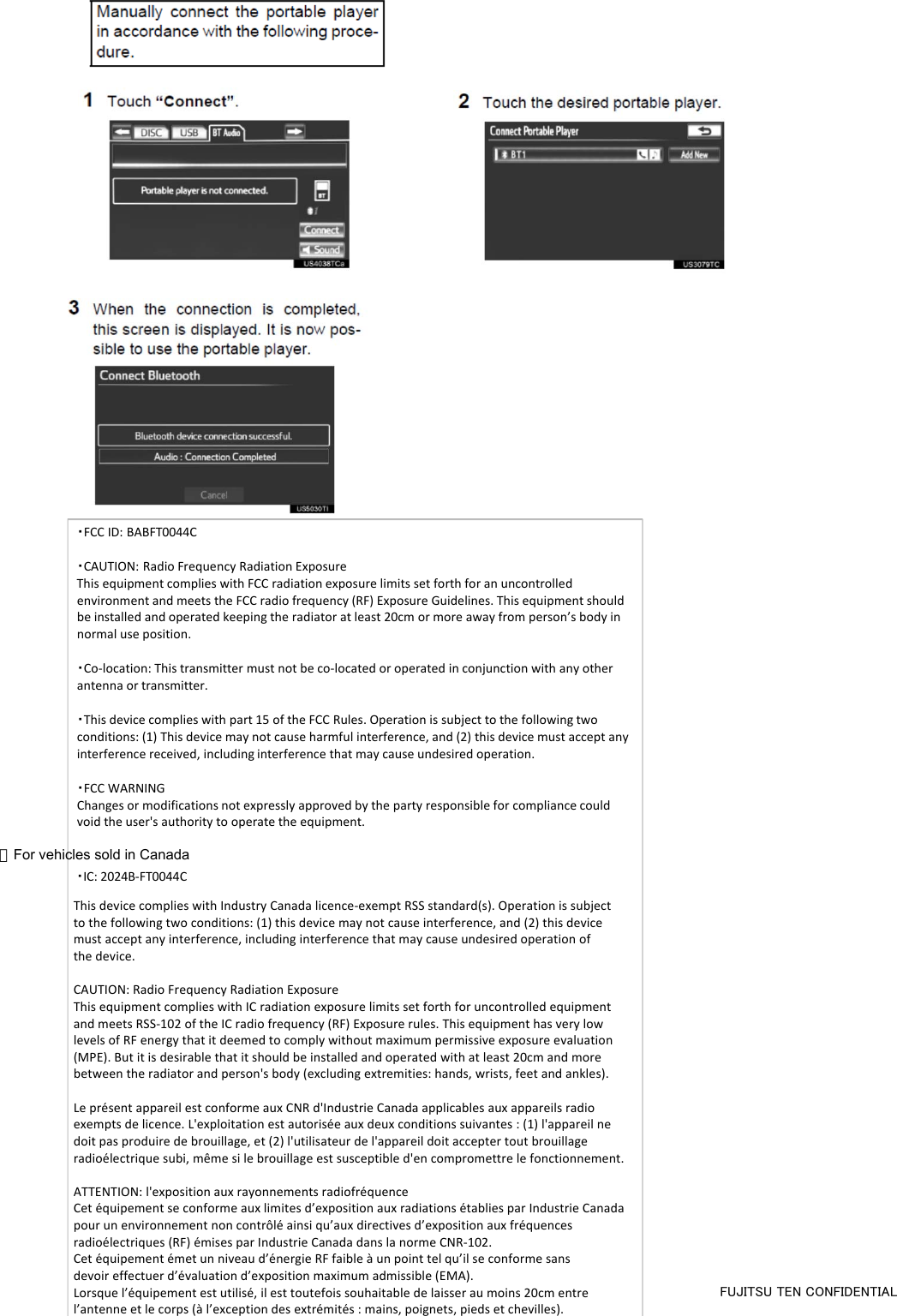 ・FCCID:BABFT0044C・CAUTION:RadioFrequencyRadiationExposureThisequipmentcomplieswithFCCradiationexposurelimitssetforthforanuncontrolledenvironmentandmeetstheFCCradiofrequency(RF)ExposureGuidelines.Thisequipmentshouldbeinstalledandoperatedkeepingtheradiatoratleast20cmormoreawayfromperson’sbodyinnormaluseposition.・Co‐location:Thistransmittermustnotbeco‐locatedoroperatedinconjunctionwithanyotherantennaortransmitter.・Thisdevicecomplieswithpart15oftheFCCRules.Operationissubjecttothefollowingtwoconditions:(1)Thisdevicemaynotcauseharmfulinterference,and(2)thisdevicemustacceptanyinterferencereceived,includinginterferencethatmaycauseundesiredoperation.・FCCWARNINGChangesormodificationsnotexpresslyapprovedbythepartyresponsibleforcompliancecouldvoidtheuser&apos;sauthoritytooperatetheequipment.FUJITSU TEN CONFIDENTIAL・IC: 2024B-FT0044CThis device complies with Industry Canada licence-exempt RSS standard(s). Operation is subject to the following two conditions: (1) this device may not cause interference, and (2) this device must accept any interference, including interference that may cause undesired operation ofthe device.CAUTION: Radio Frequency Radiation ExposureThis equipment complies with IC radiation exposure limits set forth for uncontrolled equipment and meets RSS-102 of the IC radio frequency (RF) Exposure rules. This equipment has very low levels of RF energy that it deemed to comply without maximum permissive exposure evaluation (MPE). But it is desirable that it should be installed and operated with at least 20cm and more between the radiator and person&apos;s body (excluding extremities: hands, wrists, feet and ankles).Le présent appareil est conforme aux CNR d&apos;Industrie Canada applicables aux appareils radio exempts de licence. L&apos;exploitation est autorisée aux deux conditions suivantes : (1) l&apos;appareil ne doit pas produire de brouillage, et (2) l&apos;utilisateur de l&apos;appareil doit accepter tout brouillage radioélectrique subi, même si le brouillage est susceptible d&apos;en compromettre le fonctionnement.ATTENTION: l&apos;exposition aux rayonnements radiofréquenceCet équipement se conforme aux limites d’exposition aux radiations établies par Industrie Canada pour un environnement non contrôlé ainsi qu’aux directives d’exposition aux fréquences radioélectriques (RF) émises par Industrie Canada dans la norme CNR-102. Cet équipement émet un niveau d’énergie RF faible à un point tel qu’il se conforme sans devoir effectuer d’évaluation d’exposition maximum admissible (EMA). Lorsque l’équipement est utilisé, il est toutefois souhaitable de laisser au moins 20cm entre l’antenne et le corps (à l’exception des extrémités : mains, poignets, pieds et chevilles).＞For vehicles sold in Canada