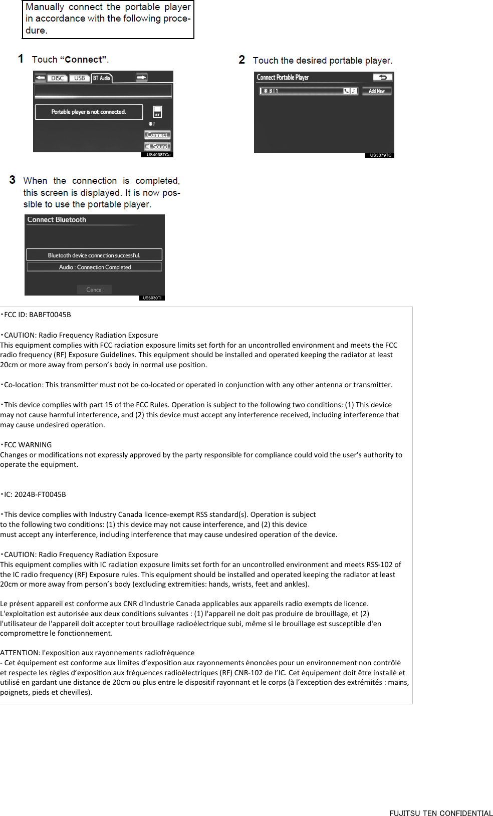 ・FCC ID: BABFT0045B  ・CAUTION: Radio Frequency Radiation Exposure This equipment complies with FCC radiation exposure limits set forth for an uncontrolled environment and meets the FCC radio frequency (RF) Exposure Guidelines. This equipment should be installed and operated keeping the radiator at least 20cm or more away from person’s body in normal use position.  ・Co-location: This transmitter must not be co-located or operated in conjunction with any other antenna or transmitter.  ・This device complies with part 15 of the FCC Rules. Operation is subject to the following two conditions: (1) This device may not cause harmful interference, and (2) this device must accept any interference received, including interference that may cause undesired operation.   ・FCC WARNING Changes or modifications not expressly approved by the party responsible for compliance could void the user&apos;s authority to operate the equipment.   ・IC: 2024B-FT0045B  ・This device complies with Industry Canada licence-exempt RSS standard(s). Operation is subject to the following two conditions: (1) this device may not cause interference, and (2) this device must accept any interference, including interference that may cause undesired operation of the device.  ・CAUTION: Radio Frequency Radiation Exposure This equipment complies with IC radiation exposure limits set forth for an uncontrolled environment and meets RSS-102 of the IC radio frequency (RF) Exposure rules. This equipment should be installed and operated keeping the radiator at least 20cm or more away from person’s body (excluding extremities: hands, wrists, feet and ankles).  Le présent appareil est conforme aux CNR d&apos;Industrie Canada applicables aux appareils radio exempts de licence. L&apos;exploitation est autorisée aux deux conditions suivantes : (1) l&apos;appareil ne doit pas produire de brouillage, et (2) l&apos;utilisateur de l&apos;appareil doit accepter tout brouillage radioélectrique subi, même si le brouillage est susceptible d&apos;en compromettre le fonctionnement.  ATTENTION: l&apos;exposition aux rayonnements radiofréquence - Cet équipement est conforme aux limites d’exposition aux rayonnements énoncées pour un environnement non contrôlé et respecte les règles d’exposition aux fréquences radioélectriques (RF) CNR-102 de l’IC. Cet équipement doit être installé et utilisé en gardant une distance de 20cm ou plus entre le dispositif rayonnant et le corps (à l’exception des extrémités : mains, poignets, pieds et chevilles). FUJITSU TEN CONFIDENTIAL