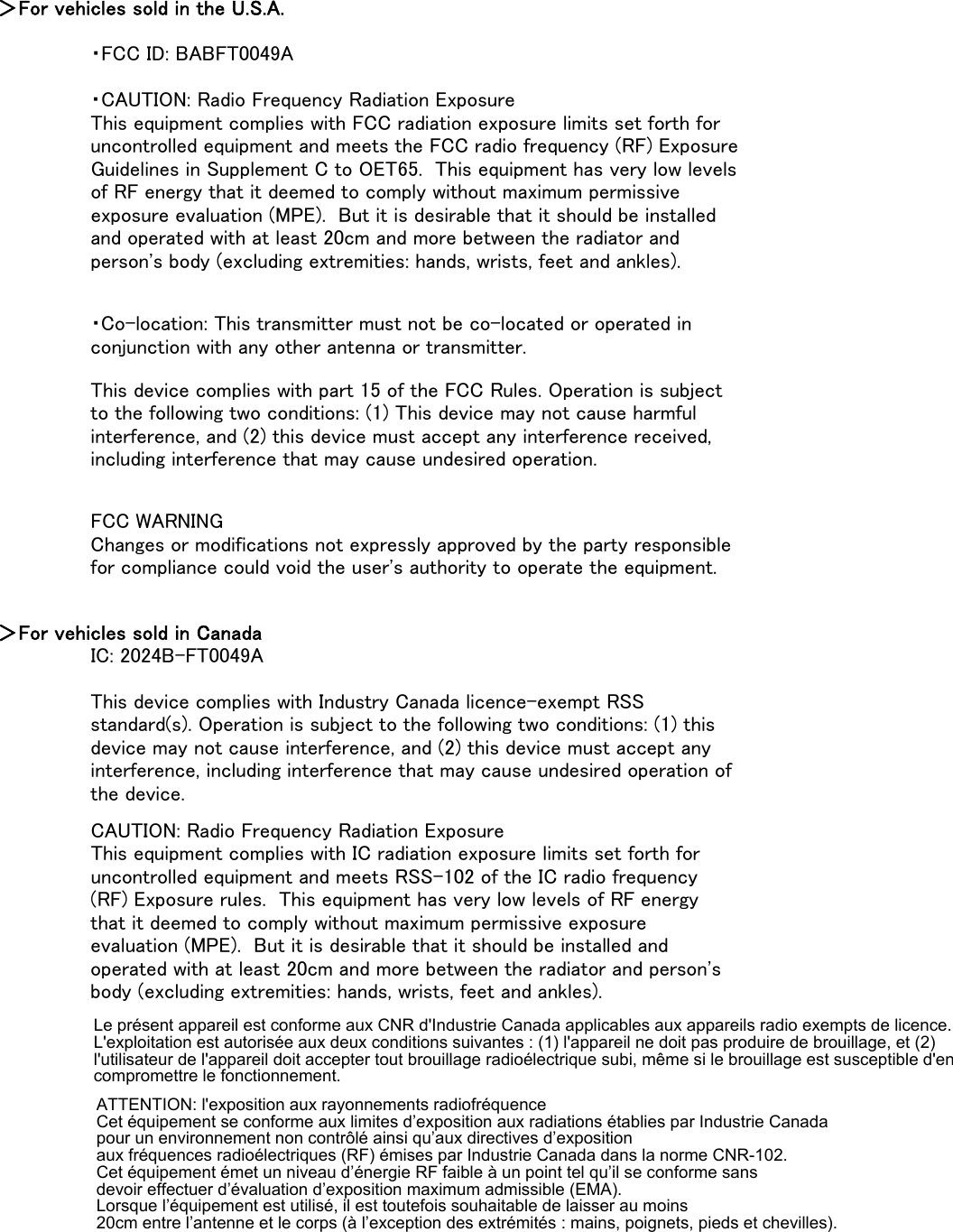 ＞For vehicles sold in the U.S.A.・FCC ID: BABFT0049A＞For vehicles sold in CanadaIC: 2024B-FT0049ACAUTION: Radio Frequency Radiation ExposureThis equipment complies with IC radiation exposure limits set forth foruncontrolled equipment and meets RSS-102 of the IC radio frequency(RF) Exposure rules.  This equipment has very low levels of RF energythat it deemed to comply without maximum permissive exposureevaluation (MPE).  But it is desirable that it should be installed andoperated with at least 20cm and more between the radiator and person&apos;sbody (excluding extremities: hands, wrists, feet and ankles).This device complies with Industry Canada licence-exempt RSSstandard(s). Operation is subject to the following two conditions: (1) thisdevice may not cause interference, and (2) this device must accept anyinterference, including interference that may cause undesired operation ofthe device.・CAUTION: Radio Frequency Radiation ExposureThis equipment complies with FCC radiation exposure limits set forth foruncontrolled equipment and meets the FCC radio frequency (RF) ExposureGuidelines in Supplement C to OET65.  This equipment has very low levelsof RF energy that it deemed to comply without maximum permissiveexposure evaluation (MPE).  But it is desirable that it should be installedand operated with at least 20cm and more between the radiator andperson&apos;s body (excluding extremities: hands, wrists, feet and ankles).・Co-location: This transmitter must not be co-located or operated inconjunction with any other antenna or transmitter.This device complies with part 15 of the FCC Rules. Operation is subjectto the following two conditions: (1) This device may not cause harmfulinterference, and (2) this device must accept any interference received,including interference that may cause undesired operation.FCC WARNINGChanges or modifications not expressly approved by the party responsiblefor compliance could void the user&apos;s authority to operate the equipment.Le présent appareil est conforme aux CNR d&apos;Industrie Canada applicables aux appareils radio exempts de licence. L&apos;exploitation est autorisée aux deux conditions suivantes : (1) l&apos;appareil ne doit pas produire de brouillage, et (2) l&apos;utilisateur de l&apos;appareil doit accepter tout brouillage radioélectrique subi, même si le brouillage est susceptible d&apos;en compromettre le fonctionnement.ATTENTION: l&apos;exposition aux rayonnements radiofréquence Cet équipement se conforme aux limites d’exposition aux radiations établies par Industrie Canada  pour un environnement non contrôlé ainsi qu’aux directives d’exposition  aux fréquences radioélectriques (RF) émises par Industrie Canada dans la norme CNR-102.  Cet équipement émet un niveau d’énergie RF faible à un point tel qu’il se conforme sans  devoir effectuer d’évaluation d’exposition maximum admissible (EMA).  Lorsque l’équipement est utilisé, il est toutefois souhaitable de laisser au moins  20cm entre l’antenne et le corps (à l’exception des extrémités : mains, poignets, pieds et chevilles).