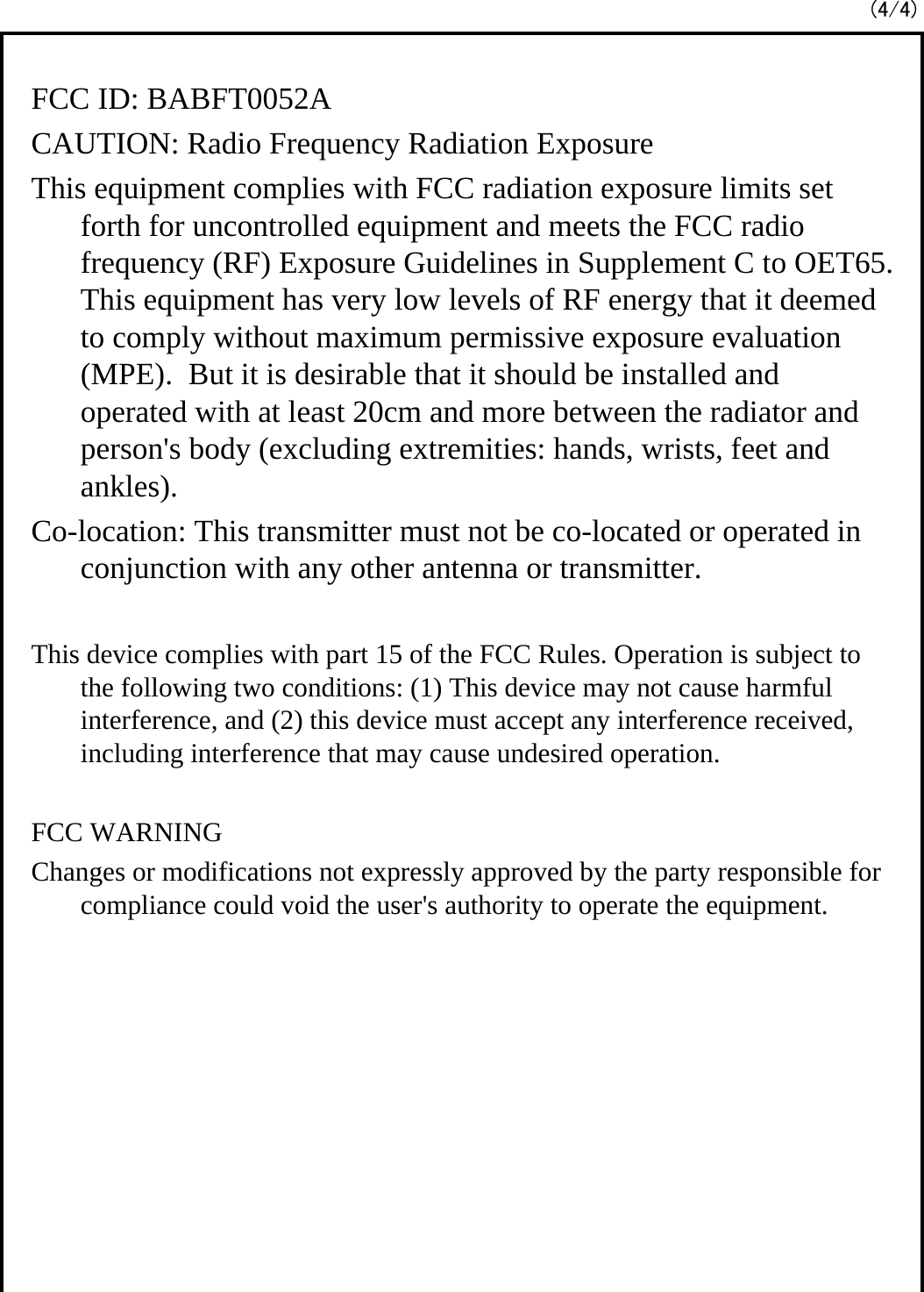 FCC ID: BABFT0052ACAUTION: Radio Frequency Radiation ExposureThis equipment complies with FCC radiation exposure limits set forth for uncontrolled equipment and meets the FCC radio frequency (RF) Exposure Guidelines in Supplement C to OET65.  This equipment has very low levels of RF energy that it deemed to comply without maximum permissive exposure evaluation (MPE).  But it is desirable that it should be installed and operated with at least 20cm and more between the radiator and person&apos;s body (excluding extremities: hands, wrists, feet and ankles).Co-location: This transmitter must not be co-located or operated in conjunction with any other antenna or transmitter.This device complies with part 15 of the FCC Rules. Operation is subject to the following two conditions: (1) This device may not cause harmful interference, and (2) this device must accept any interference received, including interference that may cause undesired operation. FCC WARNINGChanges or modifications not expressly approved by the party responsible for compliance could void the user&apos;s authority to operate the equipment.(4/4)