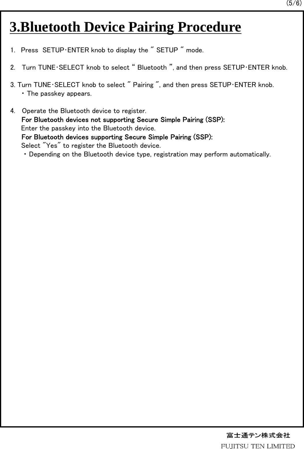 (5/6)3.Bluetooth Device Pairing Procedure1. Press  SETUP･ENTER knob to display the &quot; SETUP &quot; mode.2.   Turn TUNE･SELECT knob to select “ Bluetooth ”, and then press SETUP･ENTER knob.3. Turn TUNE･SELECT knob to select &quot; Pairing &quot;, and then press SETUP･ENTER knob.・ The passkey appears.4.   Operate the Bluetooth device to register.For Bluetooth devices not supporting Secure Simple Pairing (SSP):Enter the passkey into the Bluetooth device.For Bluetooth devices supporting Secure Simple Pairing (SSP):Select &quot;Yes&quot; to register the Bluetooth device.・ Depending on the Bluetooth device type, registration may perform automatically.