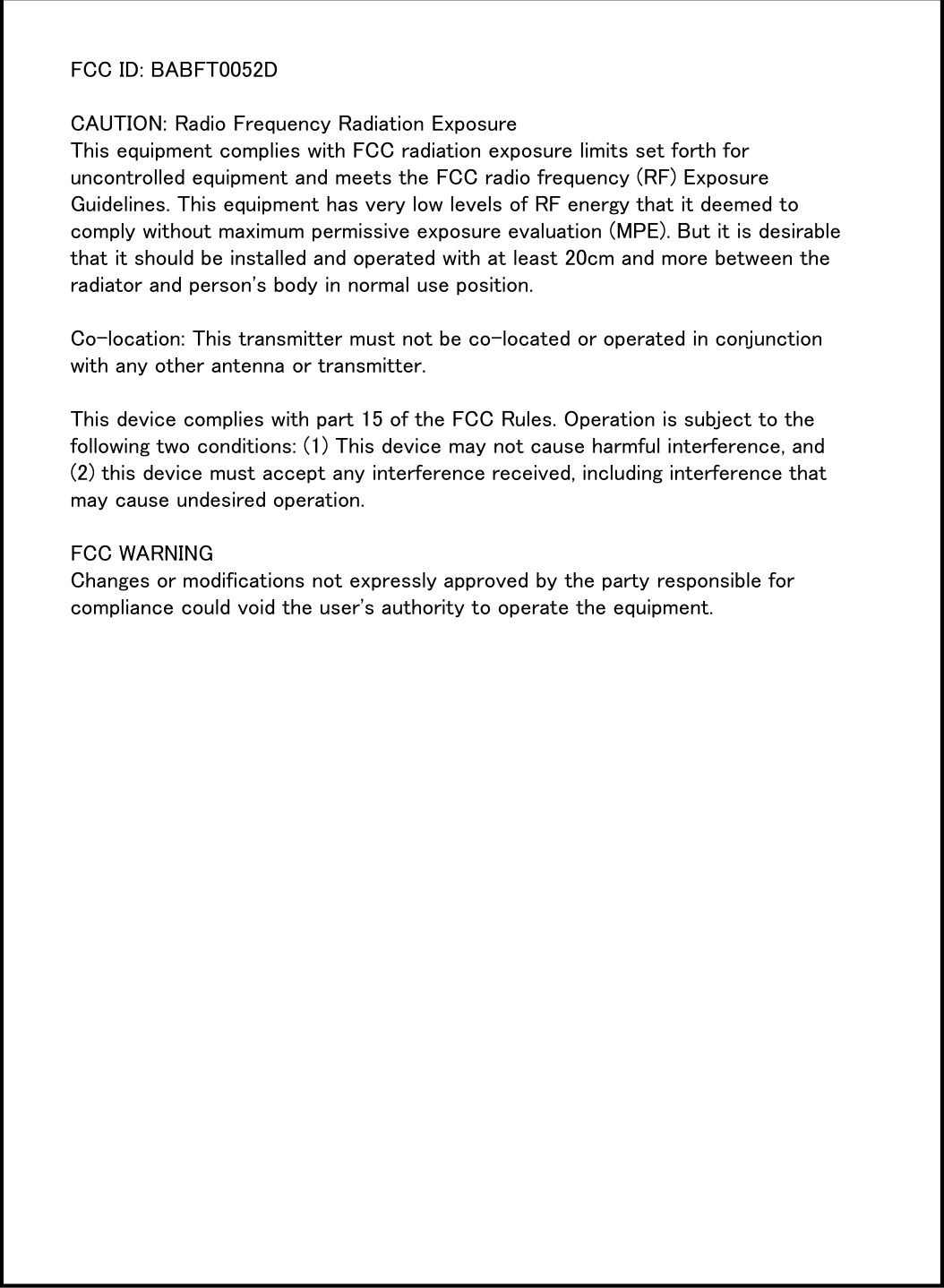 FCC ID: BABFT0052DCAUTION: Radio Frequency Radiation ExposureThis equipment complies with FCC radiation exposure limits set forth for uncontrolled equipment and meets the FCC radio frequency (RF) Exposure Guidelines. This equipment has very low levels of RF energy that it deemed to comply without maximum permissive exposure evaluation (MPE). But it is desirable that it should be installed and operated with at least 20cm and more between the radiator and person&apos;s body in normal use position.Co-location: This transmitter must not be co-located or operated in conjunction with any other antenna or transmitter.This device complies with part 15 of the FCC Rules. Operation is subject to the following two conditions: (1) This device may not cause harmful interference, and (2) this device must accept any interference received, including interference that may cause undesired operation. FCC WARNINGChanges or modifications not expressly approved by the party responsible for compliance could void the user&apos;s authority to operate the equipment.