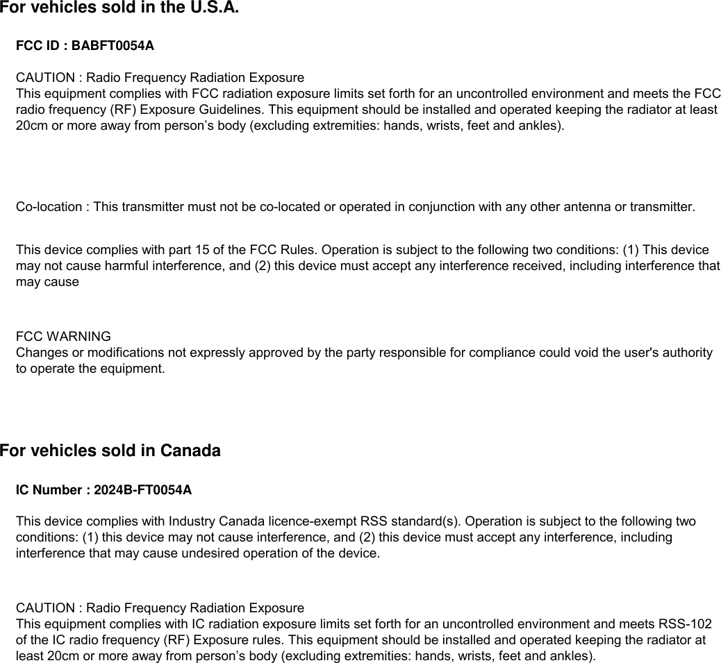 For vehicles sold in the U.S.A.FCC ID : BABFT0054AFor vehicles sold in CanadaIC Number : 2024B-FT0054ACAUTION : Radio Frequency Radiation ExposureThis equipment complies with IC radiation exposure limits set forth for an uncontrolled environment and meets RSS-102of the IC radio frequency (RF) Exposure rules. This equipment should be installed and operated keeping the radiator atleast 20cm or more away from person’s body (excluding extremities: hands, wrists, feet and ankles).This device complies with Industry Canada licence-exempt RSS standard(s). Operation is subject to the following twoconditions: (1) this device may not cause interference, and (2) this device must accept any interference, includinginterference that may cause undesired operation of the device. CAUTION : Radio Frequency Radiation ExposureThis equipment complies with FCC radiation exposure limits set forth for an uncontrolled environment and meets the FCCradio frequency (RF) Exposure Guidelines. This equipment should be installed and operated keeping the radiator at least20cm or more away from person’s body (excluding extremities: hands, wrists, feet and ankles).Co-location : This transmitter must not be co-located or operated in conjunction with any other antenna or transmitter.This device complies with part 15 of the FCC Rules. Operation is subject to the following two conditions: (1) This devicemay not cause harmful interference, and (2) this device must accept any interference received, including interference thatmay causeFCC WARNINGChanges or modifications not expressly approved by the party responsible for compliance could void the user&apos;s authorityto operate the equipment.