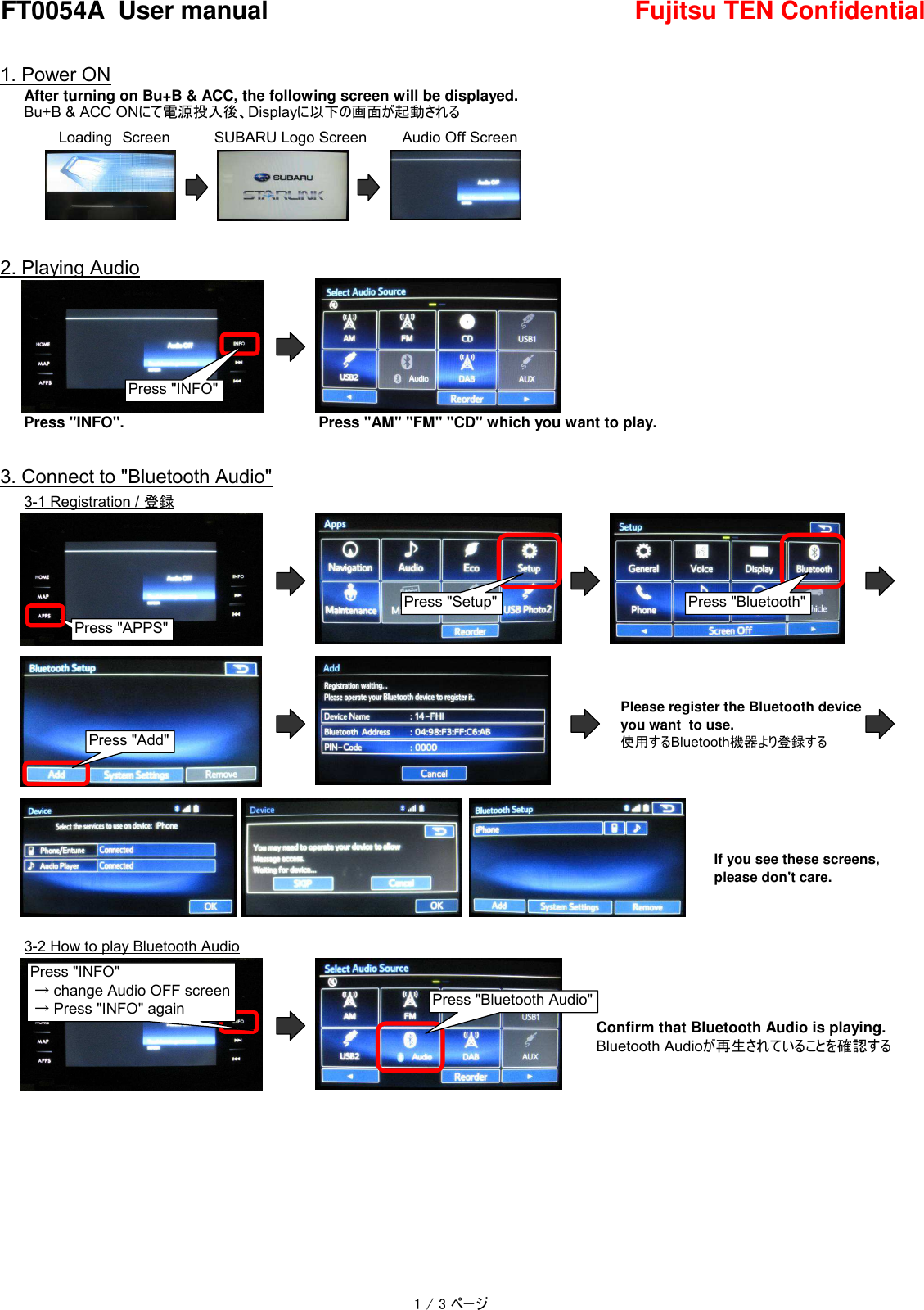 FT0054A  User manual Fujitsu TEN Confidential1. Power ONAfter turning on Bu+B &amp; ACC, the following screen will be displayed.Bu+B &amp; ACC ONにて電源投入後、Displayに以下の画面が起動される　2. Playing AudioPress &quot;INFO&quot;.Press &quot;AM&quot; &quot;FM&quot; &quot;CD&quot; which you want to play.3. Connect to &quot;Bluetooth Audio&quot;3-1 Registration / 登録3-2 How to play Bluetooth AudioPlease register the Bluetooth deviceyou want  to use.使用するBluetooth機器より登録するPress &quot;APPS&quot;Press &quot;Setup&quot; Press &quot;Bluetooth&quot;Press &quot;Add&quot;If you see these screens,please don&apos;t care.Confirm that Bluetooth Audio is playing.Bluetooth Audioが再生されていることを確認するPress &quot;INFO&quot; → change Audio OFF screen → Press &quot;INFO&quot; again Press &quot;Bluetooth Audio&quot;SUBARU Logo ScreenLoading　Screen Audio Off ScreenPress &quot;INFO&quot;1 / 3 ページ