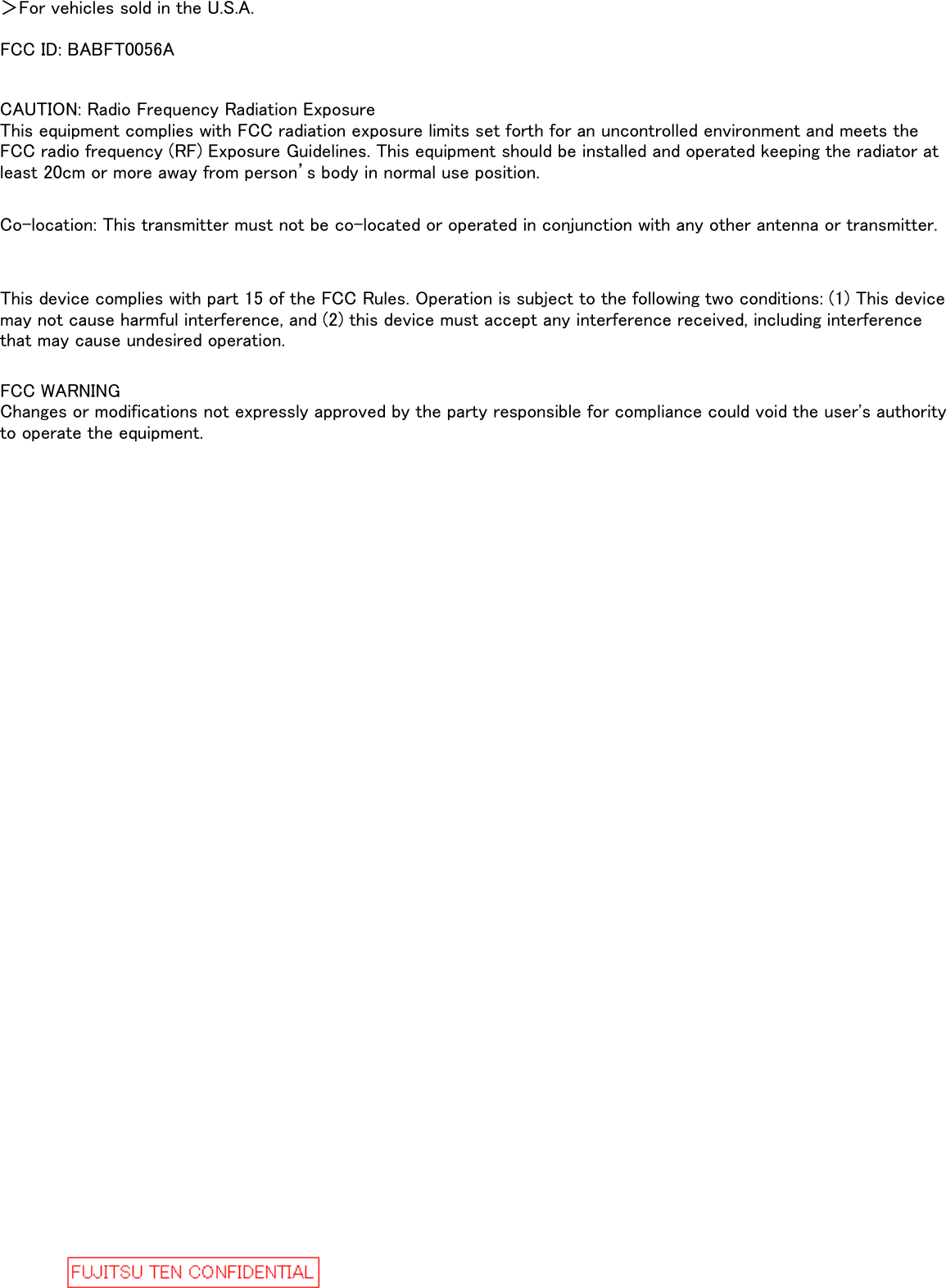 ＞For vehicles sold in the U.S.A.FCC ID: BABFT0056AFCC WARNINGChanges or modifications not expressly approved by the party responsible for compliance could void the user&apos;s authorityto operate the equipment.This device complies with part 15 of the FCC Rules. Operation is subject to the following two conditions: (1) This devicemay not cause harmful interference, and (2) this device must accept any interference received, including interferencethat may cause undesired operation.Co-location: This transmitter must not be co-located or operated in conjunction with any other antenna or transmitter.CAUTION: Radio Frequency Radiation ExposureThis equipment complies with FCC radiation exposure limits set forth for an uncontrolled environment and meets theFCC radio frequency (RF) Exposure Guidelines. This equipment should be installed and operated keeping the radiator atleast 20cm or more away from person’s body in normal use position.