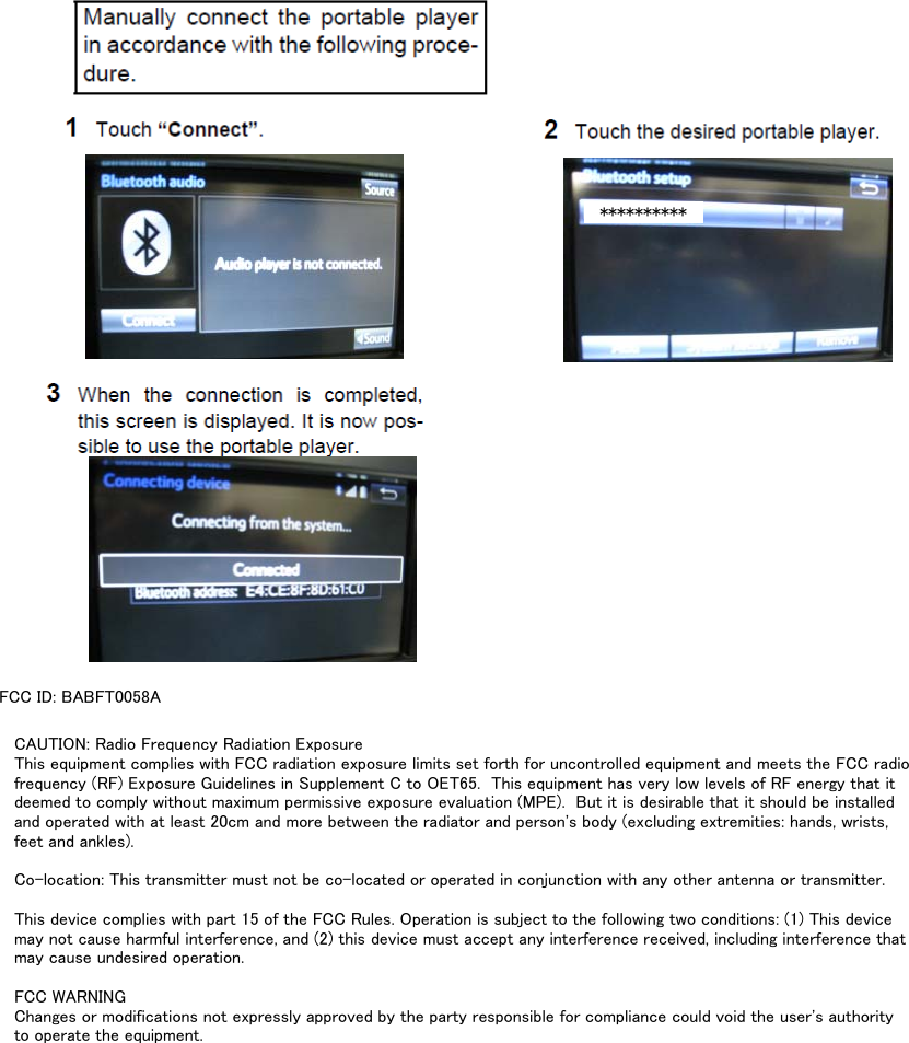 FCC ID: BABFT0058A**********CAUTION: Radio Frequency Radiation ExposureThis equipment complies with FCC radiation exposure limits set forth for uncontrolled equipment and meets the FCC radiofrequency (RF) Exposure Guidelines in Supplement C to OET65.  This equipment has very low levels of RF energy that itdeemed to comply without maximum permissive exposure evaluation (MPE).  But it is desirable that it should be installedand operated with at least 20cm and more between the radiator and person&apos;s body (excluding extremities: hands, wrists,feet and ankles).Co-location: This transmitter must not be co-located or operated in conjunction with any other antenna or transmitter.This device complies with part 15 of the FCC Rules. Operation is subject to the following two conditions: (1) This devicemay not cause harmful interference, and (2) this device must accept any interference received, including interference thatmay cause undesired operation.FCC WARNINGChanges or modifications not expressly approved by the party responsible for compliance could void the user&apos;s authorityto operate the equipment.