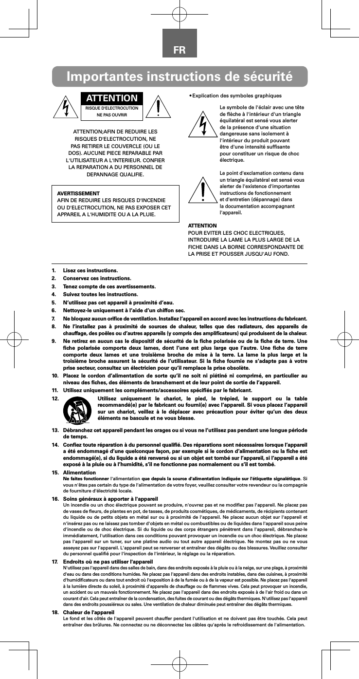 FRATTENTIONRISQUE D&apos;ELECTROCUTION NE PAS OUVRIRATTENTION;AFIN DE REDUIRE LES RISQUES D&apos;ELECTROCUTION, NE PAS RETIRER LE COUVERCLE (OU LE DOS). AUCUNE PIECE REPARABLE PAR L&apos;UTILISATEUR A L&apos;INTERIEUR. CONFIER LA REPARATION A DU PERSONNEL DE DEPANNAGE QUALIFIE.AVERTISSEMENTAFIN DE REDUIRE LES RISQUES D&apos;INCENDIE OU D&apos;ELECTROCUTION, NE PAS EXPOSER CET APPAREIL A L&apos;HUMIDITE OU A LA PLUIE.•Explication des symboles graphiquesLe symbole de l&apos;éclair avec une tête de ﬂèche à l&apos;intérieur d&apos;un triangle équilatéral est sensé vous alerter de la présence d&apos;une situation dangereuse sans isolement à l&apos;intérieur du produit pouvant être d&apos;une intensité sufﬁsante pour constituer un risque de choc électrique.Le point d&apos;exclamation contenu dans un triangle équilatéral est sensé vous alerter de l&apos;existence d&apos;importantes instructions de fonctionnement et d&apos;entretien (dépannage) dans la documentation accompagnant l&apos;appareil.ATTENTIONPOUR EVITER LES CHOC ELECTRIQUES, INTRODUIRE LA LAME LA PLUS LARGE DE LA FICHE DANS LA BORNE CORRESPONDANTE DE LA PRISE ET POUSSER JUSQU&apos;AU FOND.Importantes instructions de sécurité1.  Lisez ces instructions.2.  Conservez ces instructions.3.  Tenez compte de ces avertissements.4.  Suivez toutes les instructions.5.  N’utilisez pas cet appareil à proximité d’eau.6.  Nettoyez-le uniquement à l’aide d’un chiffon sec.7.  Ne bloquez aucun oriﬁce de ventilation. Installez l’appareil en accord avec les instructions du fabricant.8. Ne l’installez pas à proximité de sources de chaleur, telles que des radiateurs, des appareils de chauffage, des poêles ou d’autres appareils (y compris des ampliﬁcateurs) qui produisent de la chaleur.9.  Ne retirez en aucun cas le dispositif de sécurité de la ﬁche polarisée ou de la ﬁche de terre. Une ﬁche polarisée comporte deux lames, dont l’une est plus large que l’autre. Une ﬁche de terre comporte deux lames et une troisième broche de mise à la terre. La lame la plus large et la troisième broche assurent la sécurité de l’utilisateur. Si la ﬁche fournie ne s’adapte pas à votre prise secteur, consultez un électricien pour qu’il remplace la prise obsolète.10.  Placez le cordon d’alimentation de sorte qu’il ne soit ni piétiné ni comprimé, en particulier au niveau des ﬁches, des éléments de branchement et de leur point de sortie de l’appareil.11.  Utilisez uniquement les compléments/accessoires spéciﬁés par le fabricant.12.  Utilisez uniquement le chariot, le pied, le trépied, le support ou la table recommandé(e) par le fabricant ou fourni(e) avec l’appareil. Si vous placez l’appareil sur un chariot, veillez à le déplacer avec précaution pour éviter qu’un des deux éléments ne bascule et ne vous blesse.13.  Débranchez cet appareil pendant les orages ou si vous ne l’utilisez pas pendant une longue période de temps.14.  Conﬁez toute réparation à du personnel qualiﬁé. Des réparations sont nécessaires lorsque l’appareil a été endommagé d’une quelconque façon, par exemple si le cordon d’alimentation ou la ﬁche est endommagé(e), si du liquide a été renversé ou si un objet est tombé sur l’appareil, si l’appareil a été exposé à la pluie ou à l’humidité, s’il ne fonctionne pas normalement ou s’il est tombé.15. AlimentationNe faites fonctionner l&apos;alimentation que depuis la source d&apos;alimentation indiquée sur l&apos;étiquette signalétique. Si vous n&apos;êtes pas certain du type de l&apos;alimentation de votre foyer, veuillez consulter votre revendeur ou la compagnie de fourniture d&apos;électricité locale.16.  Soins généraux à apporter à l&apos;appareilUn incendie ou un choc électrique pouvant se produire, n&apos;ouvrez pas et ne modiﬁez pas l&apos;appareil. Ne placez pas de vases de ﬂeurs, de plantes en pot, de tasses, de produits cosmétiques, de médicaments, de récipients contenant du liquide ou de petits objets en métal sur ou à proximité de l&apos;appareil. Ne placez aucun objet sur l&apos;appareil et n&apos;insérez pas ou ne laissez pas tomber d&apos;objets en métal ou combustibles ou de liquides dans l&apos;appareil sous peine d&apos;incendie ou de choc électrique. Si du liquide ou des corps étrangers pénètrent dans l&apos;appareil, débranchez-le immédiatement, l&apos;utilisation dans ces conditions pouvant provoquer un incendie ou un choc électrique. Ne placez pas l&apos;appareil sur un tuner, sur une platine audio ou tout autre appareil électrique. Ne montez pas ou ne vous asseyez pas sur l&apos;appareil. L&apos;appareil peut se renverser et entraîner des dégâts ou des blessures. Veuillez consulter du personnel qualiﬁé pour l&apos;inspection de l&apos;intérieur, le réglage ou la réparation.17.  Endroits où ne pas utiliser l&apos;appareilN&apos;utilisez pas l&apos;appareil dans des salles de bain, dans des endroits exposés à la pluie ou à la neige, sur une plage, à proximité d&apos;eau ou dans des conditions humides. Ne placez pas l&apos;appareil dans des endroits instables, dans des cuisines, à proximité d&apos;humidiﬁcateurs ou dans tout endroit où l&apos;exposition à de la fumée ou à de la vapeur est possible. Ne placez pas l&apos;appareil à la lumière directe du soleil, à proximité d&apos;appareils de chauffage ou de ﬂammes vives. Cela peut provoquer un incendie, un accident ou un mauvais fonctionnement. Ne placez pas l&apos;appareil dans des endroits exposés à de l&apos;air froid ou dans un courant d&apos;air. Cela peut entraîner de la condensation, des fuites de courant ou des dégâts thermiques. N&apos;utilisez pas l&apos;appareil dans des endroits poussiéreux ou sales. Une ventilation de chaleur diminuée peut entraîner des dégâts thermiques.18.  Chaleur de l&apos;appareilLe fond et les côtés de l&apos;appareil peuvent chauffer pendant l&apos;utilisation et ne doivent pas être touchés. Cela peut entraîner des brûlures. Ne connectez ou ne déconnectez les câbles qu&apos;après le refroidissement de l&apos;alimentation.