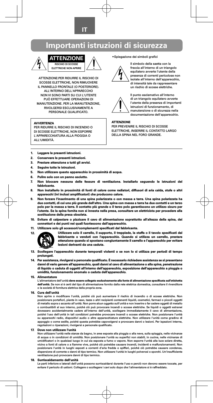 ITATTENZIONERISCHIO DI SCOSSE ELETTRICHE NON APRIREATTENZIONE:PER RIDURRE IL RISCHIO DI SCOSSE ELETTRICHE, NON RIMUOVERE IL PANNELLO FRONTALE (O POSTERIORE). ALL&apos;INTERNO DELL&apos;APPARECCHO NON VI SONO PARTI SU CUI L&apos;UTENTE PUÒ EFFETTUARE OPERAZIONI DI MANUTENZIONE. PER LA MANUTENZIONE, RIVOLGERSI ESCLUSIVAMENTE A PERSONALE QUALIFICATO.AVVERTENZAPER RIDURRE IL RISCHIO DI INCENDIO O DI SCOSSE ELETTRICHE, NON ESPORRE L&apos;APPARECCHIATURA ALLA PIOGGIA O ALL&apos;UMIDITÀ.•Spiegazione dei simboli graﬁciIl simbolo della saetta con la freccia all&apos;interno di un triangolo equilatero avverte l&apos;utente della presenza di correnti pericolose non isolate all&apos;interno dell&apos;apparecchio, di intensità tale da rappresentare un rischio di scosse elettriche.Il punto esclamativo all&apos;interno di un triangolo equilatero avverte l&apos;utente della presenza di importanti istruzioni di funzionamento, di manutenzione o di sicurezza nella documentazione dell&apos;apparecchio.ATTENZIONEPER PREVENIRE IL RISCHIO DI SCOSSE ELETTRICHE, INSERIRE IL CONTATTO LARGO DELLA SPINA NEL FORO GRANDE.Importanti istruzioni di sicurezza1.  Leggere le presenti istruzioni.2.  Conservare le presenti istruzioni.3.  Prestare attenzione a tutti gli avvisi.4.  Seguire tutte le istruzioni.5.  Non utilizzare questo apparecchio in prossimità di acqua.6.  Pulire solo con un panno asciutto.7.  Non bloccare nessuna delle fessure di ventilazione. Installarlo seguendo le istruzioni del fabbricante.8.  Non installarlo in prossimità di fonti di calore come radiatori, diffusori di aria calda, stufe o altri apparecchi (ivi inclusi ampliﬁcatori) che producono calore.9.  Non forzare l&apos;inserimento di una spina polarizzata o con messa a terra. Una spina polarizzata ha due contatti, di cui uno più grande dell&apos;altro. Una spina con messa a terra ha due contatti e un terzo polo per la messa a terra. Il contatto più grande o il terzo polo garantiscono un utilizzo sicuro per l&apos;utente. Se la spina fornita non si innesta nella presa, consultare un elettricista per procedere alla sostituzione della presa obsoleta.10.  Evitare di calpestare o pizzicare il cavo di alimentazione soprattutto all&apos;altezza della spina, dei connettori e dei punti nei quali fuoriescono dall&apos;apparecchio.11.  Utilizzare solo gli accessori/complementi speciﬁcati dal fabbricante.12.  Utilizzare solo il carrello, il supporto, il treppiede, la staffa o il tavolo speciﬁcati dal fabbricante o venduti con l&apos;apparecchio. Quando si utilizza un carrello, prestare attenzione quando si spostano congiuntamente il carrello e l&apos;apparecchio per evitare lesioni derivanti da una caduta.13.  Scollegare l&apos;apparecchio durante temporali violenti o se non lo si utilizza per periodi di tempo prolungati.14.  Per assistenza, rivolgersi a personale qualiﬁcato. È necessario richiedere assistenza se si presentano danni di vario genere all&apos;apparecchio, quali danni al cavo di alimentazione o alla spina, penetrazione di liquido o caduta di oggetti all&apos;interno dell&apos;apparecchio, esposizione dell&apos;apparecchio a pioggia o umidità, funzionamento anomalo o caduta dell&apos;apparecchio.15. AlimentatoreL&apos;alimentatore dell&apos;unità deve essere collegato esclusivamente alla fonte di alimentazione speciﬁcata sull&apos;etichetta dell&apos;unità. Se non si è certi del tipo di alimentazione fornito dalla rete elettrica domestica, consultare il rivenditore o la società di fornitura elettrica della propria zona.16.  Cura dell&apos;unitàNon aprire o modiﬁcare l&apos;unità, poiché ciò può aumentare il rischio di incendio o di scosse elettriche. Non posizionare portaﬁori, piante in vaso, tazze o altri recipienti contenenti liquidi, cosmetici, farmaci o piccoli oggetti di metallo sopra o accanto all&apos;unità. Non porre alcun oggetto sull&apos;unità e non inserire o far cadere oggetti di metallo o combustibili al suo interno, poiché ciò può provocare incendi o scosse elettriche. Se liquidi o oggetti estranei dovessero accidentalmente cadere all&apos;interno dell&apos;unità, scollegare immediatamente il cavo di alimentazione, poiché l&apos;uso dell&apos;unità in tali condizioni potrebbe provocare incendi o scosse elettriche. Non posizionare l&apos;unità su apparecchi radio, dispositivi audio o altre apparecchiature elettriche. Non utilizzare l&apos;unità come gradino di appoggio o come sedile, poiché questa potrebbe capovolgersi e provocare danni o lesioni. Per ispezioni interne, regolazioni o riparazioni, rivolgersi a personale qualiﬁcato.17.  Dove non utilizzare l&apos;unitàNon utilizzare l&apos;unità nelle stanze da bagno, in aree esposte alla pioggia o alla neve, sulla spiaggia, nelle vicinanze di acqua o in condizioni di umidità. Non posizionare l&apos;unità su superﬁci non stabili, in cucina, nelle vicinanze di umidiﬁcatori o in qualsiasi luogo in cui sia esposta a fumo o vapore. Non esporre l&apos;unità alla luce solare diretta, vicino a fonti di calore o a ﬁamme vive, poiché ciò potrebbe causare incendi, incidenti e malfunzionamenti. Non posizionare l&apos;unità in luoghi esposti a correnti d&apos;aria fredda o spifferi, poiché ciò potrebbe causare condensa, dispersione di corrente o danni di tipo termico. Non utilizzare l&apos;unità in luoghi polverosi o sporchi. Un&apos;insufﬁciente ventilazione può provocare danni di tipo termico.18.  Surriscaldamento dell&apos;unitàLe parti inferiore e laterali dell&apos;unità possono surriscaldarsi durante l&apos;uso e perciò non devono essere toccate, per evitare il pericolo di ustioni. Collegare o scollegare i cavi solo dopo che l&apos;alimentatore si è raffreddato.