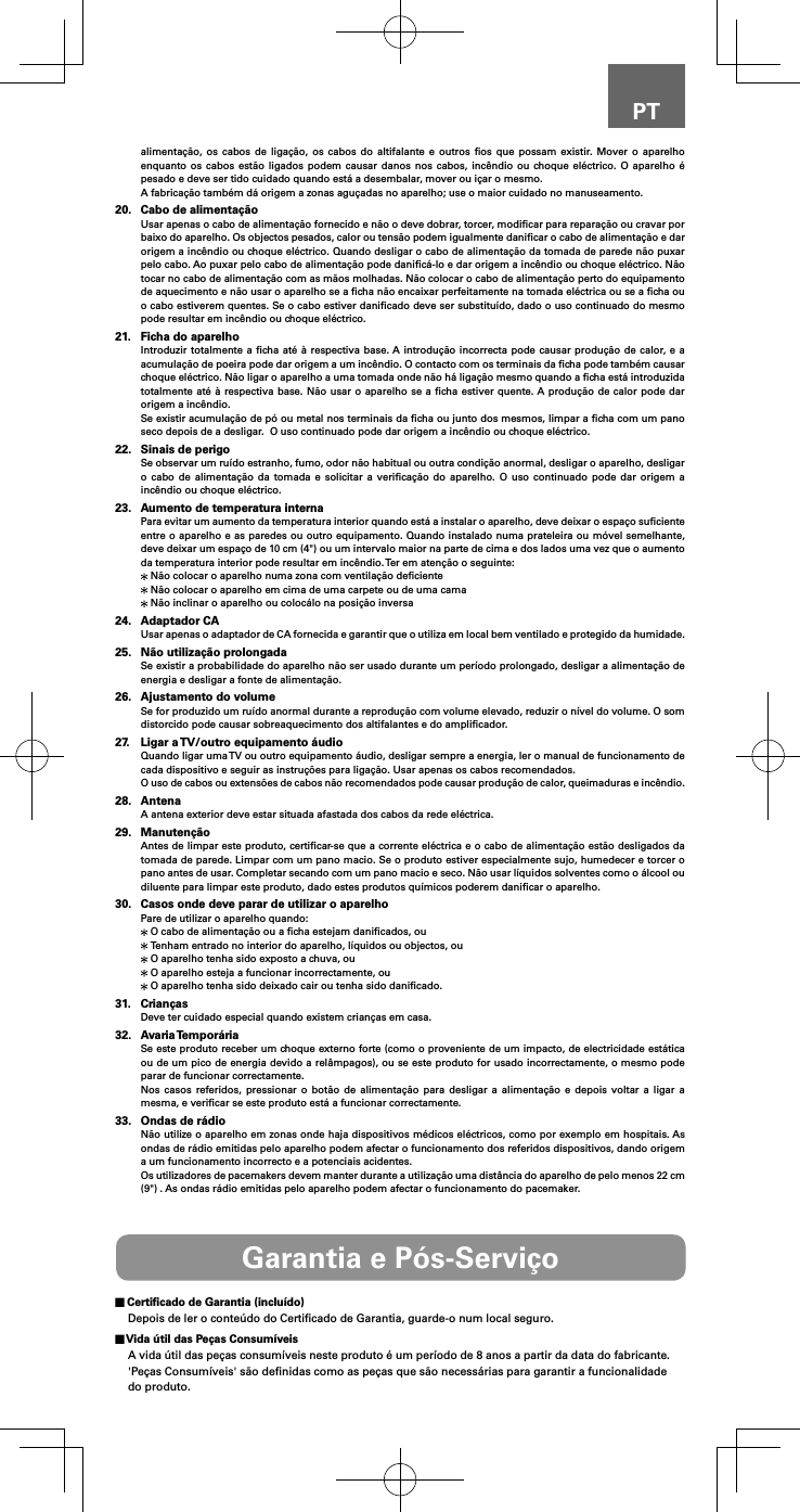 PTalimentação, os cabos de ligação, os cabos do altifalante e outros ﬁos que possam existir. Mover o aparelho enquanto os cabos estão ligados podem causar danos nos cabos, incêndio ou choque eléctrico. O aparelho é pesado e deve ser tido cuidado quando está a desembalar, mover ou içar o mesmo.A fabricação também dá origem a zonas aguçadas no aparelho; use o maior cuidado no manuseamento.20.  Cabo de alimentaçãoUsar apenas o cabo de alimentação fornecido e não o deve dobrar, torcer, modiﬁcar para reparação ou cravar por baixo do aparelho. Os objectos pesados, calor ou tensão podem igualmente daniﬁcar o cabo de alimentação e dar origem a incêndio ou choque eléctrico. Quando desligar o cabo de alimentação da tomada de parede não puxar pelo cabo. Ao puxar pelo cabo de alimentação pode daniﬁcá-lo e dar origem a incêndio ou choque eléctrico. Não tocar no cabo de alimentação com as mãos molhadas. Não colocar o cabo de alimentação perto do equipamento de aquecimento e não usar o aparelho se a ﬁcha não encaixar perfeitamente na tomada eléctrica ou se a ﬁcha ou o cabo estiverem quentes. Se o cabo estiver daniﬁcado deve ser substituído, dado o uso continuado do mesmo pode resultar em incêndio ou choque eléctrico.21.  Ficha do aparelhoIntroduzir totalmente a ﬁcha até à respectiva base. A introdução incorrecta pode causar produção de calor, e a acumulação de poeira pode dar origem a um incêndio. O contacto com os terminais da ﬁcha pode também causar choque eléctrico. Não ligar o aparelho a uma tomada onde não há ligação mesmo quando a ﬁcha está introduzida totalmente até à respectiva base. Não usar o aparelho se a ﬁcha estiver quente. A produção de calor pode dar origem a incêndio.Se existir acumulação de pó ou metal nos terminais da ﬁcha ou junto dos mesmos, limpar a ﬁcha com um pano seco depois de a desligar.  O uso continuado pode dar origem a incêndio ou choque eléctrico.22.  Sinais de perigoSe observar um ruído estranho, fumo, odor não habitual ou outra condição anormal, desligar o aparelho, desligar o cabo de alimentação da tomada e solicitar a veriﬁcação do aparelho. O uso continuado pode dar origem a incêndio ou choque eléctrico.23.  Aumento de temperatura internaPara evitar um aumento da temperatura interior quando está a instalar o aparelho, deve deixar o espaço suﬁciente entre o aparelho e as paredes ou outro equipamento. Quando instalado numa prateleira ou móvel semelhante, deve deixar um espaço de 10 cm (4&quot;) ou um intervalo maior na parte de cima e dos lados uma vez que o aumento da temperatura interior pode resultar em incêndio. Ter em atenção o seguinte: Não colocar o aparelho numa zona com ventilação deﬁciente Não colocar o aparelho em cima de uma carpete ou de uma cama Não inclinar o aparelho ou colocálo na posição inversa24.  Adaptador CAUsar apenas o adaptador de CA fornecida e garantir que o utiliza em local bem ventilado e protegido da humidade.25.  Não utilização prolongadaSe existir a probabilidade do aparelho não ser usado durante um período prolongado, desligar a alimentação de energia e desligar a fonte de alimentação.26.  Ajustamento do volumeSe for produzido um ruído anormal durante a reprodução com volume elevado, reduzir o nível do volume. O som distorcido pode causar sobreaquecimento dos altifalantes e do ampliﬁcador.27.  Ligar a TV/outro equipamento áudioQuando ligar uma TV ou outro equipamento áudio, desligar sempre a energia, ler o manual de funcionamento de cada dispositivo e seguir as instruções para ligação. Usar apenas os cabos recomendados.O uso de cabos ou extensões de cabos não recomendados pode causar produção de calor, queimaduras e incêndio.28. AntenaA antena exterior deve estar situada afastada dos cabos da rede eléctrica.29. ManutençãoAntes de limpar este produto, certiﬁcar-se que a corrente eléctrica e o cabo de alimentação estão desligados da tomada de parede. Limpar com um pano macio. Se o produto estiver especialmente sujo, humedecer e torcer o pano antes de usar. Completar secando com um pano macio e seco. Não usar líquidos solventes como o álcool ou diluente para limpar este produto, dado estes produtos químicos poderem daniﬁcar o aparelho.30.  Casos onde deve parar de utilizar o aparelhoPare de utilizar o aparelho quando: O cabo de alimentação ou a ﬁcha estejam daniﬁcados, ou Tenham entrado no interior do aparelho, líquidos ou objectos, ou O aparelho tenha sido exposto a chuva, ou O aparelho esteja a funcionar incorrectamente, ou O aparelho tenha sido deixado cair ou tenha sido daniﬁcado.31. CriançasDeve ter cuidado especial quando existem crianças em casa.32.  Avaria TemporáriaSe este produto receber um choque externo forte (como o proveniente de um impacto, de electricidade estática ou de um pico de energia devido a relâmpagos), ou se este produto for usado incorrectamente, o mesmo pode parar de funcionar correctamente.Nos casos referidos, pressionar o botão de alimentação para desligar a alimentação e depois voltar a ligar a mesma, e veriﬁcar se este produto está a funcionar correctamente.33.  Ondas de rádioNão utilize o aparelho em zonas onde haja dispositivos médicos eléctricos, como por exemplo em hospitais. As ondas de rádio emitidas pelo aparelho podem afectar o funcionamento dos referidos dispositivos, dando origem a um funcionamento incorrecto e a potenciais acidentes.Os utilizadores de pacemakers devem manter durante a utilização uma distância do aparelho de pelo menos 22 cm (9&quot;) . As ondas rádio emitidas pelo aparelho podem afectar o funcionamento do pacemaker.Garantia e Pós-Serviço Certiﬁcado de Garantia (incluído)Depois de ler o conteúdo do Certiﬁcado de Garantia, guarde-o num local seguro. Vida útil das Peças ConsumíveisA vida útil das peças consumíveis neste produto é um período de 8 anos a partir da data do fabricante.&apos;Peças Consumíveis&apos; são deﬁnidas como as peças que são necessárias para garantir a funcionalidade do produto.